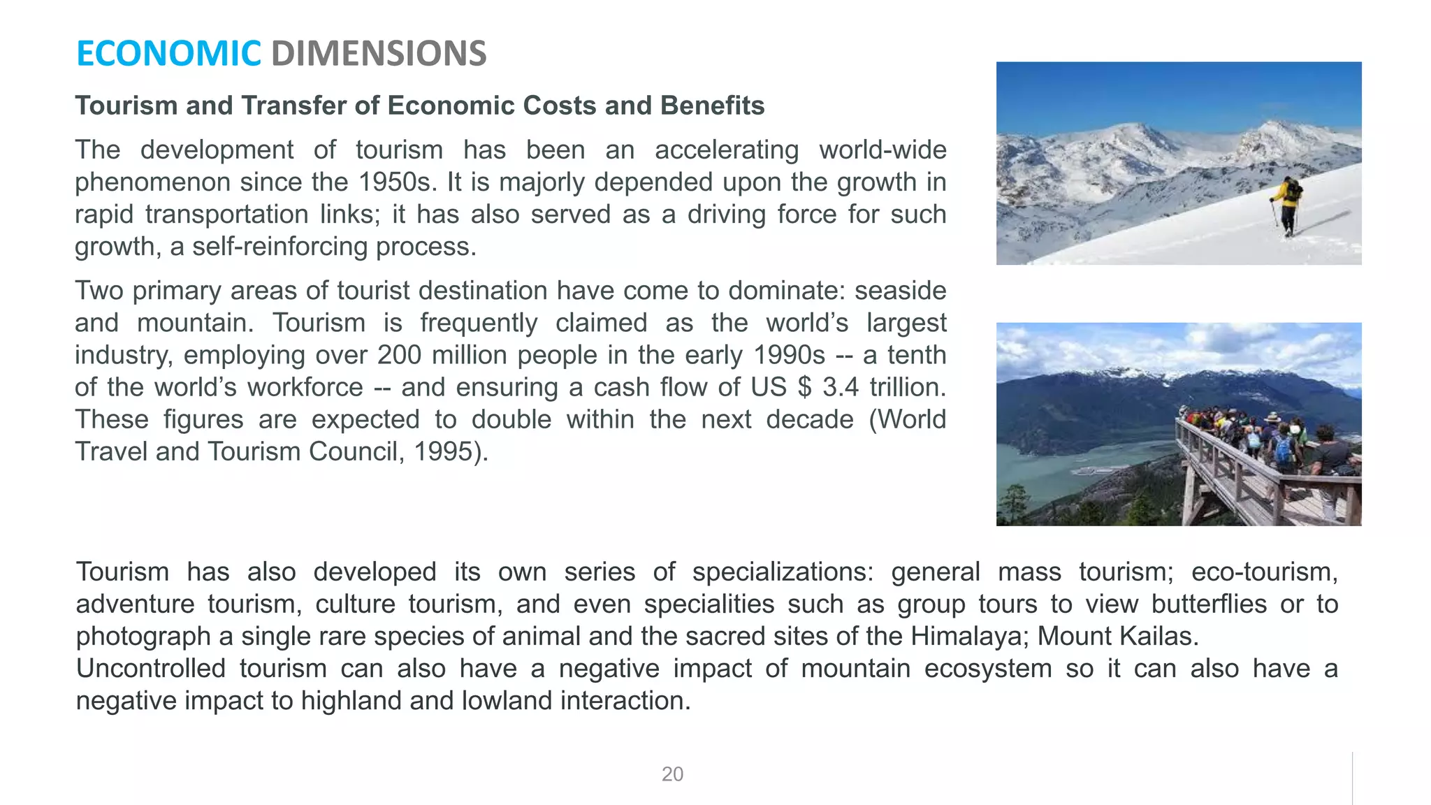 20
Tourism and Transfer of Economic Costs and Benefits
The development of tourism has been an accelerating world-wide
phenomenon since the 1950s. It is majorly depended upon the growth in
rapid transportation links; it has also served as a driving force for such
growth, a self-reinforcing process.
Two primary areas of tourist destination have come to dominate: seaside
and mountain. Tourism is frequently claimed as the world’s largest
industry, employing over 200 million people in the early 1990s -- a tenth
of the world’s workforce -- and ensuring a cash flow of US $ 3.4 trillion.
These figures are expected to double within the next decade (World
Travel and Tourism Council, 1995).
ECONOMIC DIMENSIONS
Tourism has also developed its own series of specializations: general mass tourism; eco-tourism,
adventure tourism, culture tourism, and even specialities such as group tours to view butterflies or to
photograph a single rare species of animal and the sacred sites of the Himalaya; Mount Kailas.
Uncontrolled tourism can also have a negative impact of mountain ecosystem so it can also have a
negative impact to highland and lowland interaction.
 