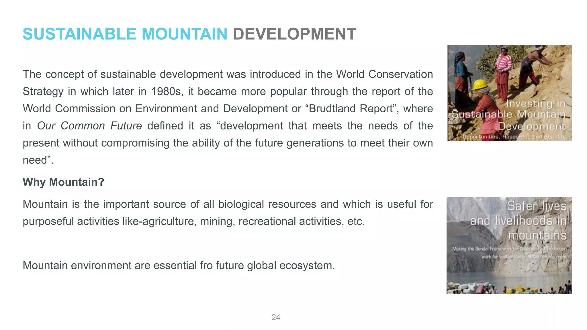 24
The concept of sustainable development was introduced in the World Conservation
Strategy in which later in 1980s, it became more popular through the report of the
World Commission on Environment and Development or “Brudtland Report”, where
in Our Common Future defined it as “development that meets the needs of the
present without compromising the ability of the future generations to meet their own
need”.
Why Mountain?
Mountain is the important source of all biological resources and which is useful for
purposeful activities like-agriculture, mining, recreational activities, etc.
Mountain environment are essential fro future global ecosystem.
SUSTAINABLE MOUNTAIN DEVELOPMENT
 