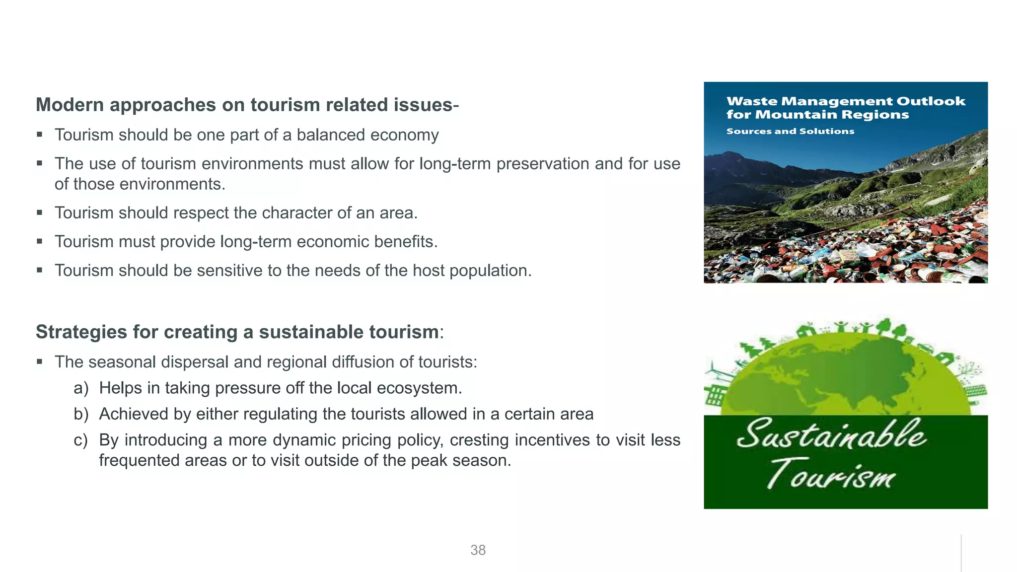 38
Modern approaches on tourism related issues-
▪ Tourism should be one part of a balanced economy
▪ The use of tourism environments must allow for long-term preservation and for use
of those environments.
▪ Tourism should respect the character of an area.
▪ Tourism must provide long-term economic benefits.
▪ Tourism should be sensitive to the needs of the host population.
Strategies for creating a sustainable tourism:
▪ The seasonal dispersal and regional diffusion of tourists:
a) Helps in taking pressure off the local ecosystem.
b) Achieved by either regulating the tourists allowed in a certain area
c) By introducing a more dynamic pricing policy, cresting incentives to visit less
frequented areas or to visit outside of the peak season.
 
