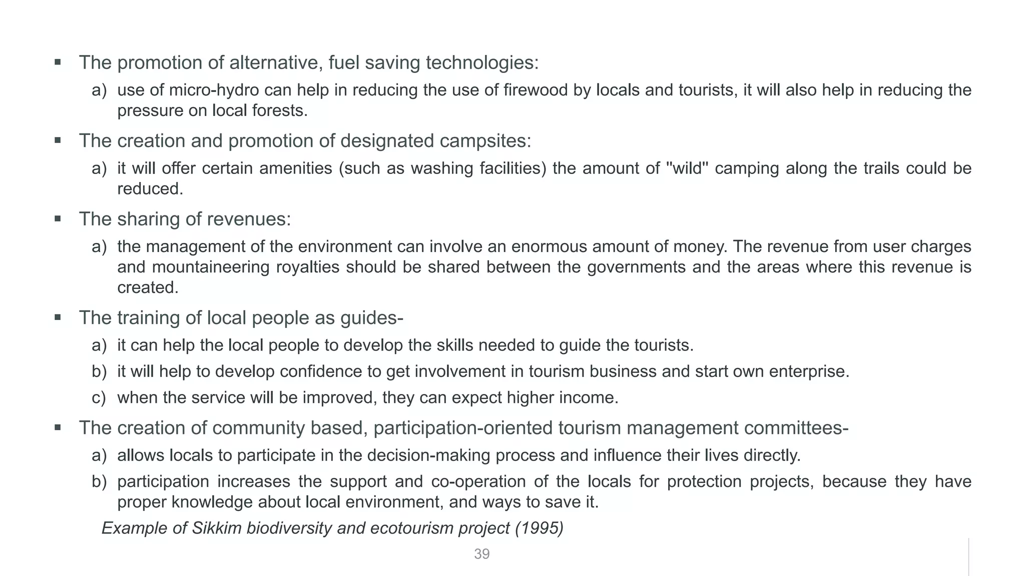 39
▪ The promotion of alternative, fuel saving technologies:
a) use of micro-hydro can help in reducing the use of firewood by locals and tourists, it will also help in reducing the
pressure on local forests.
▪ The creation and promotion of designated campsites:
a) it will offer certain amenities (such as washing facilities) the amount of ''wild'' camping along the trails could be
reduced.
▪ The sharing of revenues:
a) the management of the environment can involve an enormous amount of money. The revenue from user charges
and mountaineering royalties should be shared between the governments and the areas where this revenue is
created.
▪ The training of local people as guides-
a) it can help the local people to develop the skills needed to guide the tourists.
b) it will help to develop confidence to get involvement in tourism business and start own enterprise.
c) when the service will be improved, they can expect higher income.
▪ The creation of community based, participation-oriented tourism management committees-
a) allows locals to participate in the decision-making process and influence their lives directly.
b) participation increases the support and co-operation of the locals for protection projects, because they have
proper knowledge about local environment, and ways to save it.
Example of Sikkim biodiversity and ecotourism project (1995)
 