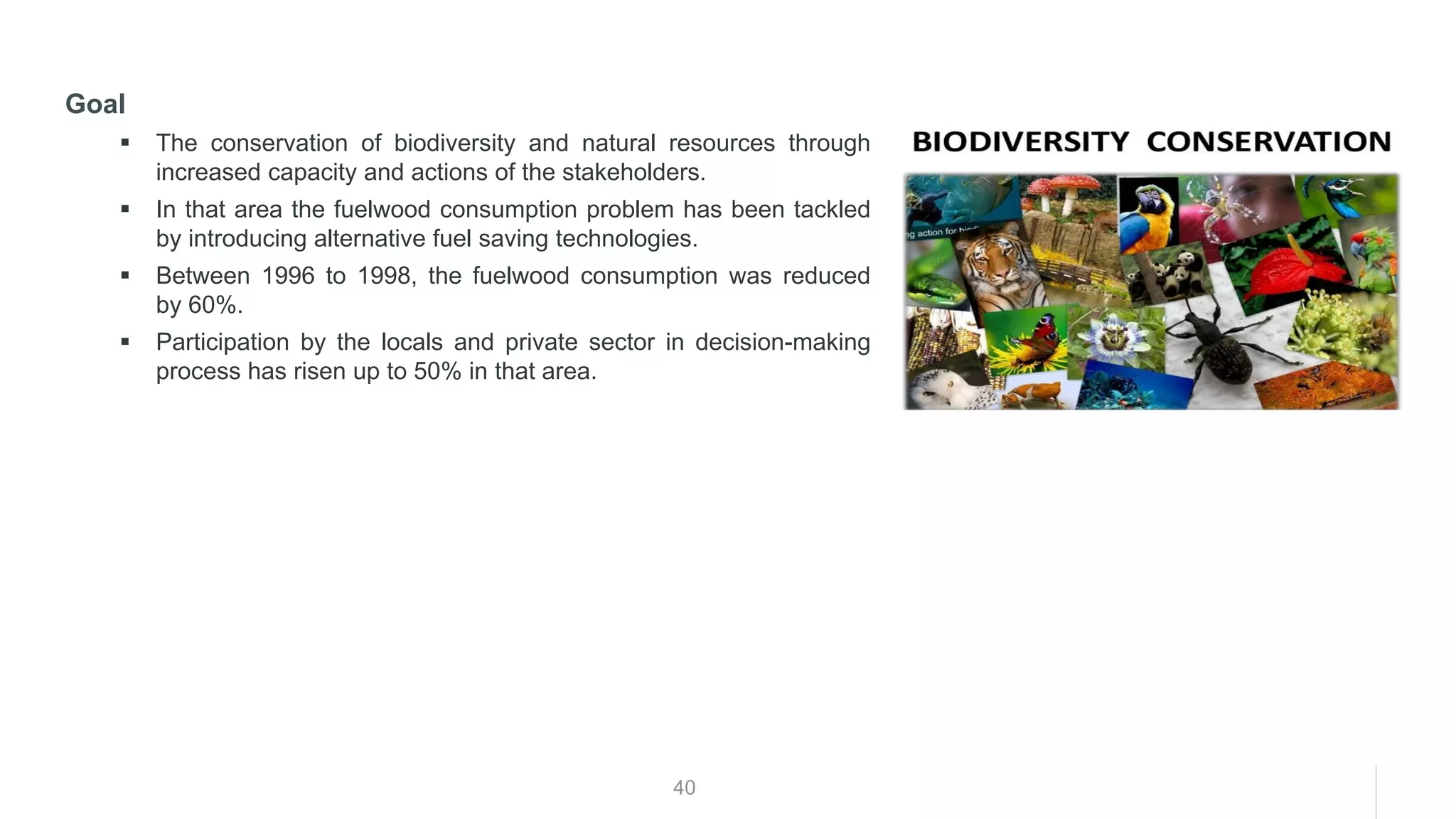 40
Goal
▪ The conservation of biodiversity and natural resources through
increased capacity and actions of the stakeholders.
▪ In that area the fuelwood consumption problem has been tackled
by introducing alternative fuel saving technologies.
▪ Between 1996 to 1998, the fuelwood consumption was reduced
by 60%.
▪ Participation by the locals and private sector in decision-making
process has risen up to 50% in that area.
 