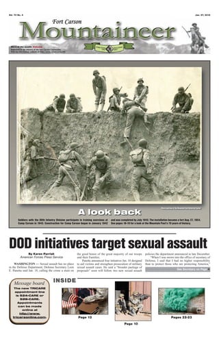 Vol. 70 No. 4                                                                                                                                                                   Jan. 27, 2012




 Word of the month: Values




                                                                                                                                   Photo courtesy of the Mountain Post Historical Center

                                                           A look back
        Soldiers with the 89th Infantry Division participate in training exercises at   and was completed by July 1942. The installation became a fort Aug. 27, 1954.
        Camp Carson in 1943. Construction for Camp Carson began in January 1942         See pages 18-19 for a look at the Mountain Post’s 70 years of history.




DOD initiatives target sexual assault
               By Karen Parrish                           the good honor of the great majority of our troops         policies the department announced in late December.
          American Forces Press Service                   and their Families.                                            “When I was sworn into the office of secretary of
                                                              Panetta announced four initiatives Jan. 18 designed    Defense, I said that I had no higher responsibility
     WASHINGTON — Sexual assault has no place             to aid victims and strengthen prosecution of military      than to protect those who are protecting America,”
in the Defense Department, Defense Secretary Leon         sexual assault cases. He said a “broader package of
E. Panetta said Jan. 18, calling the crime a stain on                                                                                                  See Secretary on Page 4
                                                          proposals” soon will follow two new sexual assault



    Message board                     INSIDE
    The new TRICARE
    appointment line
     is 524-CARE or
        526-CARE.
      Appointments
       can be made
         online at
        http://www.
   tricareonline.com.                                      Page 13                                                                              Pages 22-23
                                                                                                   Page 10
 