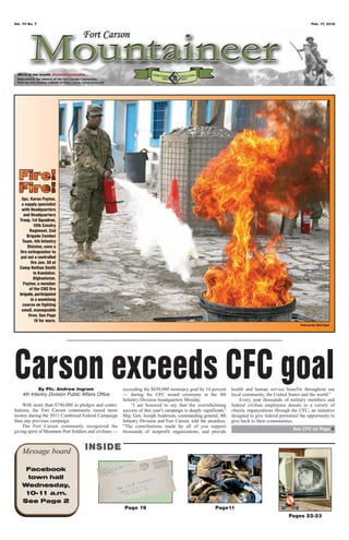 Vol. 70 No. 7                                                                                                                                                   Feb. 17, 2012




  Word of the month: Communicate




    Spc. Koran Payton,
    a supply specialist
    with Headquarters
     and Headquarters
   Troop, 1st Squadron,
            10th Cavalry
         Regiment, 2nd
       Brigade Combat
     Team, 4th Infantry
       Division, uses a
   fire extinguisher to
    put out a controlled
          fire Jan. 30 at
   Camp Nathan Smith
            in Kandahar,
            Afghanistan.
     Payton, a member
         of the CNS fire
   brigade, participated
          in a weeklong
     course on fighting
    small, manageable
        fires. See Page
            10 for more.
                                                                                                                                                       Photo by Sgt. Ruth Pagan




Carson exceeds CFC goal
            By Pfc. Andrew Ingram
    4th Infantry Division Public Affairs Office
                                                          exceeding the $650,000 monetary goal by 14 percent
                                                          — during the CFC award ceremony at the 4th
                                                                                                                    health and human service benefits throughout our
                                                                                                                    local community, the United States and the world.”
                                                          Infantry Division headquarters Monday.                        Every year thousands of military members and
    With more than $740,000 in pledges and contri-            “I am honored to say that the overwhelming            federal civilian employees donate to a variety of
butions, the Fort Carson community raised more            success of this year’s campaign is deeply significant,”   charity organizations through the CFC, an initiative
money during the 2011 Combined Federal Campaign           Maj. Gen. Joseph Anderson, commanding general, 4th        designed to give federal personnel the opportunity to
than any previous campaign.                               Infantry Division and Fort Carson, told the awardees.     give back to their communities.
    The Fort Carson community recognized the              “The contributions made by all of you support
                                                                                                                                                   See CFC on Page 4
giving spirit of Mountain Post Soldiers and civilians —   thousands of nonprofit organizations, and provide



    Message board                    INSIDE

     Facebook
     town hall
    Wednesday,
    10-1 a.m.
        1
    See Page 2
                                                          Page 19                                          Page11
                                                                                                                                                 Pages 22-23
 
