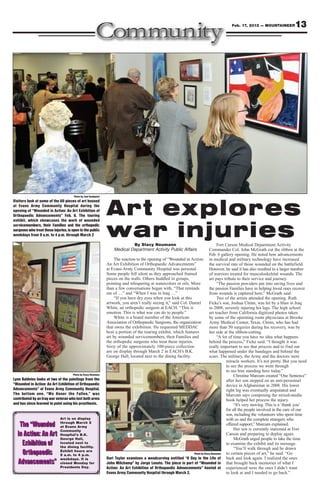 Feb. 17, 2012 — MOUNTAINEER           13




                                       Photo by Joel Sundquist
Visitors look at some of the 60 pieces of art housed
at Evans Army Community Hospital during the
opening of “Wounded in Action: An Art Exhibition of
Orthopaedic Advancements” Feb. 6. The touring
exhibit, which showcases the work of wounded
                                                                 Art explores
servicemembers, their Families and the orthopedic
surgeons who treat these injuries, is open to the public
weekdays from 9 a.m. to 4 p.m. through March 2                   war injuries By Stacy Neumann                                         Fort Carson Medical Department Activity
                                                                     Medical Department Activity Public Affairs                  Commander Col. John McGrath cut the ribbon at the
                                                                                                                                 Feb. 6 gallery opening. He noted how advancements
                                                                      The reaction to the opening of “Wounded in Action: in medical and military technology have increased
                                                                 An Art Exhibition of Orthopaedic Advancements”                  the survival rate of those wounded on the battlefield.
                                                                 at Evans Army Community Hospital was personal.                  However, he said it has also resulted in a larger number
                                                                 Some people fell silent as they approached framed               of warriors treated for musculoskeletal wounds. The
                                                                 pieces on the walls. Others huddled in groups,                  art pays tribute to their service and journey.
                                                                 pointing and whispering at watercolors or oils. More                  “The passion providers put into saving lives and
                                                                 than a few conversations began with, “That reminds              the passion Families have in helping loved ones recover
                                                                 me of …” and “When I was in Iraq …”                             from wounds is captured here,” McGrath said.
                                                                      “If you have dry eyes when you look at this                      Two of the artists attended the opening. Ruth
                                                                 artwork, you aren’t really seeing it,” said Col. Daniel         Ficke’s son, Joshua Chinn, was hit by a blast in Iraq
                                                                 White, an orthopedic surgeon at EACH. “This is                  in 2008, severely injuring his legs. The high school
                                                                 emotion. This is what war can do to people.”                    art teacher from California digitized photos taken
                                                                      White is a board member of the American                    by some of the operating room physicians at Brooke
                                                                 Association of Orthopaedic Surgeons, the organization           Army Medical Center, Texas. Chinn, who has had
                                                                 that owns the exhibition. He requested MEDDAC                   more than 50 surgeries during his recovery, was by
                                                                 host a portion of the touring exhibit, which features           her side at the ribbon-cutting.
                                                                 art by wounded servicemembers, their Families and                     “A lot of time you have no idea what happens
                                                                 the orthopedic surgeons who treat these injuries.               behind the process,” Ficke said. “I thought it was
                                                                 Sixty of the approximately 100-piece collection                 really important to see that process and to find out
                                                                 are on display through March 2 in EACH’s B.K.                   what happened under the bandages and behind the
                                                                 George Hall, located next to the dining facility.               scars. The military, the Army and the doctors were
                                                                                                                                            miracle workers. It’s not pretty. But you need
                                                                                                                                            to see the process we went through
                                                                                                                                            to see him standing here today.”
                                      Photo by Stacy Neumann                                                                                     Christine Marcum created “One Sentence”
Lynn Baldvins looks at two of the paintings from the                                                                                        after her son stepped on an anti-personnel
“Wounded in Action: An Art Exhibition of Orthopaedic                                                                                        device in Afghanistan in 2008. His lower
Advancements” at Evans Army Community Hospital.                                                                                             right leg was eventually amputated and
The bottom one, “We Honor the Fallen,” was                                                                                                  Marcum says composing the mixed-media
contributed by an Iraq war veteran who lost both arms                                                                                       book helped her process the injury.
and has since learned to paint using his prosthesis.                                                                                             “It’s very moving. This is a ‘thank you’
                                                                                                                                            for all the people involved in the care of our
                                                                                                                                            son, including the volunteers who spent time
                              Art is on display                                                                                             with us and the complete strangers who
   The “Wounded               through March 2
                              at Evans Army
                                                                                                                                            offered support,” Marcum explained.
                                                                                                                                                 Her son is currently stationed at Fort
                              Community
  in Action: An Art           Hospital’s B.K.                                                                                               Carson and preparing to deploy again.
                              George Hall,                                                                                                       McGrath urged people to take the time
    Exhibition of             located next to
                              the dining facility.
                                                                                                                                            to examine the exhibit and its message.
                                                                                                                                                 “You’ll walk through and be drawn
    Orthopaedic               Exhibit hours are
                              9 a.m. to 4 p.m.                                                                      Photo by Stacy Neumann  to certain pieces of art,” he said. “Go
                              weekdays. It is                    Dori Taylor examines a woodcarving entitled “A Day in the Life of back and look again. I realized the ones
  Advancements”               closed Monday for                  John Milchamp” by Jorge Lovato. The piece is part of “Wounded in that brought back memories of what I
                              Presidents Day.                    Action: An Art Exhibition of Orthopaedic Advancements” hosted at experienced were the ones I didn’t want
                                                                 Evans Army Community Hospital through March 2.                             to look at and I needed to go back.”
 