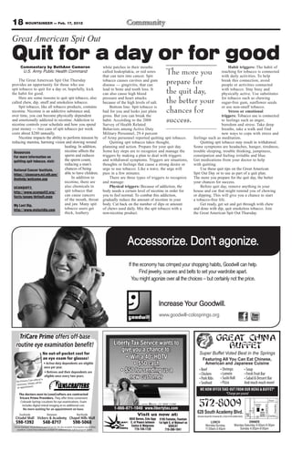 18 MOUNTAINEER — Feb. 17, 2012
Great American Spit Out
Quit for a day or for good
        Commentary by BethAnn Cameron                                                               white patches in their mouths                                                           Habit triggers: The habit of
         U.S. Army Public Health Command                                                            called leukoplakia, or red sores
                                                                                                    that can turn into cancer. Spit
                                                                                                                                                 The more you                           reaching for tobacco is connected
                                                                                                                                                                                        with daily activities. To help
     The Great American Spit Out Thursday
provides an opportunity for those who use
                                                                                                    tobacco causes cavities and gum
                                                                                                    disease — gingivitis, that can
                                                                                                                                                 prepare for                            break this connection, avoid
                                                                                                                                                                                        people or activities connected
spit tobacco to quit for a day or, hopefully, kick
the habit for good.
                                                                                                    lead to bone and tooth loss. It
                                                                                                    can also cause high blood                    the quit day,                          with tobacco. Stay busy and
                                                                                                                                                                                        physically active. Use substitutes
     Here are some reasons to quit spit tobacco, also
called chew, dip, snuff and smokeless tobacco.
                                                                                                    pressure and heart attacks
                                                                                                    because of the high levels of salt.          the better your                        for tobacco such as chewing
                                                                                                                                                                                        sugar-free gum, sunflower seeds
     Spit tobacco, like all tobacco products, contains                                                  Bottom line: Spit tobacco is                                                    or use non-snuff tobacco.
nicotine. Nicotine is an addictive substance and,
over time, you can become physically dependent
                                                                                                    bad for you and looks just plain
                                                                                                    gross. But you can break the
                                                                                                                                                 chances for                                Stress or emotional
                                                                                                                                                                                        triggers: Tobacco use is connected
and emotionally addicted to nicotine. Addiction to
nicotine controls your schedule and how you spend
                                                                                                    habit. According to the 2008
                                                                                                    Survey of Health Related
                                                                                                                                                 success.                               to feelings such as anger,
                                                                                                                                                                                        boredom and stress. Take deep
your money — two cans of spit tobacco per week                                                      Behaviors among Active Duty                                                         breaths, take a walk and find
costs about $280 annually.                                                                          Military Personnel, 29.4 percent                                                    new ways to cope with stress and
     Nicotine impacts the ability to perform mission by                                             of Army personnel reported quitting spit tobacco.                 feelings such as meditation.
reducing stamina, harming vision and slowing wound                                                      Quitting spit tobacco takes thought,                              Quitting spit tobacco may result in withdrawal.
                                   healing. In addition,                                            planning and action. Prepare for your quit day.                   Some symptoms are headaches, hunger, tiredness,
 Resources                         nicotine affects the                                             Some key steps are to recognize and manage the                    trouble sleeping, trouble thinking, jumpiness,
 For more information on           sperm and reduces                                                triggers by making a plan to deal with triggers                   constipation and feeling irritable and blue.
 quitting spit tobacco, visit:     the sperm count,                                                 and withdrawal symptoms. Triggers are situations,                 Get medications from your doctor to help
                                   reducing a man’s                                                 thoughts or feelings that cause a strong desire or                with quitting.
 National Cancer Institute,        chances of being                                                 urge to use tobacco. Like a wave, the urge will                       Use these quit tips on the Great American
 https://cissecure.nci.nih.gov/    able to have children.                                           pass in a few minutes.                                            Spit Out Day or to use as part of a quit plan.
 livehelp/welcome.asp                   In addition to                                                  There are three types of triggers to recognize                The more you prepare for the quit day, the better
                                   nicotine, there are                                              and manage:                                                       your chances for success.
 UCANQUIT2,                        also chemicals in                                                    Physical triggers: Because of addiction, the                      Before quit day, remove anything in your
 http://www.ucanquit2.org/         spit tobacco that                                                body needs a certain level of nicotine in order for               house and car that might remind you of chewing
 facts/gaspo/default.aspx          can cause cancers                                                you to feel normal. To combat this addiction,                     or dipping. This will give you a chance to start
                                   of the mouth, throat                                             gradually reduce the amount of nicotine in your                   a tobacco-free life.
 My Last Dip,                      and jaw. Many spit                                               body. Cut back on the number of dips or amount                        Get ready, get set and get through with chew
 http://www.mylastdip.com          tobacco users get                                                of chews used daily. Mix the spit tobacco with a                  and done with dip, quit smokeless tobacco. Join
                                   thick, leathery                                                  non-nicotine product.                                             the Great American Spit Out Thursday.




                                                                                                                  Accessorize. Don’t agonize.
                                                                                                                   If the economy has crimped your shopping habits, Goodwill can help.
                                                                                                                         Find jewelry, scarves and belts to set your wardrobe apart.
                                                                                                                     You might agonize over all the choices – but certainly not the price.



                                                                                                                                           Increase Your Goodwill.
                                                                                                                                           www.goodwill-colosprings.org



     TriCare Prime offers off-base                                                                                                                                                  GREAT CHINA
   routine eye examination beneﬁt!                                                                        Liberty Tax Service wants to
                                                                                                             give you a chance to:
                                                                                                                                                                                      BUFFET
                                  No out-of-pocket cost for                                                                                                              Super Buffet Voted Best in the Springs
                                  an eye exam for glasses!                                                                                                                 Featuring All You Can Eat Chinese,
                                                                                                                                                                            American and Japanese Cuisine


                    referral is
                                                                                                                    new customer
   No Primary Care
                      call for
   necessary. Simply
                   .
   an appointment
                                                                                                                                                                         WE NOW OFFER TAKE-OUT FROM OUR MENU & BUFFET*
      The doctors next to LensCrafters are contracted                                                                                                                                         *Charge per pound

                                                                                                                                                                         572-8009
      Tricare Prime Providers. They offer three convenient
                                                                                                                                                                                                                                                                       Airport
       Colorado Springs Locations for eye examinations. Exam
                                                                                                                                                                                                                                                     S. Academy Blvd




                                                                                                                                                                                                                                     Satellite
        includes digital retinal imaging at no additional cost.
                                                                                                                                                                                                                                                                                 Powers Blvd




                                                                                                                                                                                                                                      Hotel
                                                                                                          1-866-871-1040 www.libertytax.com
                                                                                                                                                                                                                         Circle Dr




      Southside                        Between                            Northside                                      Visit us now at:
                                                                                                                                                                        628 South Academy Blvd.              Exit
                                                                                                                                                                                                                    25
                                                                                                                                                                                                                                            Great
                                                                                                                                                                                                                                            China
                                                                                                                                                                                                             139                            Buffet                     Fountain
                                                                                                                                                                                                                                       24
                                                                                                                   6045 Barnes, Colo Spgs 5195 Fontaine, Fountain
  598-1392                        548-8717                            598-5068                                      E. of Powers between 1st light S. of Walmart on              LUNCH                         DINNER
 TriCare Standard, TriCare Reserve and TriCare for Life also accepted. Prescriptions may be ﬁlled
                                                                                                                    Costco & Walgreens            US85/87                    Monday-Sunday          Monday-Saturday 4:00pm-9:30pm
    anywhere. Contact lens evaluation available for additional cost. Call for program details.                          719-749-1120           719-390-1041                  11:00am-3:45pm             Sunday 4:00pm-9:00pm
 
