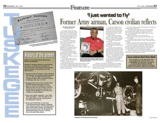 22 MOUNTAINEER — Feb. 17, 2012                                                                                                                                                                                                                                                                              Feb. 17, 2012 — MOUNTAINEER               23



                                                                                                                                                                                       ‘I just wanted to f ly’
                                                                                                                       Former Army airman, Carson civilian reflects
                                                                                                                             By Andrea Sutherland                                                                                         “I wasn’t old enough to get my              For 22 years, Macon worked at the Mountain Post, maintaining
                                                                                                                                Mountaineer staff                                                                                    commercial pilot’s license so I put         aircraft and training new pilots.
                                                                                                                                                                                                                                     my age up,” he said. “Before classes             “The (military police) would have to close the roads down
                                                                                                                            A thin layer of dust rests on the                                                                        started (my aunt) called up and said        so we could move the airplanes. The planes were stationed at
                                                                                                                       medals, certificates and picture frames                                                                       she hadn’t heard from me. She told          Peterson Field, but the maintenance was done at Carson,” he
                                                                                                                       that tell the story of Franklin Macon’s                                                                       them how old I was and, of course,          said. “I went through all the military flight schools. The Army,
                                                                                                                       life. On the curio in the corner of his                                                                       they sent me home.”                         they sent me everywhere.”
                                                                                                                       living room sits a portrait of Macon at                                                                            Macon returned to the Springs               Macon said he left Fort Carson in the late 1970s.
                                                                                                                       19, flight helmet and goggles on his                                                                          until he was old enough to join the              In his retirement, Macon still enjoyed flying, taking a keen
                                                                                                                       head. A red and blue model airplane                                                                           Army Air Corps, where he qualified to       interest in gliders.
                                                                                                                       sits next to the portrait.                                                                                    be a pilot, navigator and bombardier.            “I like gliders because it takes a lot more skill to fly gliders
                                                                                                               photo        “I’ve been told I should (feel
                                                                                                    Courtesy                                                                                                                              “I told them I wanted to be a          than it does to fly powered aircraft,” he said. “I like being up there
                                                                                                        aduated        proud),” Macon said in a gravelly                                                                             pilot,” he said.                            by myself.”
                                                                                              te. He gr
                                                                               skege e Institu tured eardrum.          voice. “But I was a teenager. All I                                                                                The Army sent Macon back                    Problems with arthritis have prevented Macon from continuing
                                                                      m the Tu            a rup
                                                      n’s dip loma fro r deployed due to                               cared about was flying.”                                                                                      to Tuskegee where he trained on             to fly, but he still keeps in touch with his comrades in the area.
                                                 Maco                eve
                                         Franklin t. 12, 1944, but n                                                        Macon enlisted in the Army                                                                               VT-13 Avengers and North American                At the Jan. 19 premiere of “Red Tails,” which tells the story
                                                 Oc                                                                    Air Corps Dec. 28, 1943, and                                                                                  AT-6 aircraft.                              of a unit of African-American fighter pilots in North Africa and
                                                                                                                       although he never deployed in World                                                                                “A few days before graduation, I       Italy during World War II, Macon joined four other airmen to
                                                                                                                       War II, he is considered one of the                                                                           went out flying with some guys doing        meet with members of the Colorado Springs community.
                                                                                                                       original Tuskegee Airmen.                                                                                     acrobatics, aerial warfare. We used to           “They got the flying right,” said Macon. “People who see Red
                                                                                                                            “I always said that Hitler heard                                                                         play around. I just wanted to do some       Tails ask me, ‘Which one was you?’ I tell them I was the best pilot
                                                                                                                       about that crazy kid from Colorado                                                                            more flying,” he said. “I had a bad cold    in there that was always getting into trouble.”



                                 History of the airmen
                                 Editor’s note: Information taken from
                                                                                                                       and finished the job before I could get
                                                                                                                       there,” he said, smirking.
                                                                                                                            Macon’s sense of humor and looks
                                                                                                                       defy his 88 years.
                                                                                                                            “I don’t smoke, drink or chew or
                                                                                                                       run around with girls that do. Except
                                                                                                                                                                       Franklin Macon holds a portrait of himself at age 19.
                                                                                                                                                                       Macon, one of the original Tuskegee Airmen, worked at
                                                                                                                                                                                                                                     and I ruptured my (eardrums) and they
                                                                                                                                                                                                                                     sent me … to the hospital and I was there
                                                                                                                                                                                                                                     for almost a year and the war was over.”
                                                                                                                                                                                                                                          After the war, Macon joined the
                                                                                                                                                                                                                                     Reserve and was commissioned as
                                                                                                                                                                                                                                     a second lieutenant. During the
                                                                                                                                                                                                                                                                                     Carson celebrates Black History Month
                                                                                                                                                                                                                                                                                        Join members of the Mountain Post
                                                                                                                       sometimes. The girls,” he said.                 Fort Carson for 22 years.                                     Korean War, he worked in civil service             community Feb. 28 from 12-1 p.m.
                                 Air Force websites.                                                                        Raised by a great aunt in                                                                                at Fort Carson.                                   at the Elkhorn Conference Center to
                                                                                                                       Colorado Springs, Macon said he always had an interest in flying.                 “I wanted to go to Peterson (Field) because of the airplanes,
                                 Veterans of Tuskegee uphold a proud heritage                                          As a student at Colorado Springs High School, he joined the                   but they hired me at Fort Carson in the automotive section down
                                                                                                                                                                                                                                                                                          celebrate Black History Month.
                                                                                                                       Civil Air Patrol, earning his student pilot’s license. When his               there. Of course, I didn’t like it and I put in a transfer to go to               This year’s theme will focus on black
                                 and history. In the throes of World War II,
                                                                                                                       instructors told him about civilian pilot training at Tuskegee, Macon         Peterson Field. One of the officers said, ‘We have airplanes here,               women in American history and culture.
                                 the men serving in the all-black units faced the                                      jumped at the opportunity.                                                    you don’t need to go there.’”
                                 added challenge of discrimination by their
                                 white officers.

                                 ñ Secretary of the Army Henry L. Sims authorized
                                   the formation of an all-black pursuit squadron
                                   Jan. 16, 1941. The 99th Pursuit Squadron
                                   activated in March 1941, and began training
                                   at Tuskegee, Ala., Nov. 15, 1941.

                                 ñ Equipped with Curtiss P-40s and Bell P-39s,
                                   the 99th Squadron deployed to French
                                   Morocco in April 1943, fighting in Tunisia,
                                   Sicily and Italy. The unit served as escort to
                                   protect American bombers in Europe and
                                   despite intense fighting, the unit never lost
                                   a bomber to enemy fighters.

                                 ñ Three other fighter squadrons — the 100th,
                                   301st and 302nd — joined the 99th to form
                                   the 332nd Fighter Group, commanded by
                                   Col. Benjamin O. Davis Jr.

                                 ñ By the end of World War II, more than
                                   1,100 African-American Soldiers completed
                                   their training as single- and twin-engine pilots,
                                   liaison field artillery officers and navigators.
                                   Pilots earned more than 700 Air Medals, 95
                                   Distinguished Flying Crosses, 14 Bronze
                                   Stars and eight Purple Hearts.


                                                                                                                                                                                                                                                                                                              Courtesy photo
                                                                                                                                                        A photograph of Franklin Macon shows the young pilot.                                                                                                                            Layout by Jeanne Mazerall
 