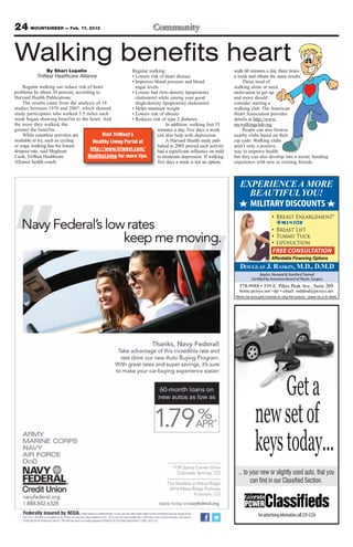 24 MOUNTAINEER — Feb. 17, 2012

Walking benefits heart
               By Shari Lopatin                           Regular walking:                                   walk 60 minutes a day, three times
           TriWest Healthcare Alliance                    • Lowers risk of heart disease                     a week and obtain the same results.
                                                          • Improves blood pressure and blood                    Those tired of
    Regular walking can reduce risk of heart                sugar levels                                     walking alone or need
problems by about 30 percent, according to                • Lowers bad (low-density lipoprotein)             motivation to get up
Harvard Health Publications.                                cholesterol while raising your good              and move should
    The results came from the analysis of 18                (high-density lipoprotein) cholesterol           consider starting a
studies between 1970 and 2007, which showed               • Helps maintain weight                            walking club. The American
study participants who walked 5.5 miles each              • Lowers risk of obesity                           Heart Association provides
week began showing benefits to the heart. And             • Reduces risk of type 2 diabetes                  details at http://www.
the more they walked, the                                                   In addition, walking fast 35     mywalkingclub.org.
greater the benefits.                                                  minutes a day, five days a week           People can also browse
    While countless activities are         Visit TriWest’s             can also help with depression.        nearby clubs based on their
available to try, such as cycling      Healthy Living Portal at             A Harvard Health study pub-      zip code. Walking clubs
or yoga, walking has the lowest                                        lished in 2005 proved such activity   aren’t only a positive
dropout rate, said Meghean           http://www.triwest.com/           had a significant influence on mild   way to improve health
Cook, TriWest Healthcare            HealthyLiving for more tips.       to moderate depression. If walking    but they can also develop into a social, bonding
Alliance health coach.                                                 five days a week is not an option,    experience with new or existing friends.



                                                                                                                EXPERIENCE A MORE
                                                                                                                  BEAUTIFUL YOU!
                                                                                                                  MILITARY DISCOUNTS
                                                                                                                                               Breast Enlargement*

                                                                                                                                               Breast Lift
                                                                                                                                               Tummy Tuck
                                                                                                                                               Liposuction
                                                                                                                                            FREE CONSULTATION
                                                                                                                                           Affordable Financing Options
                                                                                                                DOUGLAS J. RASKIN, M.D., D.M.D
                                                                                                                                Baylor, Harvard & Stanford Trained
                                                                                                                          Certified by American Board of Plastic Surgery



                                                                                                             *Mentor has some great incentives for using their products – please call us for details




                                                                                                                                  Get a
                                                                                                                             new set of
                                                                                                                             keys today...
                                                                                                               ... to your new or slightly used auto, that you
                                                                                                                      can find in our Classified Section.



                                                                                                                                For advertising information call 329-5236
 