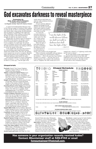 Feb. 17, 2012 — MOUNTAINEER                                 27

God excavates darkness to reveal masterpiece
              Commentary by                             world, whoever shall follow me
      Chap. (Capt.) John B. Konugres                    shall not walk in darkness but have
         1st Special Troops Battalion,                  the light of life.”
1st Brigade Combat Team,4th Infantry Division                It wasn’t until the additional
                                                        lighting was brought in to the
     A curator for the Metropolitan Museum of Art       entrance way that the real beauty
in New York got caught in a rainstorm while walking     of the statue could be revealed.
to work one day. In order to avoid getting soaked, he   The same can be said about how
took shelter under a long awning, one that protrudes    God works in our life.
from an entrance to a building on the Upper East             It is God who
Side of Manhattan. While waiting, he noticed that
the door was open. As the storm increased in
                                                        excavates darkness to
                                                        reveal his masterpiece                     “I am the light of the
strength, he made his way inside to stay dry.
     Waiting there, he noticed a piece of artwork in
                                                        within each of us. We
                                                        are a unique master-
                                                                                                       world whoever follows
the middle of the entrance way. Being a curator         piece created by the                           me shall not walk in
of art, he moved closer to examine the work.            master himself, God.
It was a sculpture of a small angel. He noticed              When the light of                         darkness but shall
some of its features, but the storm clouds reduced      God shines upon us
the light inside the entrance way making it difficult   his grace overwhelms                           have the light of life.”
to see the fine details of the statue.                  the darkness in each                              — John 8:12
     A few months later, the same man in front of       of us and removes it
the same building, again found himself taking           in order for the true
shelter from another storm. This time, the entrance     beauty of his creation to be brought forth.         stepped into a church” or “Lightning would strike
to the museum was set up for a reception. Beautiful          Often we become comfortable with our darkness me if I went to church.”
tables and decorations were arranged along with         and resist seeking any transformation. When I            We are often afraid of what might happen if
additional lighting to help beautify the space.         ask Soldiers — who in the past have been faithful   we approach God with all of our faults and
     God excavates darkness to reveal a masterpiece     members of a church — why they don’t go to          weaknesses, but it is God who knows our hearts
within us Genesis; 1:3 says, “Let there be light …”     church anymore, they respond with statements        and souls and welcomes us. His light reveals
In John 8:12, Jesus says, “I am the light of the        such as “Chaplain, the walls would cave in if I     all and works us into a beautiful creation.


Chapel briefs

Facebook: Search “Fort Carson Chaplains                                                                          Chapel Schedule
  (Religious Support Office)” for the latest                                                                                       ROMAN CATHOLIC
  chapel events and schedules.                             Day                        Time                     Service                        Chapel                     Location                      Contact Person
                                                           Saturday                   4-45 p.m.                Reconciliation                 Soldiers’                  Nelson & Martinez             Cecilia Croft/526-5769
Military Council of Catholic Women meets                   Saturday                   5 p.m.                   Mass                           Soldiers’                  Nelson & Martinez             Cecilia Croft/526-5769
  Friday from 9:30-11:30 a.m. at Soldiers’                 Sunday                     8:15-8:45 a.m.           Reconciliation                 Soldiers’                  Nelson & Martinez             Cecilia Croft/526-5769
  Memorial Chapel. For more information call               Sunday                     9 a.m.                   Mass                           Soldiers’                  Nelson & Martinez             Cecilia Croft/526-5769
                                                           Sunday                     10:30 a.m.               Religious education            Soldiers’                  Nelson & Martinez             Pat Treacy/524-2458
  526-5769 or visit “Fort Carson Military Council          Sunday                     10:30 a.m.               RCIA                           Soldiers’                  Nelson & Martinez             Pat Treacy/524-2458
  of Catholic Women” on Facebook.                          Sunday                     11 a.m.                  Mass                           Healer                     Evans Army Hospital           Fr. Nwatawali/526-7347
Knights of Columbus, a Catholic group for men              Mon-Fri                    11:45 a.m.               Mass                           Soldiers’                  Nelson & Martinez             Cecilia Croft/526-5769
                                                           Mon-Thurs                  noon                     Mass                           Healer                     Evans Army Hospital           Fr. Nwatawali/526-7347
  18 and older, meets the second and fourth
  Tuesday of the month at Soldiers’ Memorial                                                                                          PROTESTANT
                                                           Friday                     4:30 p.m.                Intercessory prayer,           Soldiers’                  Nelson & Martinez             Chap. Stuart/524-4316
  Chapel. Call 526-5769 for more information.                                                                  Bible Study
Protestant Women of the Chapel meets Tuesday               Sunday                     9 a.m.                   Protestant                     Healer                     Evans Army Hospital           Chap. Gee/526-7386
                                                           Sunday                     9 a.m.                   Communion Service              Provider                   Barkeley & Ellis              Chap. Landon/526-2803
  from 9:30 a.m. to noon at Soldiers’ Memorial             Sunday                     9:15 a.m.                Sunday School                  Soldiers’                  Nelson & Martinez             Heidi McAllister/526-5744
  Chapel. Free child care is available. Email              Sunday                     9:30 a.m.                Sunday School                  Prussman                   Barkeley & Prussman           Heidi McAllister/526-5744
  carson@pwoc.org or visit PWOC Fort Carson                Sunday                     11 a.m.                  Protestant                     Soldiers’                  Nelson & Martinez             Chap. Stuart/524-4316
                                                           Sunday                     11 a.m.                  Gospel                         Prussman                   Barkeley & Prussman           Ursula Pittman/503-1104
  on Facebook for more information.                        Sunday                     10 a.m.                  Chapel NeXt                    Veterans                   Magrath & Titus               Chap. Palmer/526-3888
Catholic Religious Education registration is               Sunday                     2:30-4:30p.m.            Youth ministry                 Soldiers’                  Nelson & Martinez             Heidi McAllister/526-5744
  under way for the religious education year,              Sunday                     5:30 p.m.                Chapel NeXt                    Soldiers’                  Nelson & Martinez             Chap. Black/524-1822
                                                           Tuesday                    9:30 a.m.                PWOC                           Soldiers’                  Nelson & Martinez             Chap. Stuart/524-4316
  which runs through May 6 for children age
  4 through high school students. Email                                                                                                     JEWISH
  patricia.treacy@us.army.mil to obtain a                  Fort Carson does not offer Jewish services on post. Contact Chap. (Lt. Col.) Fields at 503-4090/4099 for Jewish service and study information
  registration form. Classes are Sunday from
  10:30-11:50 a.m. at Soldiers’ Memorial                                                                                            ISLAMIC SERIVCES
                                                           Fort Carson does not offer Islamic services on post. Contact the Islamic Society at 2125 N. Chestnut, 632-3364 for information.
  Chapel. Adult Bible study and classes for
  adults seeking to join the Catholic Church
                                                                                                                       (FORT CARSON OPEN CIRCLE) WICCA
  are also held during religious education.                Sunday                     1 p.m.                                         Provider Chapel, Building 1350, Barkeley and Ellis                ftcarsonopencircle@gmail.com
Spanish Bible Study meets at Soldiers’ Memorial
  Chapel Tuesday at 6 p.m. Contact Staff Sgt. Jose                                                                    COLORADO WARRIORS SWEAT LODGE
  Varga at 719-287-2016 for more information.              Meets once or twice monthly and upon special request. Contact Michael Hackwith or Wendy Chunn-Hackwith at 285-5240 for information.
Community Prayer Lunch is held the third
  Thursday of each month at 11:30 a.m. at
  Soldiers’ Memorial Chapel. Lunch is provided;
  bring side dishes, salads or desserts.
Deployed Spouses Group meets for fellowship,              Howard Fields takes place Wednesday                                                             Heartbeat, a support group for battle buddies,
  food and spiritual guidance Wednesday at 5 p.m.         from noon to 1 p.m. at Provider Chapel.                                                         Family members and friends, meets the
  at Soldiers’ Memorial Chapel Fellowship Hall.           For more information, call 526-8263.                                                              second Tuesday of each month from
  Children are welcome to attend. Call Cecilia          Bible Bistro: Tuesday cookout                                                                       6:30-8 p.m. at the Fallen Heroes Family
  Croft at 526-5769 for more information.                 and Bible study at Veterans Chapel —                                                                  Center, building 6215, 6990 Mekong
Latter Day Saints Soldiers: Weekly Institute Class        check Facebook page for next event.                                                                       St. The group is open to members
  (Bible study) is Wednesday at 7 p.m. at Soldiers’       Enjoy food and fellowship from                                                                             of all branches of service. Contact
  Memorial Chapel. Call 719-266-0283 or                   11:45 a.m. to 12:45 p.m. For more                                                                          Richard Stites at 719-598-6576 or
  719-649-1671 for more information.                      information call Chap. (Maj.) Glenn                                                                    Cheryl Sims at 719-304-9815 for
Jewish Lunch and Learn with Chap. (Lt. Col.)              Palmer at 526-3888 or 803-319-5296.                                                                  more information.


                Has someone in your organization recently received kudos?
                    Contact Mountaineer staff at 526-4144 or email
                              fcmountaineer@hotmail.com.
 