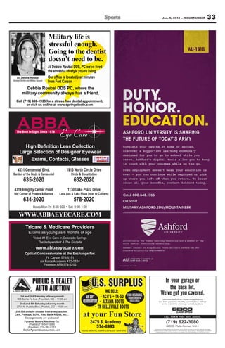 Jan. 6, 2012 — MOUNTAINEER                                                                       33

                                      Military life is
                                      stressful enough.
                                                                                                                                                                                                                       AU-1918
                                      Going to the dentist
                                      doesn’t need to be.
                                      At Debbie Roubal DDS, PC we’ve lived
                                      the stressful lifestyle you’re living.
    Dr. Debbie Roubal
General Dentist and Military Spouse


            Debbie Roubal DDS PC, where the
          military community always has a friend.
   Call (719) 636-1933 for a stress free dental appointment,
          or visit us online at www.springsteeth.com




                                                                                                       ASHFORD UNIVERSITY IS SHAPING
                                                                                                       THE FUTURE OF TODAY’S ARMY
                                                                                                       Complete your degree at home or abroad.
                                                                                                       Discover a supportive learning community
                                                                                                       designed for you to go to school while you
                                                                                                       serve. Ashford’s digital tools allow you to keep
                                                                                                       in touch with your courses while on the go.

     4331 Centennial Blvd.                         1813 North Circle Drive                             Even deployment doesn’t mean your education is
Garden of the Gods & Centennial                        Circle & Constitution                           over – you can continue while deployed or pick

            635-2020                                     632-2020
 4319 Integrity Center Point                        1130 Lake Plaza Drive
 NW Corner of Powers & Barnes                 Lake Ave & Lake Plaza (next to Culvers)                  CALL 800.548.1766
            634-2020                                     578-2020                                      OR VISIT
                                                                                                       MILITARY.ASHFORD.EDU/MOUNTAINEER

      WWW.ABBAEYECARE.COM

                  Exams as young as 6 months of age
                        Voted #1 Eye Care in Colorado Springs
                           The Independent & The Gazette                                               North Central Association (ncahlc.org).


                                                                                                       complete eligibility requirements.



                                     Ft. Carson 576-5151
                                Air Force Academy 472-0524                                             AU       400 NORTH
                                                                                                                BLUFF BLVD.
                                                                                                                               CLINTON, IA
                                                                                                                               52732

                                   Peterson AFB 574-5252




                       PUBLIC & DEALER                                  U.S. SURPLUS
                        AUTO AUCTION                                                  WE SELL:
      1st and 3rd Saturday of every month                          AIR SOFT                                  FOOD INSURANCE
    905 Santa Fe Ave., Fountain, CO – 11:00 am                                                                MOUNTAIN HOUSE                              Convenient local office Money-saving discounts
                                                                HEADQUARTERS                                   FREEZE DRIED                            Low down payments Monthly payment plans 24-hour
      2nd and 4th Saturday of every month                                                                                                                 service and claims Coverage available by phone
    2751 N. Pueblo Blvd., Pueblo, CO – 11:00 am

   200-300 units to choose from every auction.
  Cars, Pickups, SUVs, RVs, Bank Repos, etc…
           Consignments are welcome!
                                                                at your Fun Store                                                                                  CALL FOR A FREE RATE QUOTE.

          Pyramid Motors Auctions Co.
              (Pueblo) 719-547-3585
                                                                       2475 S. Academy                                                                                 (719) 622-3080
             (Fountain) 719-382-5151                                      574-8993                                                                                     3255 E. Platte Avenue, Unit J
         Go to Pyramidautoauction.com                          HOURS: MON-FRI, 9:00AM-5:30PM, SAT 10AM-5PM
                                                                                                                                              Some discounts, coverages, payment plans, and features are not available in all states or in all GEICO companies. Government
                                                                                                                                             Employees Insurance Co. GEICO General Insurance Co. GEICO Indemnity Co. GEICO Casualty Co. These companies are subsidiaries
                                                                                                                                                of Berkshire Hathaway Inc. GEICO auto insurance is not available in MA. GEICO: Washington, DC 20076. © 2007 GEICO.
 