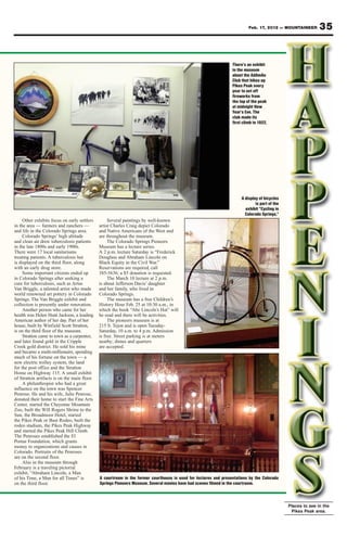 Feb. 17, 2012 — MOUNTAINEER         35


                                                                                                                 There’s an exhibit
                                                                                                                 in the museum
                                                                                                                 about the AdAmAn
                                                                                                                 Club that hikes up
                                                                                                                 Pikes Peak every
                                                                                                                 year to set off
                                                                                                                 fireworks from
                                                                                                                 the top of the peak
                                                                                                                 at midnight New
                                                                                                                 Year’s Eve. The
                                                                                                                 club made its
                                                                                                                 first climb in 1922.




                                                                                                                      A display of bicycles
                                                                                                                              is part of the
                                                                                                                        exhibit “Cycling in
                                                                                                                        Colorado Springs.”
     Other exhibits focus on early settlers        Several paintings by well-known
in the area — farmers and ranchers —          artist Charles Craig depict Colorado
and life in the Colorado Springs area.        and Native Americans of the West and
     Colorado Springs’ high altitude          are throughout the museum.
and clean air drew tuberculosis patients           The Colorado Springs Pioneers
in the late 1800s and early 1900s.            Museum has a lecture series.
There were 17 local sanitariums               A 2 p.m. lecture Saturday is “Frederick
treating patients. A tuberculosis hut         Douglass and Abraham Lincoln on
is displayed on the third floor, along        Black Equity in the Civil War.”
with an early drug store.                     Reservations are required, call
     Some important citizens ended up         385-5636; a $5 donation is requested.
in Colorado Springs after seeking a                The March 10 lecture at 2 p.m.
cure for tuberculosis, such as Artus          is about Jefferson Davis’ daughter
Van Briggle, a talented artist who made       and her family, who lived in
world renowned art pottery in Colorado        Colorado Springs.
Springs. The Van Briggle exhibit and               The museum has a free Children’s
collection is presently under renovation.     History Hour Feb. 25 at 10:30 a.m., in
     Another person who came for her          which the book “Abe Lincoln’s Hat” will
health was Helen Hunt Jackson, a leading      be read and there will be activities.
American author of her day. Part of her            The pioneers museum is at
house, built by Winfield Scott Stratton,      215 S. Tejon and is open Tuesday-
is on the third floor of the museum.          Saturday, 10 a.m. to 4 p.m. Admission
     Stratton came to town as a carpenter,    is free. Street parking is at meters
and later found gold in the Cripple           nearby; dimes and quarters
Creek gold district. He sold his mine         are accepted.
and became a multi-millionaire, spending
much of his fortune on the town — a
new electric trolley system, the land
for the post office and the Stratton
Home on Highway 115. A small exhibit
of Stratton artifacts is on the main floor.
     A philanthropist who had a great
influence on the town was Spencer
Penrose. He and his wife, Julie Penrose,
donated their home to start the Fine Arts
Center, started the Cheyenne Mountain
Zoo, built the Will Rogers Shrine to the
Sun, the Broadmoor Hotel, started
the Pikes Peak or Bust Rodeo, built the
rodeo stadium, the Pikes Peak Highway
and started the Pikes Peak Hill Climb.
The Penroses established the El
Pomar Foundation, which grants
money to organizations and causes in
Colorado. Portraits of the Penroses
are on the second floor.
     Also in the museum through
February is a traveling pictorial
exhibit, “Abraham Lincoln, a Man
of his Time, a Man for all Times” is          A courtroom in the former courthouse is used for lectures and presentations by the Colorado
on the third floor.                           Springs Pioneers Museum. Several movies have had scenes filmed in the courtroom.



                                                                                                                                               Places to see in the
                                                                                                                                                Pikes Peak area.
 