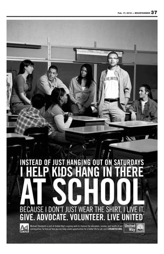 Feb. 17, 2012 — MOUNTAINEER   37




INSTEAD OF JUST HANGING OUT ON SATURDAYS
I HELP KIDS HANG IN THERE

AT SCHOOL
BECAUSE I DON’T JUST WEAR THE SHIRT, I LIVE IT.
GIVE. ADVOCATE. VOLUNTEER. LIVE UNITED
                                                                                                                                ®




   Michael Cleveland is part of United Way’s ongoing work to improve the education, income, and health of our
   communities. To find out how you can help create opportunities for a better life for all, visit LIVEUNITED.ORG.
                                                                                                                                 ®
 