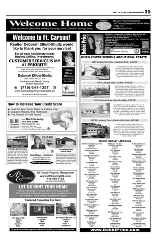 Feb. 17, 2012 — MOUNTAINEER                                39
                                                                                                                                                              Sponsored by
                                                                                                                                                                Your source for Property Management
                                                                                                                                                                        All County affordable military

  Welcome Home
  Welcome Home
       Your source for affordable military housing in the Colorado Springs area.
                                                                                                                                                                        “The” Property Management Team for Military
                                                                                                                                                              housing in719-445-7172
                                                                                                                                                                         the Colorado Springs area.
                                                                                                                                                                            www.AllCountyCS.com
                                                                                                                                                                   For advertising information call 329-5236




          Welcome to Ft. Carson!
                                                                                                                                                                     OVER $21,000,000 CLOSED SALES IN 2011




                                                                                                                            Bobbi Price
                                                                                                                                                                     • Past Recipient Realtor Sales Person of the Year
                                                                                                                                                                     • Platinum Legend Award Winner
                                                                                                                                                                     • Member OF Elite 25 & Peak Producers • Top 1% Nationally
                                                                                                                                                                     BOBBI PRICE:
                                                                                                                                                                     719-499-9451
     Realtor Deborah Elliott-Shultz would                                                                                                                            JADE EDMISTEN: 719-201-6749
                                                                                                                                                                     WEBSITE: WWW.BOBBIPRICE.COM
                                                                                                                                                                     EMAIL: bobbiprice@aol.com
      like to thank you for your service!                                                                                                                                                                                                2011 Best of the
                                                                                                                                                                                                                                         Springs Realtor –
                                                                                                                                                                                                                                         The Independent
               For all your Real Estate needs
               Buying. Selling. Investments.                                                                                 WHEN YOU’RE SERIOUS ABOUT REAL ESTATE
   CUSTOMER SERVICE IS MY                                                                                                                        6647 Sleeping Giant Drive – Sundown North - $166,900
        #1 PRIORITY!                                                                                                                                                                        Contemporary open & light 2 bedroom, 2 bath
                There is never a fee for me to represent you when you                                                                                                                    rancher w/ 2-car garage with unﬁnished bathroom
                         buy a home using me as your Realtor                                                                                                                             • Gas log ﬁreplace • 1092 sq. ft. & additional 1060
                   All my Buyers receive a FREE Home Warranty*
                                                                                                 Lifetime                                                                                sq. ft. unﬁnished in basement • Main level laundry
                                                                                                 Military                                                                                 • 5-piece master bath • Vaulted ceilings, rounded
                                                                                                                                                                                         corners, & plant shelves • 2 bay windows • Freshly
                     Deborah Elliott-Shultz                                                     Affiliation                                                                                  painted • Totally landscaped. MLS# 753765
                                  ABR, SRES, REOS, SFR                                        (Air Force Brat and
                          Professionals Realty Group                                           Ret. Army Wife)
                                                                                                                                                           510 N. Chestnut Street – Skyline - $199,900
                               Broker Associate
                                                                                                                                                                                        Professionally remodeled 2160 sq. ft. 4 bedroom, 2
                           (719) 641-1357                                                                                                                                               bath stucco rancher with new windows, carpet & tile
                                                                                                                                                                                         ﬂooring, doors, lighting, & paint • New countertops,
              www.coloradospringsrealestate.co                                                                                                                                            cherry stained maple cabinets, counters, black &
                                                                                                                                                                                        stainless appliances • Extensive hardwood ﬂooring •
                             *As reflected on the HUD statement                                                                                                                        New tiled baths • Large corner lot • Trees & city view •
                                                                                                                                                                                          Quiet tucked away neighborhood. MLS# 756711

                                                                                                                                                     11595 Grassland Road – Peaceful Valley - $399,900

How to Increase Your Credit Score                                                                                                                                                      Beautiful 3942 sq. ft. walkout custom rancher on 5.24
                                                                                                                                                                                        acres in Peaceful Valley • 4 bedrooms, 3 ½ baths, &
                                                                                                                                                                                      6-car garage • 2 barns & pole barn • 2 decks • 3 patios
      Have You Been Turned Down for A Home Loan                                                                                                                                       • Decorative pond & waterfall • New 50 year roof • New
      VA Loans Require a 620 FICO Score                                                                                                                                              vinyl siding & most windows • New roof, ﬂooring, & paint
                                                                                                                                                                                     • Fireplace • Wet bar • Unobstructed sweeping mountain
      Free Analysis of Credit Report                                                                                                                                                             & Pikes Peak views. MLS# 785189


                             Call Marti Greeley:
                                                                                                                                               3427 W. Fontanero Street – Garden of the Gods - $475,000
                             719-459-5260
                             MGreeley@ulc.com                                                                                                                                              Location, location, location • Right across from
                             2230 B St., Suite 204                                                                                                                                        entrance to Garden of the Gods • Unobstructed
                             Colorado Springs, CO 80906                                                                                                                                dramatic views of The Garden, Pikes Peak, & Front
                             CO License# LMB100024917 • NMLS: 194240                                                                                                                 Range • 4281 sq. ft. stucco custom raised rancher with
                                                                                                                                                                                     5 bedrooms, 2 ½ baths, & 3-car garage • Perfect for an
                                                                                                                                                                                      artist • Studio with separate entrance & solarium with
                                                                                                                                                                                      full wall of west facing windows • Multiple porches • 2
                                                                                                                                                                                                      ﬁreplaces. MLS# 632853


                                                                                                                                                             MORE GREAT LISTINGS
                                                                                                                              2430 Palmer Park Boulevard #108                1590 Garden Vista Grove                  22 Broken Wheel Circle
                                                                                                                                       Heritage Park                         Garden Vista Townhomes                        Broken Wheel
       PRICE REDUCED                                                                                                                      $55,900                                   $199,500                                 $399,900
                                                                                                                                     Condo/Under Contract                           Town Home


                                               Dana Williams
$162,000 in Widefield Heights                                                        $212,000 Ranch Home                                                                                                                  400 Karen Lane
This spacious home boasts just over 3000                                                                                           610 E Las Animas Street                      5575 Molly Lane                            Woodland Park
                                                                                       in Lorson Ranch!                                   Fort Worth                              Black Forest                               $399,900
square feet with a two car garage and                                                                                                                                              $199,900
                                                                                This like new home has an open spacious                    $88,900
fenced yard with a deck and a covered                                                                                                                                                 Land                            14280 E Coachman Drive
patio area. Close to Ft. Carson, schools     Dana Williams • 719-439-9411       floorplan with 3 bedrooms/2 bathrooms,            20470 Warriors Path Drive                                                                 Black Forest
and shopping makes this the ideal loca-         www.athomeinco.com              kitchen with breakfast bar and main floor               Rivers Divide                          4511 Valencia Circle                          $400,000
tion. There are 6 bedrooms and 4 baths,                                         laundry! Basement is unfinished waiting                   $89,900                                    Village 7                         Short Sale/Under Contract
                                               athomeinco@gmail.com                                                                                                                 $239,900
master with en suite, walk in closet and                                        to make it your own or use for storage                        Land
                                                                                                                                                                                                                      5780 Harbor Pines Point
a finished basement. Perfect for a family.                                      space. Minutes to Ft Carson, Peterson                2513 Chimayo Drive                      4570 Hagerwood Street
                                               Military Appreciation Rebate                                                                                                        Briargate                            Mountain Shadows
Call me today for a showing!                                                    AFB and Schriever. A must see!                             Security                                                                         $425,000
                                                                                                                                          $119,900                                 $249,900
                                                                                                                                                                                                                             Town Home
                                                                                                                                                                                744 Duclo Avenue
                                                                                                                                  4518 S Chamberlin Court                        Manitou Springs                         345 Via Linda Vista
                                                                                                                                      Stratmoor South                               $249,900                             Garden of the Gods
                                                                                                                                         $124,900                                    Income                                  $425,000
                                                                                                                                          Under Contract
                                                     All County Property Management                                               4325 S Chamberlin Court
                                                                                                                                                                                5535 Molly Lane                         600 Pembrook Drive
                                                                                                                                                                                  Black Forest                            Woodland Park
                                                          www.AllCountyCS.com                                                         Stratmoor South                              $250,000                                  $425,000
                                                                                                                                         $129,900                                     Land
                                                                                                                                                                                                                       4122 Peyton Highway
                                                             719-445-7172                                                                 Under Contract
                                                                                                                                                                                5610 Molly Lane                               Falcon
                                                                   Owned by Retired Military                                        1354 Hiawatha Drive                           Black Forest                              $449,900
                                                                                                                                       Cimarron Hills                              $250,000
                                                                                                                                         $144,900                                     Land                             1317 E. Madison Street

                       LET US RENT YOUR HOME
                                                                                                                                          Under Contract                                                                    Patty Jewett
                                                                                                                                                                                5570 Molly Lane                              $449,900
                                                                                                                                     2121 Carmel Drive                            Black Forest
                                                                                                                                      Pikes Peak Park                              $275,000                            15090 Ridgefield Lane
                   PCSing, relocating? Let us take care of renting your home.                                                            $147,900                                     Land                                High Meadows
                                                                                                                                          Under Contract                                                                    $449,950
                 From marketing and tenant screening to lease negotiation and                                                                                                   5530 Molly Lane                             Under Contract
                                                                                                                                     1507 Shasta Drive                            Black Forest
                     rent collection…We’re Property Management Experts.                                                               Pikes Peak Park                              $275,000                              5840 Ravina Court
                                                                                                                                         $149,900                                     Land                               Mountain Shadows
                                                                                                                                                                               4345 Dynasty Drive                            $475,000
                                                                                                                                    918 Arrawanna Street
                                    Featured Properties For Rent                                                                      Maizeland Village                            Vista Mesa                          1420 Cedar Ridge Lane
                                                                                                                                          $149,900                                 $279,900                                  Oak Hills
                                                                                                                                                                                  Under Contract                             $475,000
                                                                                                                                 1672 Summernight Terrace                    39820 Big Springs Road                         Under Contract
                                                                                                                                       Summer Night                                   Rush
                                                                                                                                         $154,900                                                                     9150 Chipita Park Road
                                                                                                                                                                                   $349,900                                 Cascade
                                                                                                                                     3903 Fetlock Circle                          Under Contract
                                                                                                                                                                                                                            $499,900
                                                                                                                                        Vista Grande                         5521 Calamity Jane Lane
                                                                                                                                         $154,900                                 Indigo Ranch                           936 Longspur Lane
                                                                                                                                                                                    $359,900                                 Fox Pines
                                                                                                                                  14510 Club Villa Drive #D                                                                  $565,000
                                                                                                                                                                                  Under Contract
                                                                                                                                    Club Villa Townhomes
        417 E. Kiowa #1001                           214 W. Alabama             827 Fontmore Rd. Units 1 & 2                              $189,900                             6125 Waterfall Loop                    5512 Vantage Vista Drive
            1 Bedroom                                  3 Bedroom                        2 Bedroom                                          Town Home                             Manitou Springs                         Mountain Shadows
                                                         2 Bath                           1 Bath                                                                                    $375,000                                 $575,000
               1 Bath                                                                                                                 5615 Molly Lane
            District 11                                 District 8                      District 11                                     Black Forest                            3745 Saints Court                      1198 Red Rock Circle
                                                                                                                                         $195,000                               Garden of the Gods                   Red Rocks at Beaver Creek
               $1600                                      $950                         $625 per unit                                          Land                                  $375,000                                $650,000

       To see all our available properties and services we offer, go to www.allcountycs.com                                                   www.BobbiPrice.com
 