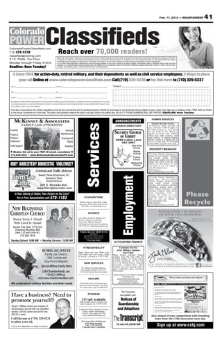 Feb. 17, 2012 — MOUNTAINEER      41



ColoradoPowerClassifieds.com
719 329.5236
classified@csmng.com
                                                                           Reach over 70,000 readers!
                                                                         Rates vary, call for details. Prepayment is required. 3 line minimum. Please check your ad the first week of publication and call by noon the following Tuesday with chanegs or corrections.
31 E. Platte, Top Floor                                                  This paper is not liable for errors after the first publication of an ad. Colorado Publishing Company is not liable for the content of advertisements. All real estate advertising is subject
                                                                         to the Federal Fair Housing Act of 1968. We do not endorse any product or service and we reserve the right to refuse any advertising we deem inappropriate.
Monday through Friday, 8:30-5                                            C.5.3.5. Real Estate Advertising. Advertising for off-post housing available for rent, sale or lease by an owner, manager, rental agency, agent or individual, shall include only those
                                                                         available on a nondiscriminatory basis for all personnel. No facilities shall be advertised without the Colorado Publishing Company having been notified, in writing, that the owner,
Deadline: Noon Tuesday!                                                  manager, rental agency, agent or individual enforces open-housing practices.



   3 Lines FREE for active-duty, retired military, and their dependents as well as civil service employees.3 Ways to place
       your ad! Online at www.coloradopowerclassifieds.com Call (719) 329-5236 or fax this form to (719) 329-5237
 Name____________________________________ Address _________________________________________                                                                       Category: __________________________________________________________

 City _____________________________________ Zip_____________________________________________

 Grade ____________________ Unit ____________ Signature ________________________________________

 My signature certifies that this advertisement is for the purpose of selling my personal property as a convenience to me or my dependents. It is not part
 of a business enterprise, nor does it benefit anyone involved in a business enterprise. Any real estate advertised is made available without regard to race,
 color, religious origin or sex of any individual.
Free ads in accordance with military regulations must be non-commercial and for personal property offered by local base or unit personnel without regard to race, creed, color, age, sex or religious origin. FREE ADS are limited
to one ad per household at 3 lines max. The editor and publisher reserve the right to edit ads, and/or not publish ads. NO DUTY PHONE NUMBERS WILL BE PRINTED. DEADLINE: Noon Tuesday


                                                                                                                                                                                                                                   HUMAN SERVICES
     MCKINNEY & ASSOCIATES                                                                                                                                           ANNOUNCEMENTS
                                                                                                                     Services
                                                                                                                                                                                                                                    Volunteer Recruiter/Trainer,
                 FAMILY LAW ATTORNEYS                                                                                                                                CHURCH DIRECTORY                                            FT/40/hrs/wk. Req’d: HS grad or
                                                                                                                                                                                                                               equiv., proficient in MS Ofc prgms, 2+
Custody                                                                             Spousal
                                                                                                                                                                    SECURITY CHURCH
                                                                                                                                                                                                                               yrs volunteer mgmt exp., excel. people
                                                                                                                                                                                                                               and org. skills, & exp. Work’g in
                                                                                Maintenance
                                                                                                                                                                       OF CHRIST
                                                                                                                                                                                                                               inclusive & diverse orgs. Prefer’d:
Property                                                                                                                                                                                                                       College grad, public speaking, email
Division/                                                                        Grandparent                                                                                                                                   mrktg software, & bilingual Spanish.
                                                                                                                                                                      4945 Cable Lane                                          Mail/fax resume & COVER LTR by
Settlement                                                                            Rights                                                                                                                                   2/22/12 to CASA, HR, 701 S Cascade,
                                                                                                                                                                         392-3957                                              C/S CO 80903 or fax 667-1818. EOE
Child Support                                                                        Adoption                                                                            N      Bible Study
                                                                                                                                                                                 9:30 am
                                                                                                                                                                              Academy




                                                                                                                                                                                                                                PROPERTY MANAGER
                                                                                                                                                                         Expressway
                                                                                                                                                                              Blvd.
                                                                                                                                                                         Hancock




    Mention this ad for your FREE 30 minute consultation                                                                                                                                                            Worship
                                                                                                                                                                                                               s    10:30 am   All County Property Management is
719-633-4541 • www.MckinneyAndAssociatesPC.com                                                                                                                             Bradley                        D
                                                                                                                                                                                                           ura
                                                                                                                                                                                                        Alt rive               looking for new property managers.
                                                                                                                                                                           Road                                      Evening   Earn residual income. Training,
                                                                                                                                                                                          Cab
                                                                                                                                                                                                                     5:00 pm
                                                                                                                                                                       Hw




                                                                                                                                                                                              le La                            marketing and support provided. Help
                                                                                                                                                                          y




                                                                                                                                                                                                   ne
                                                                                                                                                                         85/




DUI? ARRESTED? DOMESTIC VIOLENCE?
                                                                                                                                                                                                                               families find homes to rent and help
                                                                                                                                                                            87




                                                                                                                                                                                                                   Wednesday
                                                                                                                                                                                 Street
                                                                                                                                                                                 Main




                                                                                                                                                                                                                               families rent their homes. To learn
                                                                                                                                                                                                                    7:00 pm    more about us visit our website at
                                                                                                                                                                                                                               www.AllCountyCS.com.
                                       Criminal and Traf c Defense                                                                                                                                                             Email resume to:
                                                                                                                                                                                                                               sglascock@allcountycs.com. EOE


  Liberty Law                               Daniel, Thom & Katzman, P.C.
                                                                                                                                                                                 Employment


                                                                                                                                                                                                                               All County Property Management is
                                               Norman R. Thom                                                                                                                                                                  looking for a part time Assistant

     Center                                    Steven Katzman                                                                                                                                                                  Property Manager. Responsibilities
                                                                                                                                                                                                                               would would include visiting
                                          320 S. Nevada Ave.                                                                                                                                                                   properties, meet prospects, coordinate
                                                                                                                                                                                                                               maintenance, process leases, post
                                         www.libertylawcenter.com                                                                                                                                                              notices, inspect properties, conduct
                                                                                                                                                                                                                               marketing, complete admin actions,
      Is Your Liberty at Stake; Your Future on the Line?
        For a Free Consultation call 578-1183                                                                       ACUPUNCTURE
                                                                                                                                                                                                                               attend networking events, and
                                                                                                                                                                                                                               represent All County at various
                                                                                                                                                                                                                               community events. To learn more
                                                                                                                                                                                                                               about us visit our website at
                                                                                                                                                                                                                                                                         Please
                                                                                                             Military Walk in night Weds 3-6pm.
                                                                                                             Back pain, PTSD, get treated for $10.
                                                                                                                                                                                                                               www.AllCountyCS.com.
                                                                                                                                                                                                                               Email resume to:                          Recycle
 NEW BEGINNINGS
                                                                                                                                                                                                                               sglascock@allcountycs.com. EOE
                                                                                                               598-9200. www.MsNeedles.com



CHRISTIAN CHURCH                                                                                                          DIVORCE
                                                                                                           Law Office of John H. Bohlen, LLC
    Pastor Terry J. Nutall                                                                                 Divorce / Family Law Attorney
    Wife Carol D. Nutall                                                                                   Active Duty Military Discount
                                                                                                           Call Today for Free Initial Consultation
                                                                                                           719-471-0115 / bohlenlaw@gmail.com
    Double Tree Hotel 1775 East
     Cheyenne Mountain Blvd
     (near I-25 and circle dr.)                                                                               PARALEGAL SERVICES
                                                                                                                         DIVORCE
          719-382-7619                                                                                              MILITARY SPECIALIST
                                                                                                                    MILITARY DISCOUNT
 Sunday School: 9:00 AM • Worship Service: 10:00 AM                                                                     719-520-9992
                                                                                                                                                                   ACCOUNTING FINANCE

                                                                                                                   FITNESS/HEALTH                                        Customer Service
                                                 RETIRED JAG OFFICER                                       Happy skinny new year. Wittle down
                                                                                                                                                                       Attn: Military Spouses
                                                                                                                                                                             Part Time
                                                   Family Law, Divorce,                                    your middle. Have more energy. Taught                  Major military consumer finance
                                                                                                           by Veteran. Call Mary at 719-217-2487
                                                    Child Custody and                                                                                             company seeks Part Time CSR’s for
                                                                                                                                                                  Colorado Springs, CO branch office.
                                                  Step-Parent Adoption.                                             HAIR SERVICES
                                                                                                                                                                  Excellent opportunity. We will train
                                                                                                                                                                  you in the lending business. Outgoing
                                                Special Military Family Rates
                                                                                                                                                                  personality, telephone/office skills,
                                                                                                                                                                  computer and good personal credit a
                                                                                                                $9 Military Personnel Haircuts.                   must. Competitive salary, incentives,
                                                                                                               Call Sammy’s Barber at 633-7771
                                                 Call Chamberland Law                                         210 North Chelton Road, near Bijou
                                                                                                                                                                  401k & more.

                                                    719-527-3999 or                                                                                                Email resume & cover letter to Charles
                                                                                                                                                                              Moneypenny at
                                           visit www.chamberlandlaw.com                                                    HAULING                                    cmoneypenny@yesomni.com.
                                                                                                                                                                          www.militaryloans.com
                                                                                                                                                                        equal opportunity employer
 We understand military families and their needs                                                              FREE HAULING of unwanted app-
                                                                                                             liances & metal. Fountain, Security &
                                                                                                              Ft. Carson areas. Call 719-360-9779

                                                                                                                                                                               The Transcript
 Have a business? Need to                                                                                                 STORAGE                                             can publish your

 promote yourself?                                                                                              317 sqft Available                                         Notices of
                                                                                                             High ceilings, security cameras, Rec.

 Reach 3 Military bases plus readers of
                                                                                                             mail, businesses ok. 719-465-1096.                          Guardianship
 the Business Journal with our classiﬁed                                                                    Competitive Prices, Security, No move                        and Adoptions
 section. Get this same size ad for only                                                                       in fees. Chelton Self Storage.
                                                                                                              719-637-7545 or 866-530-7545
 $60.00 a week.                                                                                                www.CheltonSelfStorage.com                                                                                          Stay ahead of your competition with breaking
 Call Hyrum at (719) 329-5221                                                                                                                                                                                                         news from the CSBJ newsroom every day.
 to place your ad.                                                                                              Need some Power behind your

                                                                                                                                                                                                                                          Sign up at www.csbj.com
                                                                                                                    advertising message?
                                                                                                                    Call: (719) 329-5236                               For more info call 634-1048
 Cost of ad is dependent on length of contract                                                                   Colorado Power Classifieds
 