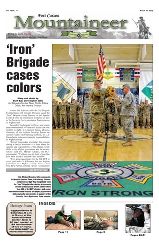 Vol. 70 No. 13                                                                  March 30, 2012




  Word of the month: Dignity




‘Iron’
Brigade
cases
colors      Story and photo by
       Staff Sgt. Christopher Jelle
  3rd Brigade Combat Team Public Affairs
         Office, 4th Infantry Division

    About 300 Soldiers with the 3rd Brigade
Combat Team, 4th Infantry Division, cased the
“Iron” Brigade colors Tuesday at the Special
Events Center in preparation to deploy as part
of the Security Force Assistance Team mission
in Afghanistan.
    Several of the brigade’s officers and senior
noncommissioned officers will deploy for nine
months in eight- to 12-person teams, advising
elements of the Afghan Security Forces on
security tactics and training methods, as U.S.
forces begin to turnover security responsibilities
to Afghan forces.
    “We are being asked to conduct this mission
during a time of transition — a time where the
security and responsibility of the Afghan people
shifts to the Afghan government and its security
forces,” said Col. Michael Kasales, 3rd BCT
commander. “It’s these men in front of you that
have been asked to undertake this mission.”
    “It’s a great opportunity for the 3rd BCT to
excel and make a difference for the Afghan
population and Afghan security forces,” said
Maj. Troy Parrish, infantry officer, Headquarters
                           See SFAT on Page 4


             Col. Michael Kasales, left, commander,
    3rd Brigade Combat Team, 4th Infantry Division,
           and Command Sgt. Maj. Doug Maddi case
       the “Iron” Brigade colors during a ceremony
         Tuesday at the Special Events Center. More
           than 300 of 3rd BCT’s leaders and senior
  noncommissioned officers will deploy to southern
      Afghanistan for nine months in support of the
           Security Force Assistance Team mission.



    Message board                    INSIDE
    Eggsperience is
    Saturday, 9 a.m.
     to 3 p.m. at the
     Special Events
     Center. Cost is
   $1 per person or
    $5 for Families
    of five or more.
   Call 526-1867 for
   more information.                                  Page 11   Page 5
                                                                         Pages 20-21
 