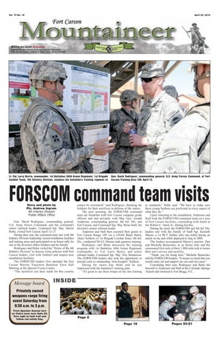 Vol. 70 No. 16                                                                                                                                                     April 20, 2012




  Word of the month: Educate




Lt. Col. Larry Burris, commander, 1st Battalion, 66th Armor Regiment, 1st Brigade           Gen. David Rodriguez, commanding general, U.S. Army Forces Command, at Fort
Combat Team, 4th Infantry Division, explains his battalion’s training regimen to            Carson Training Area 109, April 13.




FORSCOM command team visits
                 Story and photo by
                 Pfc. Andrew Ingram
                  4th Infantry Division
                                                               cannot be overstated,” said Rodriguez, thanking the
                                                               Soldiers for their sacrifices in defense of the nation.
                                                                    The next morning, the FORSCOM command
                                                                                                                          to standards,” Bohn said. “We have to make sure
                                                                                                                          these young Soldiers are proficient in every aspect of
                                                                                                                          what they do.”
                  Public Affairs Office                        team ate breakfast with Fort Carson company grade               Upon returning to the installation, Anderson and
                                                               officers and met privately with Maj. Gen. Joseph           Stall took the FORSCOM command team on a tour
    Gen. David Rodriguez, commanding general,                  Anderson, commanding general, 4th Inf. Div. and            of Fort Carson facilities, concluding with lunch at
U.S. Army Forces Command, and the command’s                    Fort Carson, and Command Sgt. Maj. Brian Stall, the        the Robert C. Stack Jr., Dining Facility.
senior enlisted leader, Command Sgt. Maj. Darrin               division’s senior enlisted leader.                              During the meal, the FORSCOM and 4th Inf. Div.
Bohn, visited Fort Carson April 12-13.                              Anderson and Stall then escorted their guests to      leaders met with the Family of Staff Sgt. Kenneth
    During their stay, the command team met with 4th           Fort Carson Range 109 via a UH-60 Black Hawk,              Mayne, a 1st BCT Soldier who was killed during an
Infantry Division leadership, toured installation facilities   where Soldiers of 1st Brigade Combat Team, 4th Inf.        attack on his unit while deployed to Iraq in 2008.
and training areas and participated in an honor rally for      Div., conducted M1A2 Abrams tank gunnery training.              The leaders accompanied Mayne’s parents, Dan
one of the division’s fallen Soldiers and his Family.               Rodriguez and Bohn discussed the training             and Michelle Benavidez, to an honor rally and the
    Rodriguez and Bohn visited the “Home of the 4th            program with 1st Battalion, 66th Armor Regiment,           ceremonial first mile of their 1,080-mile trek to honor
Infantry Division” to discuss Army policies with Fort          commander, Lt. Col. Larry Burris, and senior               their son’s service and sacrifice.
Carson leaders, visit with Soldiers and inspect new            enlisted leader, Command Sgt. Maj. Troy Henderson.              “Thank you for being here,” Michelle Benavidez
installation facilities.                                       The FORSCOM leaders also took the opportunity to           told the FORSCOM leaders. “It means so much that you
    The FORSCOM leaders first attended the Fort                present coins to outstanding “Iron Knights” Soldiers.      would come out and support our son and our cause.”
Carson Warrior Transition Battalion Town Hall                       During the return trip, Bohn said he was                   Concluding their tour, Rodriguez and Bohn bid
Meeting at the Special Events Center.                          impressed with the battalion’s training plan.              farewell to Anderson and Stall at the Colorado Springs
    “The sacrifices you have made for this country                  “It’s good to see these troops on the line training   Airport and returned to Fort Bragg, N.C.



    Message board                       INSIDE
    Privately owned
  weapons range firing
  event Saturday from
   9:30 a.m. to 3 p.m.
   From Specker Avenue turn
  on Cobra Lane near Gate 20.
   Turn right at tank trail and
     follow red safety flag.
                                                               Page 8
                                                                                                       Page 18                                  Pages 20-21
 