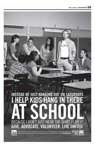 May 4, 2012 — MOUNTAINEER      39
                                                                                                       Sponsored by
                                                                                                          Your source for Property Management
                                                                                                                  All County affordable military

W
Welcome Home
 elcome Home
Your source for affordable military housing in the Colorado Springs area.
                                                                                                                  “The” Property Management Team for Military
                                                                                                        housing in719-445-7172
                                                                                                                   the Colorado Springs area.
                                                                                                                     www.AllCountyCS.com
                                                                                                             For advertising information call 329-5236




      INSTEAD OF JUST HANGING OUT ON SATURDAYS
      I HELP KIDS HANG IN THERE

      AT SCHOOL
      BECAUSE I DON’T JUST WEAR THE SHIRT, I LIVE IT.
      GIVE. ADVOCATE. VOLUNTEER. LIVE UNITED
                                                                                                                                               ®




               Michael Cleveland is part of United Way’s ongoing work to improve the education, income, and health of our
               communities. To find out how you can help create opportunities for a better life for all, visit LIVEUNITED.ORG.
                                                                                                                                               ®
 