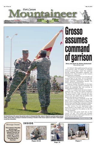 Vol. 70 No. 20                                                                                                                                                  May 18, 2012




 Word of the month: Sacrifice




                                                                                                                         Grosso
                                                                                                                         assumes
                                                                                                                         command
                                                                                                                         of garrison
                                                                                                                          Story and photo by Andrea Sutherland
                                                                                                                                     Mountaineer staff

                                                                                                                              Col. Robert F. McLaughlin passed the garrison
                                                                                                                         colors during a May 10 change of command
                                                                                                                         ceremony on Founders Field. The symbolic
                                                                                                                         passing solidified McLaughlin’s departure and
                                                                                                                         welcomed Col. David Grosso as Fort Carson’s
                                                                                                                         newest garrison commander.
                                                                                                                              “The garrison commander is an invaluable and
                                                                                                                         essential part of our team. It’s an extremely
                                                                                                                         complex and demanding position,” said Maj. Gen.
                                                                                                                         Joseph Anderson, commanding general, 4th
                                                                                                                         Infantry Division and Fort Carson.
                                                                                                                              Anderson thanked McLaughlin for his three
                                                                                                                         years of service as the garrison commander, but
                                                                                                                         assured the community they were receiving an
                                                                                                                         equally qualified leader in Grosso.
                                                                                                                              “Dave is a combat-tested and proven leader,”
                                                                                                                         Anderson said. “I have the utmost confidence
                                                                                                                         that Dave will take charge with ease and give
                                                                                                                         110-percent effort in order to provide the same
                                                                                                                         level of care and support that our Soldiers and
                                                                                                                         Families have become accustomed to.”
                                                                                                                              Previously the deputy commander of the 10th
                                                                                                                         Special Forces Group (Airborne) at Fort Carson,
                                                                                                                         Grosso said he was looking forward to working with
                                                                                                                         the Fort Carson and Pikes Peak community to continue
                                                                                                                         meeting the needs of Soldiers and their Families.
                                                                                                                              “Any success I’ve ever experienced came
                                                                                                                         about because of the Soldiers I’ve served with,”
                                                                                                                         said Grosso during his first address to the Fort
                                                                                                                         Carson community.
                                                                                                                              “We have been given much here at Fort
                                                                                                                         Carson,” he said. “Fort Carson and Colorado
                                                                                                                         Springs can continue to expect much from the U.S.
Col. David Grosso, left, passes the garrison colors to Command Sgt. Maj. James A. Kilpatrick, garrison senior enlisted   Army Garrison and from myself.”
leader, during a May 10 change of command ceremony at Founders Field. Grosso replaces Col. Robert F. McLaughlin
                                                                                                                                                   See Grosso on Page 4
as garrison commander.



    Message board                     INSIDE
   The Asian Pacific
       American
    Heritage Month
    observance is
     Tuesday from
    noon to 1 p.m.
     at the Elkhorn
      Conference
         Center.
                                                       Pages 24-25                                                                           Pages 7
                                                                                                   Page 15
 