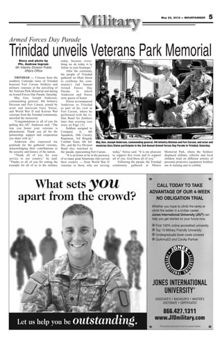 May 25, 2012 — MOUNTAINEER             5


Armed Forces Day Parade

Trinidad unveils Veterans Park Memorial
       Story and photo by                 today, because every-
      Pfc. Andrew Ingram                  thing we do today is to
    4th Infantry Division Public          follow in your footsteps.”
           Affairs Office                      After the ceremony,
                                          the people of Trinidad
    TRINIDAD — Citizens from the          gathered on Main Street
southern Colorado town of Trinidad        to celebrate the com -
honored Fort Carson Soldiers and          munity’s 2nd Annual
military veterans at the unveiling of     Armed Forces Day
the Veterans Park Memorial and during     Parade,        in    which
an Armed Forces Day Parade, Saturday.     Anderson and Sinise
    Maj. Gen. Joseph Anderson,            were guests of honor.
commanding general, 4th Infantry               Sinise accompanied
Division and Fort Carson, joined by       Anderson to Trinidad
actor and musician Gary Sinise,           as part of his visit to
and World War II and Korean War           Fort Carson, where he
veterans from the Trinidad community,     performed with the Lt.
unveiled the memorial.                    Dan Band for Soldiers
    “Congratulations to all of you for    later that evening (see
pulling this off,” Anderson said. “The    story on Page 15).
way you honor your veterans is                 Soldiers assigned to
phenomenal. Thank you all for the         Company           A,     4th
partnership, support and cooperation      Squadron, 10th Cavalry
you share with us.”                       Regiment, 3rd Brigade
    Anderson also expressed his           Combat Team, 4th Inf. Maj. Gen. Joseph Anderson, commanding general, 4th Infantry Division and Fort Carson, and actor and
gratitude for the gathered veterans,      Div., and the Ivy Division musician Gary Sinise participate in the 2nd Annual Armed Forces Day Parade in Trinidad, Saturday.
acknowledging their contributions to      Band also marched in
the security and history of the nation.   the parade, representing Fort Carson.      today,” Sinise said. “It is my pleasure Memorial Park, where the Soldiers
    “Thank all of you for your                 “It is an honor to be in the presence to support this event and to support displayed military vehicles and local
service to our country,” he said.         of so many great Americans who served all of you. God bless all of you.”             children tried on different articles of
“Thanks to all of you for setting the     their country — from World War II              Following the parade, the Trinidad personal protective equipment Soldiers
example for all of us in the military     veterans to those who are serving community gathered at Miners use in training and in combat.
 