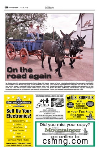 10 MOUNTAINEER — June 8, 2012




   On the
   road again
                                                                                                                                                                     Photo by Devin Fisher
 Sgt. Nathan Aston, left, mule noncommissioned officer-in-charge, 4th Infantry          training for Warrior Transition Battalion Soldiers. The mules, which joined the MCG
 Division and Fort Carson Mounted Color Guard, and Sgt. John Slatton, drive mules       ranks May 3, will be pulling the wagon in their first event June 20 at the Colorado
 John, left, and Henry in a refurbished 1878 Army escort wagon at Turkey Creek          Springs Street Breakfast. They are also scheduled to make appearances at the Pikes
 Ranch, June 1. The MCG will use the mules to pull the wagon in parades and             Peak or Bust Rodeo and Parade in Colorado Springs July 10-14 and Cheyenne
 ceremonies, competitions and performances at local rodeos and for horsemanship         Frontier Days Rodeo and Parade In Cheyenne, Wyo., July 27-28.




                                                         GREAT KOREAN FOOD HAS A NEW 719 AREA CODE!
                                                                                                                                U.S. SURPLUS
                                                                                                                                              WE SELL:
                                                                                                                            AIR SOFT                                  FOOD INSURANCE
                                                                                                                                                                        MOUNTAIN HOUSE
                                                                                                                         HEADQUARTERS                                    FREEZE DRIED

                                                                       KOREAN BBQ

  Sell Us Your                                                      SOUPS AND NOODLES
                                                              LUNCH SPECIALS STARTING AT $7.50
                                                                     NEW MENU ITEMS!
                                                                                                                         at your Fun Store
  Electronics!                                           296 South Academy Blvd
                                                                      (Corner of Airport and S. Academy)
                                                         See our menu and reviews at www.seoultofugrill.com
                                                                                                                               2475 S. Academy
                                                                                                                                  574-8993
                                                                                                                       HOURS: MON-FRI, 9:00AM-5:30PM, SAT 10AM-4PM

             Flat Panel HDTV’s
                    Laptops
                iPads/Tablets
               Game Consoles
                     iPods
                    iPhones
     Cell Phones (AT&T & T-Mobile)
  www.entertainmart.com
 