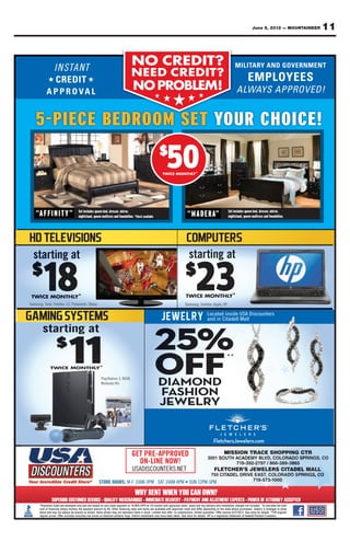 June 8, 2012 — MOUNTAINEER   11


                I N STA N T
                INSTANT
                                                                        NO CREDIT?
                                                                           CREDIT?
                                                                        NEED CREDIT?
                                                                        NEED CREDIT ?
            ★                         ★
                                                                          NO PROBLEM!
                                                                          NO PROBLEM!
                                                                                             ★   ★   ★     ★      ★



    5-PIECE BEDROOM SET YOUR CHOICE!
                                                                                             $
                                                                                                  5
                                                                                                  50
                                                                                                 TWICE MONTHLY*
                                                                                                 TWICE MONTHLY




                               Set includes queen bed, dresser, mirror,                                                                 Set includes queen bed, dresser, mirror,
    “A F F I N I T Y ”         nightstand, queen mattress and foundation. *Chest available                 “MADERA”                     nightstand, queen mattress and foundation.




  starting at                                                                                               starting at
 $
         18
 TWICE MONTHLY*
Samsung, Sony, Toshiba, LG, Panasonic, Sharp
                                                                                                          $
                                                                                                                 23
                                                                                                          TWICE MONTHLY*
                                                                                                          Samsung, Toshiba, Apple, HP

                                                                                                                        Located inside USA Discounters
                                                                                                                                  side
                                                                                                                                ins
                                                                                                                        and in Citadell Mall
                                                                                                                               Citadell




                                                                                             25%
        starting at
                 $
                         11
             TWICE MONTHLY*
                                                                                             OFF
                                                                                                                                    **


                                                PlayStation 3, XBOX,
                                                Nintendo Wii                                 DIAMOND
                                                                                             FASHION
                                                                                             JEWELRY


                                                                                                                            FletchersJewelers.com
                                                                                                                            FletchersJewelers.com

                                                                         GET PRE-APPROVED                                          MIS
                                                                                                                                   MISSION TRACE SHOPPING CTR
                                                                                                                                         N                CT
                                                                                                                        3001 SOUTH ACADEMY BL
                                                                                                                          01 S      CADE    BLVD, COLORADO SP
                                                                                                                                                      RADO SPRINGS, CO
                                                                           ON-LINE NOW!                                            719-392-2797 / 866
                                                                                                                                            79 866-389-3865
                                                                                                                                                       38 65
                                                                         USADISCOUNTERS.NET                                 FLETCHER’S JEWELERS CITADEL MALL
                                                                                                                                C           ERS TADEL MA L
                                                                                                                                                   A
                                                                                                                          750 CITADEL DRIVE EAST, COLORADO SPRINGS, CO
                                                                                                                                TAD      VE        O    ADO PRI GS, CO
                                                                                                                                           7 573
                                                                                                                                           719-573-1000
 