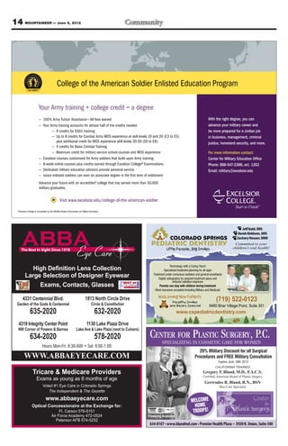 14 MOUNTAINEER — June 8, 2012




                                           College of the American Soldier Enlisted Education Program

                        Your Army training + college credit = a degree
                        — 100% Army Tuition Assistance —All fees waived                                                                                  With the right degree, you can
                        — Your Army training accounts for almost half of the credits needed                                                              advance your military career and
                                — 9 credits for SSD1 training                                                                                            be more prepared for a civilian job
                                — Up to 8 credits for Combat Arms MOS experience at skill levels 10 and 20 (E3 to E5)                                    in business, management, criminal
                                   plus additional credit for MOS experience skill levels 30-50 (E6 to E9)                                               justice, homeland security, and more.
                                — 5 credits for Basic Combat Training
                                — Maximum credit for military service school courses and MOS experience                                                  For more information contact:
                        — Excelsior courses customized for Army soldiers that build upon Army training                                                   Center for Military Education Ofﬁce
                        — 8-week online courses plus credits earned through Excelsior College® Examinations                                              Phone: 888-647-2388, ext. 1352
                        — Dedicated military education advisors provide personal service                                                                 Email: military@excelsior.edu
                        — Junior enlisted soldiers can earn an associate degree in the ﬁrst term of enlistment
                        Advance your future with an accredited* college that has served more than 50,000
                        military graduates.


                                              Visit www.excelsior.edu/college-of-the-american-soldier

  *Excelsior College is accredited by the Middle States Commission on Higher Education.




                                                                                                                                                                                   Jeff Kahl, DDS
                                                                                                                                                                                Derek Kirkham, DDS
                                                                                                                         COLORADO SPRINGS                                       Zachary Houser, DMD
                                                                                                           PEDIATRIC DENTISTRY                                                Committed to your
                                                                                                                      Little People, Big Smiles                              children’s oral health!



                                                                                                                            Technology with a Caring Touch
                                                                                                                      Specialized treatment planning for all ages
                                                                                                            Treatment under conscious sedation and general-anesthesia
                                                                                                                 Digital radiography for pinpoint treatment plans and
                                                                                                                              reduced radiation exposure
                                                                                                                 Parents can stay with children during treatment
                                                                                                              Most insurance accepted including Military and Medicaid

                                                                                                                Welcoming New Patients
       4331 Centennial Blvd.                                            1813 North Circle Drive
                                                                                                                          Healthy Smiles
                                                                                                                                                                (719) 522-0123
  Garden of the Gods & Centennial                                             Circle & Constitution                      are Beary Special                9480 Briar Village Point, Suite 301
               635-2020                                                           632-2020                                     www.cspediatricdentistry.com

   4319 Integrity Center Point                                            1130 Lake Plaza Drive

                                                                                                          CENTER FOR PLASTIC SURGERY, P.C.
   NW Corner of Powers & Barnes                                Lake Ave & Lake Plaza (next to Culvers)
               634-2020                                                           578-2020
                                                                                                                  SPECIALIZING IN COSMETIC CARE FOR WOMEN
                                                                                                                                                20% Military Discount for all Surgical
         WWW.ABBAEYECARE.COM                                                                                                                  Procedures and FREE Military Consultation
                                                                                                                                                                  Expires June, 30th 2012
                                                                                                                                                               CALIFORNIA TRAINED
                                                                                                                                                     Gregory F. Bland, M.D., F.A.C.S.
                                                                                                                                                     Certiﬁed, American Board of Plastic Surgery
                      Exams as young as 6 months of age
                                                                                                                                                      Gertrudes R. Bland, R.N., BSN
                            Voted #1 Eye Care in Colorado Springs                                                                                                 Skin Care Specialist
                               The Independent & The Gazette

                                                                                                                                           WELCOME
                                                                                                                                             HOME
                                          Ft. Carson 576-5151                                                                               TROOPS!
                                     Air Force Academy 472-0524                                          Financing Available
                                        Peterson AFB 574-5252
 