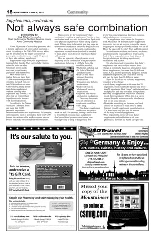 18 MOUNTAINEER — June 8, 2012
Supplements, medication
Not always safe combination
               Commentary by                                        Many people try to “complement” their               levels. You could experience dizziness, seizures,
            Maj. Trisha Stavinoha                              medication by adding a supplement. The fact is that      lightheadedness or even pass out.
 Chief, Performance Nutrition Services, Evans                  medications work very well by themselves. Speak with          The supplement could cause the drug not to
          Army Community Hospital                              your physician or pharmacist before taking a supple-     work. More than 78 different dietary supplement
                                                               ment. Without more information, you may cause an         ingredients turn on an enzyme system that causes
    About 50 percent of active-duty personnel take             unintentional overdose or render the drug ineffective.   drugs to pass through your body and not work at all.
a dietary supplement of some sort at least once a                   If you have one of the health conditions the        This is the case with St. John’s Wort and birth control.
week. According to the 2007-2008 survey, adults                supplement or medication described is intended                In combination with the medication, the dietary
age 65 and older are the largest consumer of                   to treat, talk to your doctor or pharmacist before       supplement could cause kidney or liver toxicity.
prescription medications and roughly 30 percent                self-treating.                                           Both of these organs help your body dispose of
of them take a dietary supplement.                                  Here are examples of supplements people             foreign substances, including supplements,
     Supplements range from pills to powders to                frequently use in combination with prescription          medications and alcohol.
teas and other liquids. They can include vitamins,             medications, believing it will help them, that                It is also important to remember that dietary
minerals, herbs or other                                                                  should be avoided:            supplements can have multiple names. Bitter
botanicals, amino acids,                                                                  • Melatonin and sleep aids    Orange, a potentially dangerous stimulant in many
enzymes, organ tissues,                                                                   • St. John’s Wort and         dietary supplements, has more than 20 different
glandulars and metabolites.                                                                 antidepressants             names. Kava, another potentially dangerous dietary
     Most people don’t                                                                    • Fish Oil and blood          supplement ingredient, can cause liver toxicity
realize there are more than                                                                 pressure lowering           and goes by more than 20 different names.
55,000 supplement products                                                                  medications                      If you do decide to use a dietary supplement,
available and each can con-                                                               • Cinnamon and diabetes       remember a few things:
tain 50 ingredients or more.                                                                medications                 • Avoid dietary supplements with more than 20
Unfortunately, many people                                                                • Red yeast rice and            ingredients. Most plain multivitamins have fewer
take dietary supplements                                                                    cholesterol lowering          than 20 ingredients. Most “mega” multivitamins have
without knowing what                                                                        medications                   multiple pills and way more than 20 ingredients.
ingredients they contain. They                                                            • Arginine and erectile       • Be leery of supplements and blends that don’t
also may not realize these                                                                  dysfunction medications       reveal their ingredients. Often, this is a way to
ingredients could interact                                                                     There are three main       conceal harmful substances and a blend won’t
with their medications.                                                                   types of interactions a         tell you an exact amount.
     According to the Natural                                                             supplement could have         • Don’t take something just because you heard
Medicines Database, there                                                                 with a drug.                    about it on television or read about it on the
are more than 1,600                                                                            The dietary supplement     Internet. Usually supplement manufacturers or
potential interactions                                                                    could cause the drug to         TV show hosts only give you 10 percent
between medications and supplements. For example,              work too well. For example, taking a medication            of the story behind the supplement.
anticoagulants, such as Coumadin, have nearly 200              to lower blood pressure plus a supplement                • Most importantly, review all your dietary
known interactions while antidepressants, such as              that lowers blood pressure could cause your                supplements and medications with your
Prozac or Zoloft, have more than 60 interactions.              blood pressure to drop to dangerously low                  pharmacist, dietitian and health care provider.




    715 South Academy Blvd.       1850 East Woodmen Rd.        412 Eagleridge Blvd.
     Colorado Springs, CO 80910   Colorado Springs, CO 80920      Pueblo, CO 81008
         719-597-2311                 719-277-0407                719-584-3028
 