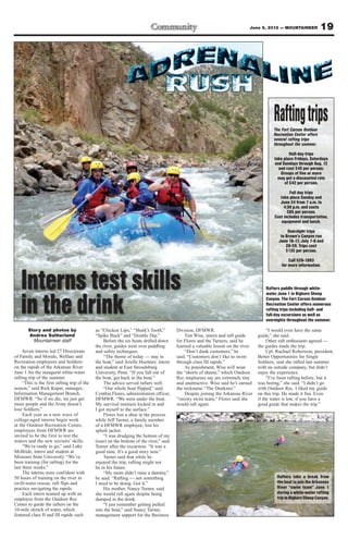 June 8, 2012 — MOUNTAINEER              19




                                                                                                                                           Rafting trips
                                                                                                                                           The Fort Carson Outdoor
                                                                                                                                           Recreation Center offers
                                                                                                                                           several rafting trips
                                                                                                                                           throughout the summer.

                                                                                                                                                   Half-day trips
                                                                                                                                           take place Fridays, Saturdays
                                                                                                                                           and Sundays through Aug. 12
                                                                                                                                             and cost $45 per person.
                                                                                                                                              Groups of five or more
                                                                                                                                             may get a discounted rate
                                                                                                                                                of $42 per person.

                                                                                                                                                   Full day trips
                                                                                                                                              take place Sunday and
                                                                                                                                              June 24 from 7 a.m. to
                                                                                                                                                4:30 p.m. and costs
                                                                                                                                                  $85 per person.
                                                                                                                                           Cost includes transportation,
                                                                                                                                               equipment and lunch.

                                                                                                                                                  Overnight trips
                                                                                                                                              to Brown’s Canyon run
                                                                                                                                             June 16-17, July 7-8 and
                                                                                                                                                 28-29. Trips cost
                                                                                                                                                 $135 per person.

                                                                                                                                                   Call 526-1993
                                                                                                                                               for more information.



   Interns test skills                                                                                                                 Rafters paddle through white-
                                                                                                                                       water June 1 in Bighorn Sheep


   in the drink                                                                                                                        Canyon. The Fort Carson Outdoor
                                                                                                                                       Recreation Center offers numerous
                                                                                                                                       rafting trips including half- and
                                                                                                                                       full-day excursions as well as
                                                                                                                                       overnights throughout the summer.

       Story and photos by                    as “Chicken Lips,” “Shark’s Tooth,”        Division, DFMWR.                               “I would even have the same
       Andrea Sutherland                      “Spike Buck” and “Double Dip.”                 Tim Wise, intern and raft guide       guide,” she said.
         Mountaineer staff                        Before the six boats drifted down      for Flores and the Turners, said he            Other raft enthusiasts agreed —
                                              the river, guides went over paddling       learned a valuable lesson on the river.   the guides made the trip.
     Seven interns led 27 Directorate         and safety techniques.                         “Don’t dunk customers,” he                 Cpl. Rachael Robertson, president,
of Family and Morale, Welfare and                 “The theme of today — stay in          said. “Customers don’t like to swim       Better Opportunities for Single
Recreation employees and Soldiers             the boat,” said Arielle Huettner, intern   through class III rapids.”                Soldiers, said she rafted last summer
on the rapids of the Arkansas River           and student at East Stroudsburg                As punishment, Wise will wear         with an outside company, but didn’t
June 1 for the inaugural white-water          University, Penn. “If you fall out of      the “shorts of shame,” which Outdoor      enjoy the experience.
rafting trip of the summer.                   the boat, get back in the boat.”           Rec employees say are extremely tiny           “I’ve been rafting before, but it
     “This is the first rafting trip of the       The advice served rafters well.        and unattractive. Wise said he’s earned   was boring,” she said. “I didn’t go
season,” said Rick Kuper, manager,                “Our whole boat flipped,” said         the nickname “The Dunkster.”              with Outdoor Rec. I liked my guide
Information Management Branch,                Cynthia Flores, administration officer,        Despite joining the Arkansas River    on this trip. He made it fun. Even
DFMWR. “So if we die, we just get             DFMWR. “We were under the boat.            “varsity swim team,” Flores said she      if the water is low, if you have a
more people and the Army doesn’t              My survival instincts kicked in and        would raft again.                         good guide that makes the trip.”
lose Soldiers.”                               I got myself to the surface.”
     Each year as a new wave of                   Flores lost a shoe in the process
college-aged interns begin work               while Jeff Turner, a family member
at the Outdoor Recreation Center,             of a DFMWR employee, lost his
employees from DFMWR are                      splash jacket.
invited to be the first to test the               “I was drudging the bottom of my
waters and the new recruits’ skills.          (rear) on the bottom of the river,” said
     “We’re ready to go,” said Luke           Turner after the excursion. “It was a
McBride, intern and student at                good time. It’s a good story now.”
Missouri State University. “We’ve                 Turner said that while he
been training (for rafting) for the           enjoyed the trip, rafting might not
last three weeks.”                            be in his future.
     The interns were confident with              “My mom didn’t raise a dummy,”
50 hours of training on the river in          he said. “Rafting — not something                                                              Rafters take a break from
swift-water rescue, raft flips and            I need to be doing. Got it.”                                                                   the boat to join the Arkansas
practice navigating the rapids.                   His mother, Nancy Turner, said                                                             River “swim team” June 1
     Each intern teamed up with an            she would raft again despite being                                                             during a white-water rafting
employee from the Outdoor Rec                 dumped in the drink.                                                                           trip to Bighorn Sheep Canyon.
Center to guide the rafters on the                “I just remember getting pulled
10-mile stretch of water, which               into the boat,” said Nancy Turner,
featured class II and III rapids such         management support for the Business
 