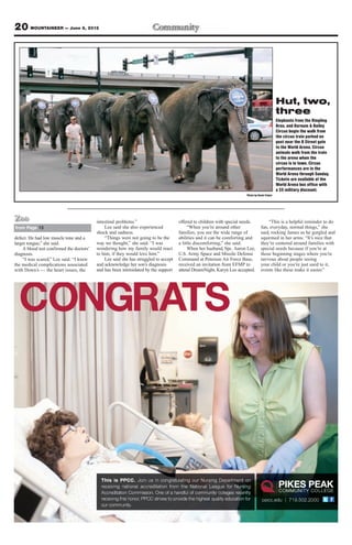 20 MOUNTAINEER — June 8, 2012




                                                                                                                                                 Hut, two,
                                                                                                                                                 three
                                                                                                                                                 Elephants from the Ringling
                                                                                                                                                 Bros. and Barnum & Bailey
                                                                                                                                                 Circus begin the walk from
                                                                                                                                                 the circus train parked on
                                                                                                                                                 post near the B Street gate
                                                                                                                                                 to the World Arena. Circus
                                                                                                                                                 animals walk from the train
                                                                                                                                                 to the arena when the
                                                                                                                                                 circus is in town. Circus
                                                                                                                                                 performances are in the
                                                                                                                                                 World Arena through Sunday.
                                                                                                                                                 Tickets are available at the
                                                                                                                                                 World Arena box office with
                                                                                                                                                 a $5 military discount.
                                                                                                                         Photo by Devin Fisher




Zoo                                       intestinal problems.”                      offered to children with special needs.            “This is a helpful reminder to do
from Page 13                                  Lee said she also experienced               “When you’re around other                 fun, everyday, normal things,” she
                                          shock and sadness.                         families, you see the wide range of            said, rocking James as he gurgled and
defect. He had low muscle tone and a          “Things were not going to be the       abilities and it can be comforting and         squirmed in her arms. “It’s nice that
larger tongue,” she said.                 way we thought,” she said. “I was          a little discomforting,” she said.             they’re centered around families with
    A blood test confirmed the doctors’   wondering how my family would react             When her husband, Spc. Aaron Lee,         special needs because if you’re at
diagnosis.                                to him, if they would love him.”           U.S. Army Space and Missile Defense            those beginning stages where you’re
    “I was scared,” Lee said. “I knew         Lee said she has struggled to accept   Command at Peterson Air Force Base,            nervous about people seeing
the medical complications associated      and acknowledge her son’s diagnosis        received an invitation from EFMP to            your child or you’re just used to it,
with Down’s — the heart issues, the       and has been intimidated by the support    attend DreamNight, Karyn Lee accepted.         events like these make it easier.”




  CONGRATS



                                            This is PPCC. Join us in congratulating our Nursing Department on
                                            receiving national accreditation from the National League for Nursing
                                            Accreditation Commission. One of a handful of community colleges recently
                                            receiving this honor, PPCC strives to provide the highest quality education for          ppcc.edu | 719.502.2000
                                            our community.
 