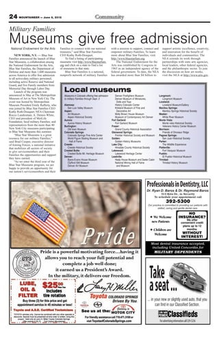 24 MOUNTAINEER — June 8, 2012
Military Families
Museums give free admission
 National Endowment for the Arts           Families to connect with our national            with a mission to support, connect and         support artistic excellence, creativity,
                                           treasures,” said Blue Star Families              empower military Families, To learn            and innovation for the benefit of
     NEW YORK, N.Y. — Blue Star            CEO Kathy Roth-Douquet.                          more about Blue Star Families, visit           individuals and communities. The
Families announced the launch of Blue          To find a listing of participating           http://www.bluestarfam.org.                    NEA extends its work through
Star Museums, a collaboration among        museums visit http://www.bluestarfam.                The National Endowment for the             partnerships with state arts agencies,
the National Endowment for the Arts,       org and click on a state to find a list          Arts was established by Congress in            local leaders, other federal agencies,
Blue Star Families, the Department of      of museums in that state.                        1965 as an independent agency of the           and the philanthropic sector. To join
Defense and more than 1,600 museums            Blue Star Families is a national,            federal government. To date, the NEA           the discussion on how art works,
across America to offer free admission     nonprofit network of military Families           has awarded more than $4 billion to            visit the NEA at http://www.arts.gov.
to all active-duty military personnel,
including active Reserve and National
Guard, and five Family members from
Memorial Day through Labor Day.
     Launch of the program was                Local museums
announced in May at The Metropolitan          Museums in Colorado offering free admission      Denver Firefighters Museum               Longmont:
Museum of Art in New York City. The           to military Families through Sept. 3             Denver Museum of Miniatures,                Longmont Museum
event was hosted by Metropolitan                                                                Dolls and Toys                          Loveland:
Museum President Emily Rafferty, who          Alamosa:                                         History Colorado Center                     Loveland Museum/Gallery
was joined by Blue Star Families CEO             San Luis Valley Museum                        Kirkland Museum of Fine and              Manitou Springs:
Kathy Roth-Douquet; NEA Chairman              Aspen:                                            Decorative Art                             Manitou Springs Historical Society
Rocco Landesman; A. Dennis White,                Art Museum                                    Molly Brown House Museum                 Meeker:
CEO and president of MetLife                     Aspen Historical Society                      Museum of Contemporary Art Denver           White River Museum
                                              Aurora:                                       Fort Garland:                               Monte Vista:
Foundation; local military Families; and         Aurora History Museum                         Fort Garland Museum                         Monte vista Historical Society
representatives from the more than 40         Burlington:                                   Fraser:                                        Veterans History Center Museum
New York City museums participating              Old town Museum                               Grand County Historical Association      Morrison:
in Blue Star Museums this summer.             Colorado Springs:                             Glenwood Springs:                              Friends of Dinosaur Ridge
     “Blue Star Museums is a great               Colorado Springs Fine Arts Center             Frontier Historical Society and Museum   Pagosa Springs:
resource for our military Families,”             World Figure Skating Museum and            Golden:                                        San Juan Historical Society
said Brad Cooper, executive director              Hall of Fame                                 Golden History Museums                   Parker:
of Joining Forces, a national initiative      Creede:                                       Lake City:                                     The Wildlife Experience
that mobilizes all sectors of society            Creede Historical Society                     Hinsdale County Historical Society       Platteville:
to give servicemembers and their              Crested Butte:                                Lakewood:                                      Fort Vasquez Museum
Families the opportunities and support           Crested Butte Mt. Heritage Museum             Lakewood Heritage Center                 Pueblo:
                                              Denver:                                       Leadville:                                     El Pueblo Historical Museum
they have earned.                                Byers-Evans House Museum                      Healy House Museum and Dexter Cabin      Trinidad:
     “As we enter the third year of the          Clyfford Still Museum                         National Mining Hall of Fame                Trinidad History Museum
Blue Star Museums program, we are                Denver Art Museum                              and Museum
happy to provide an opportunity for
our nation’s servicemembers and their



                                                                                                                             Professionals in Dentistry, LLC
                                                                                                                             Dr. Ryan D. Baros & & Dr. Ryan D. Baros
                                                                                                                               Dr. Raymond Baros Dr. Raymond Baros
                                                                                                                                         513 Kiva Dr., in Security
                                                                                                                                    To schedule your appointment call
                                                                                                                                              392-5300
                                                                                                                              Our practice is committed to providing our patientswith
                                                                                                                              Our practice commited to providing our patients with
                                                                                                                                      skilled, caring and gentle dental care.
                                                                                                                                      skilled,        and gentle dental care.

                                                                                                                                                                 NO
                                                                                                                                   We Welcome                INSURANCE?
                                                                                                                                                                    We offer
                                                                                                                                  new Patients                  convenient credit
                                                                                                                                                                 plans up to 12
                                                                                                                                   Children are                     months.
                                                                                                                                   Welcome                       WITHOUT
                                                                                                                                                                INTEREST!
                                                                                                                                 Most dental insurance accepted,
                                                                                                                                 including United Concordia for
                                                                                                                                    MILITARY DEPENDENTS




                                                                                                                                Take
                                                                                                                                a seat ...
                                                                                                                              ... in your new or slightly used auto, that you
                                                                                                                                     can find in our Classified Section.


                                                                                                                                        For advertising information call 329-5236
 