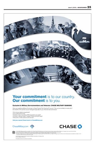 June 8, 2012 — MOUNTAINEER                      25




Your commitment is to our country.
Our commitment is to you..
Our commitment is to you
Exclusive to Military Servicemembers and Veterans : CHASE MILITARY BANKING
Exclusive to Military Servicemembers and Veterans: CHASE MILITARY BANKING
Show your qualif ying Military ID and open a Chase Premier Plus CheckingSM account1. Then,, you are entitled to receive all of
Show your qualifying Militar y ID and open Chase Premier Plus CheckingSM account Then you are entitled to receive all of
                                                                          g
the benefits of this premier account designed especially for you,, America’s best and bravest:
the benefits of this premier account designed especially for you America’s best and bravest:
                                                                                        a

• No minimum balance requirement
  No minimum balance requirement
• No monthly Ser vice Fee
  No monthly Service Fee
• No fees on four non-Chase ATM transactions per month2
  No fees n four non-Chase ATM transactions per month
• No fees on Money Orders,, Travelers Checks, and Gif t Cards3
  No fees n Money Orders Travelers Checks, and Gift Cards
• Discounts on other products and services4
  Discounts    other products and ser vices

Visit your nearest Chase branch or ChaseMilitar y.com
Visit your nearest Chase branch or ChaseMilitary.com




      1.. Chase Milit ar y Banking benefit s are available only on Chase Premier Plus Checking account.. Deposit accounts subject to approval.. We will notif y you of change s to your account terms and fee s .
      1 Cha se Military Banking benefits are available only on Cha se P remier P lus Checking account Deposit account s subjec t to approva l We will notify you of changes to your account terms and fees.
                                                        v
      2 No non- Cha se ATM fee charged by Cha se for using another institution’s ATM Usage fees may be charged by the institution that owns the ATM.
      2.. No non-Chase ATM fee charged by Chase for using another institution’s ATM.. Usage fee s may be charged by the institution that owns the ATM .
      3 . Gif t c ards not sold in CT or N J . Gif t c ard purcha se s online are $4 . 95 per c ard for standard shipping (ships in 5 -7 busine ss days).
      3. Gift cards not sold in CT or NJ. Gift card purchases online are $4.95 per card for st andard shipping (ships in 5-7 business days).         y
      4 . A ll Home Lending products are subject to credit and property approval.. Rate s , program terms , and conditions are subject to change at any time without notice . Not a ll produc t s are available in a ll st ate s or for a ll
      4. All Home Lending produc t s are subjec t to credit and proper t y approva l Rates, program terms, and conditions are subjec t to change at any time without notice. Not all products are available in all states or for all
          loan amounts.. Other restrictions and limitations apply.
          loan amount s O ther re stric tions and limit ations apply.

      Home lending and deposit produc t s of fered by JP Morgan Chase Bank , N . A . Member FDIC..
      Home lending and deposit products offered by JPMorgan Cha se Bank, N.A. Member FDIC
      © 2012 JPMorgan Chase & Co .
        2012 JP Morgan Cha se Co.

      The people pic tured are not ac tua l ser vice members .
      The people pictured are not actual service members.
 