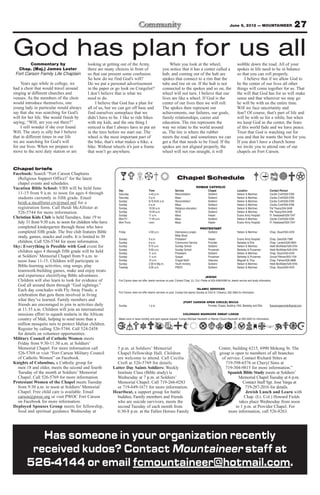 June 8, 2012 — MOUNTAINEER                                 27

God has plan for us all
        Commentary by                     looking at getting out of the Army,                           When you look at the wheel,                                       wobble down the road. All of your
  Chap. (Maj.) James Lester               there are many choices in front of                        you notice that it has a center called a                              spokes in life need to be in balance
 Fort Carson Family Life Chaplain         us that can present some confusion.                       hub, and coming out of the hub are                                    so that you can roll properly.
                                          So how do we find God’s will?                             spokes that connect to a rim that the                                      I believe that if we allow God to
    Years ago while in college, we        Do we put a personal advertisement                        tube and tire sit on. If the hub is not                               be the center of our lives all other
had a choir that would travel around      in the paper or go look on Craigslist?                    connected to the spokes and so on, the                                things will come together for us. That
singing at different churches and         I don’t believe that is what we                           wheel will not turn. I believe that our                               the will that God has for us will make
venues. As the members of the choir       need to do.                                               lives are like a wheel. If God is the                                 sense and that wherever we may go
would introduce themselves, one                I believe that God has a plan for                    center of our lives then we will roll.                                he will be with us the entire time.
young lady in particular would always     all of us, but we can get off base and                    The spokes then represent our                                         Will we face uncertainty and
say that she was searching for God’s      find ourselves someplace that we                          achievements, our failures, our goals,                                fear? Of course, that’s part of life and
will for her life. She would finish by    didn’t have to be. I like to ride bikes                   family relationships, career and                                      will be with us for a while, but when
saying, “Will, are you out there?”        with my kids, and the one thing I                         education. The rim represents the                                     we keep God as the center, the fears
    I still wonder if she ever found      noticed is that I always have to put air                  way we relate to the world around                                     of this world fade and we have peace.
Will. The story is silly but I believe    in the tires before we start out. The                     us. The tire is where the rubber                                      Trust that God is watching out for
that in different times in our life       wheel is the most important part of                       meets the road, and sometimes we can                                  you and that he wants the best for you.
we are searching for God’s will           the bike, that’s what makes a bike, a                     get a flat that needs to be fixed. If the                             If you don’t have a church home
for our lives. When we prepare to         bike. Without wheels it’s just a frame                    spokes are not aligned properly, the                                  we invite you to attend one of our
move to the next duty station or are      that won’t go anywhere.                                   wheel will not run straight, it will                                  chapels on Fort Carson.


Chapel briefs
Facebook: Search “Fort Carson Chaplains
  (Religious Support Office)” for the latest                                                                      Chapel Schedule
  chapel events and schedules.
Vacation Bible School: VBS will be held June                                                                                        ROMAN CATHOLIC
                                                            Day                        Time                     Service                        Chapel                     Location                      Contact Person
  11-15 from 9 a.m. to noon for ages 4 through              Saturday                   4-45 p.m.                Reconciliation                 Soldiers’                  Nelson & Martinez             Cecilia Croft/526-5769
  students currently in fifth grade. Email                  Saturday                   5 p.m.                   Mass                           Soldiers’                  Nelson & Martinez             Cecilia Croft/526-5769
                                                            Sunday                     8:15-8:45 a.m.           Reconciliation                 Soldiers’                  Nelson & Martinez             Cecilia Croft/526-5769
  heidi.a.mcallister.civ@mail.mil for a                     Sunday                     9 a.m.                   Mass                           Soldiers’                  Nelson & Martinez             Cecilia Croft/526-5769
  registration form. Call Heidi McAllister at               Sunday                     10:30 a.m.               Religious education            Soldiers’                  Nelson & Martinez             Pat Treacy/524-2458
  526-5744 for more information.                            Sunday                     10:30 a.m.               RCIA                           Soldiers’                  Nelson & Martinez             Pat Treacy/524-2458
                                                            Sunday                     11 a.m.                  Mass                           Healer                     Evans Army Hospital           Fr. Nwatawali/526-7347
Christian Kids Club is held Tuesdays, June 19 to            Mon-Fri                    11:45 a.m.               Mass                           Soldiers’                  Nelson & Martinez             Cecilia Croft/526-5769
  July 31 from 9:30 a.m. to noon for children who have      Mon-Thurs                  noon                     Mass                           Healer                     Evans Army Hospital           Fr. Nwatawali/526-7347
  completed kindergarten through those who have                                                                                        PROTESTANT
  completed fifth grade. The free club features Bible       Friday                     4:30 p.m.                Intercessory prayer,           Soldiers’                  Nelson & Martinez             Chap. Stuart/524-4316
  study, games, snacks and crafts. It is limited to 30                                                          Bible Study
                                                            Sunday                     9 a.m.                   Protestant                     Healer                     Evans Army Hospital           Chap. Gee/526-7386
  children. Call 526-5744 for more information.             Sunday                     9 a.m.                   Communion Service              Provider                   Barkeley & Ellis              Chap. Landon/526-2803
Sky: Everything is Possible with God event for              Sunday                     9:15 a.m.                Sunday School                  Soldiers’                  Nelson & Martinez             Heidi McAllister/526-5744
                                                            Sunday                     9:30 a.m.                Sunday School                  Prussman                   Barkeley & Prussman           Heidi McAllister/526-5744
  children ages 4 through fifth grade will be held          Sunday                     11 a.m.                  Protestant                     Soldiers’                  Nelson & Martinez             Chap. Stuart/524-4316
  at Soldiers’ Memorial Chapel from 9 a.m. to               Sunday                     11 a.m.                  Gospel                         Prussman                   Barkeley & Prussman           Ursula Pittman/503-1104
  noon June 11-15. Children will participate in             Sunday                     10 a.m.                  Chapel NeXt                    Veterans                   Magrath & Titus               Chap. Palmer/526-3888
                                                            Sunday                     2:30-4:30p.m.            Youth ministry                 Soldiers’                  Nelson & Martinez             Heidi McAllister/526-5744
  Bible-learning activities, sing songs, play               Tuesday                    9:30 a.m.                PWOC                           Soldiers’                  Nelson & Martinez             Chap. Stuart/524-4316
  teamwork-building games, make and enjoy treats
  and experience electrifying Bible adventures.                                                                                              JEWISH
  Children will also learn to look for evidence of          Fort Carson does not offer Jewish services on post. Contact Chap. (Lt. Col.) Fields at 503-4090/4099 for Jewish service and study information
  God all around them through “God sightings.”
  Each day concludes with Fly Away Finale, a                                                                                         ISLAMIC SERVICES
                                                            Fort Carson does not offer Islamic services on post. Contact the Islamic Society at 2125 N. Chestnut, 632-3364 for information.
  celebration that gets them involved in living
  what they’ve learned. Family members and                                                                              (FORT CARSON OPEN CIRCLE) WICCA
  friends are encouraged to join in activities daily        Sunday                     1 p.m.                                         Provider Chapel, Building 1350, Barkeley and Ellis                ftcarsonopencircle@gmail.com
  at 11:35 a.m. Children will join an international
  missions effort to squash malaria in the African                                                                     COLORADO WARRIORS SWEAT LODGE
  country of Mali, helping to send more than a              Meets once or twice monthly and upon special request. Contact Michael Hackwith or Wendy Chunn-Hackwith at 285-5240 for information.
  million mosquito nets to protect Malian children.
  Register by calling 526-5744. Call 524-2458
  for details on volunteer opportunities.
Military Council of Catholic Women meets
  Friday from 9:30-11:30 a.m. at Soldiers’
  Memorial Chapel. For more information call               5 p.m. at Soldiers’ Memorial                                                                    Center, building 6215, 6990 Mekong St. The
  526-5769 or visit “Fort Carson Military Council          Chapel Fellowship Hall. Children                                                                group is open to members of all branches
  of Catholic Women” on Facebook.                          are welcome to attend. Call Cecilia                                                              of service. Contact Richard Stites at
Knights of Columbus, a Catholic group for                  Croft at 526-5769 for details.                                                                     719-598-6576 or Cheryl Sims at
  men 18 and older, meets the second and fourth          Latter Day Saints Soldiers: Weekly                                                                   719-304-9815 for more information.”
  Tuesday of the month at Soldiers’ Memorial               Institute Class (Bible study) is                                                                    Spanish Bible Study meets at Soldiers’
  Chapel. Call 526-5769 for more information.              Wednesday at 7 p.m. at Soldiers’                                                                           Memorial Chapel Tuesday at 6 p.m.
Protestant Women of the Chapel meets Tuesday               Memorial Chapel. Call 719-266-0283                                                                            Contact Staff Sgt. Jose Varga at
  from 9:30 a.m. to noon at Soldiers’ Memorial             or 719-649-1671 for more information.                                                                          719-287-2016 for details.
  Chapel. Free child care is available. Email            Heartbeat, a support group for battle                                                                            Jewish Lunch and Learn with
  carson@pwoc.org or visit PWOC Fort Carson                buddies, Family members and friends                                                                           Chap. (Lt. Col.) Howard Fields
  on Facebook for more information.                        who are suicide survivors, meets the                                                                       takes place Wednesday from noon
Deployed Spouses Group meets for fellowship,               second Tuesday of each month from                                                                        to 1 p.m. at Provider Chapel. For
  food and spiritual guidance Wednesday at                 6:30-8 p.m. at the Fallen Heroes Family                                                              more information, call 526-8263.




          Has someone in your organization recently
        received kudos? Contact Mountaineer staff at
       526-4144 or email fcmountaineer@hotmail.com.
 