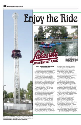 32 MOUNTAINEER — June 8, 2012




                                            Enjoy the Ride

                                                                                                                                          Riders bump other boats on
                                                                                                                                          the Skoota Boats ride at
                                                                                                                                          Lakeside Amusement Park in
                                                                                                                                          the Denver area. The park is
                                                                                                                                          more than 100 years old.



                                                                      Story and photos by Nel Lampe                   are jumping horses; others are standing
                                                                              Mountaineer staff                       horses. It’s easy to see which horses are
                                                                                                                      favorites as their paint is almost worn
                                                                        It’s rare to find a historic amusement park   away. After all, this merry-go-round has
                                                                   — one with old-fashioned rides that are            been at Lakeside since its opening.
                                                                   part of the memories shared with parents and            The merry-go-round also has four
                                                                   grandparents — but Lakeside Amusement              chariots as well as bears, burros, dogs, deer,
                                                                   Park in the Denver area is one of those.           goats, pigs, rabbits, tigers, zebras, panthers,
                                                                        More than 100 years old, Lakeside is          monkeys, cougars and a cheetah.
                                                                   featured in Public Broadcasting Service’s               In addition to the wooden 1940-era
                                                                   “Great Old Amusement Parks,” and is among          Cyclone coaster, the Wild Chipmunk and
                                                                   the nation’s oldest such parks. Everybody has      the Dragon are at Lakeside.
                                                                   seen those parks — usually featured in horror           Other rides are the Auto Skooters,
                                                                   movies, always featuring a creaky, wooden          Skoota Boats, a Ferris wheel, Scrambler,
                                                                   roller coaster. Yes, Lakeside has a wooden         Whip, Tilt-A-Whirl, Round-Up, Heart Flip,
                                                                   roller coaster — the Cyclone — easily              Satellite, Rock-O-Plane and Matterhorn.
                                                                   the most popular ride in the park.                      This isn’t your modern-day, state-of-the-
                                                                        Lakeside opened as White City, built          art amusement park. It’s been in operation
                                                                   beside Lake Rhoda. It has 100,000 white            for 108 years and has the older, traditional
                                                                   lights that reflect in the lake.                   rides, park ambiance and fun. It’s reasonably
                                                                        The park once had a ballroom, a theater,      priced, has free parking, allows patrons to
                                                                   funhouse, a race track and other attractions       bring their own food and attracts families.
                                                                   that were in parks of that era. The Tower               One ride, the “Zoom,” is a more modern
                                                                   of Jewels is still a landmark for the              day addition — it’s a tower ride with a
                                                                   amusement park that can be seen for miles.         thrilling drop for riders.
                                                                        The park was renovated in the 1930s,               Lakeside has an area especially for
                                                                   with much of the art deco style and neon           children — Kiddies Playland, which
                                                                   lighting that still is in the park and adds        includes wet boats and dry boats, Sky
                                                                   to the park’s charm. Although the park in          Fighters, Granny Bug, Kiddie Whip,
                                                                   some places shows its wear and tear, it’s          Midge-O-Racer, Turtles, Mini Skater, Horse
                                                                   clean, decorated with abundant flowers,            and Buggy, Kiddie Motorcycles and a
                                                                   large trees and a plethora of park benches.        Kiddie Coaster. Kiddie Playland is open by
                                                                        The rides mostly reflect yesteryear, such     1 p.m. weekdays through Aug. 17,
                                                                   as the hand-carved merry-go-round — a              even though the adult rides don’t open until
                                                                   four-row Parker Carousel Menagerie with            6 or 7 p.m. weekdays. After Aug. 17, the park
                                                                   a variety of animals. Riders can choose to         is open Friday-Sundays through Labor Day.
                                                                   ride a pig, a dog, a bear or a lion or choose a         The Kiddie Playland rides close at 10 p.m.
                                                                   traditional horse. Some of the carved horses            The unlimited ticket for the small rides in



Riders scream with delight as they drop quickly on the “Zoom” at
Lakeside Amusement Park May 26. The “Zoom” is the newest ride in
the amusement park; most other rides are historic rides.
 
