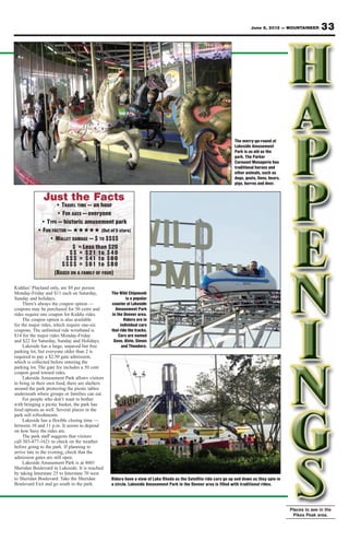 June 8, 2012 — MOUNTAINEER         33




                                                                                                                  The merry-go-round at
                                                                                                                  Lakeside Amusement
                                                                                                                  Park is as old as the
                                                                                                                  park. The Parker
                                                                                                                  Carousel Menagerie has
                                                                                                                  traditional horses and
                                                                                                                  other animals, such as
                                                                                                                  dogs, goats, lions, bears,
                                                                                                                  pigs, burros and deer.


               Just the Facts
                   • TRAVEL TIME — an hour
                   • FOR AGES — everyone
            • TYPE — historic amusement park
           • FUN FACTOR — ★★★★★ (Out of 5 stars)
                • WALLET DAMAGE — $ TO $$$$
                          $ = Less than $20
                        $$ = $21 to $40
                       $$$ = $41 to $60
                     $$$$ = $61 to $80
                  (BASED ON A FAMILY OF FOUR)

Kiddies’ Playland only, are $9 per person
Monday-Friday and $11 each on Saturday,          The Wild Chipmunk
Sunday and holidays.                                     is a popular
     There’s always the coupon option —          coaster at Lakeside
coupons may be purchased for 50 cents and          Amusement Park
rides require one coupon for Kiddie rides.       in the Denver area.
     The coupon option is also available                Riders are in
for the major rides, which require one-six            individual cars
coupons. The unlimited ride wristband is         that ride the tracks.
$14 for the major rides Monday-Friday                Cars are named
and $22 for Saturday, Sunday and Holidays.        Dave, Alvin, Simon
     Lakeside has a large, unpaved but free            and Theodore.
parking lot, but everyone older than 2 is
required to pay a $2.50 gate admission,
which is collected before entering the
parking lot. The gate fee includes a 50 cent
coupon good toward rides.
     Lakeside Amusement Park allows visitors
to bring in their own food, there are shelters
around the park protecting the picnic tables
underneath where groups or families can eat.
     For people who don’t want to bother
with bringing a picnic basket, the park has
food options as well. Several places in the
park sell refreshments.
     Lakeside has a flexible closing time —
between 10 and 11 p.m. It seems to depend
on how busy the rides are.
     The park staff suggests that visitors
call 303-477-1621 to check on the weather
before going to the park. If planning to
arrive late in the evening, check that the
admission gates are still open.
     Lakeside Amusement Park is at 4601
Sheridan Boulevard in Lakeside. It is reached
by taking Interstate 25 to Interstate 70 west
to Sheridan Boulevard. Take the Sheridan         Riders have a view of Lake Rhoda as the Satellite ride cars go up and down as they spin in
Boulevard Exit and go south to the park.         a circle. Lakeside Amusement Park in the Denver area is filled with traditional rides.




                                                                                                                                               Places to see in the
                                                                                                                                                Pikes Peak area.
 