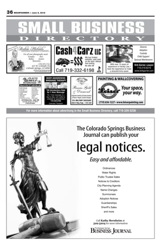 36 MOUNTAINEER — June 8, 2012


   SMALL BUSINESS
                                                                                                                          Your source for affordable military

  Welcome Home                                                                                                          housing in the Colorado Springs area.
                                                                                                                           For advertising information call 329-5236




         D                     I          R                      E               C                        T               O                R                Y

                                                        Cash4Carz LLC
                                                                                                                                                                 Divorce
                                                                                                                                                                Adoption
              For all your photography needs                                                                                                                    Custody



                                                                          =$$$
                   Families       Pets                                                           We buy broken                                                Child Support
                     Babies      Seniors                                                         vehicles, cash paid                                       Spousal Maintenance
                         Maternity                                                               on the spot, always
                                                                                                 free towing.                  With over 15 years of
                                                                                                 No title OK                                               Kirk Garner, Lawyer
                                                                                                                             experience in Family Law, I
                                                                                                                                                              719-219-6270
                                                         Call 719-332-6198
                                                                                                                            have the experience to make
                                                                                                                               a stressful time easier.    www.kirkgarner.com


                                          BODY AWARENESS
                                          MASSAGE THERAPY                                                          PAINTING & WALLCOVERING

                                                                                                                                            Your space,
          Move in for $21 with this ad!
                                                                          Bowies Gold
                                              30 Introductory Rate
                                                                          & Diamond                                                          your way.
                                          $

                                              for 1 Hour Massage
                                           For 1 hour massage or a        Exquisite Jewelry & Estate Jewelry.
                                          day to relax, call Loretta to   In House Repair, Custom Designs.
                                           schedule an appointment
           4510 Edison Ave., Suite 100
                                                719-433-3790              15% MILITARY DISCOUNT
            Colorado Springs, CO 80915
                 (719) 572-0101                 Licensed Therapist        2222 E Pikes Peak. • 473-1431



                  For more information about advertising in the Small Business Directory, call 719-329-5236




                                                                                  The Colorado Springs Business
                                                                                    Journal can publish your

                                                                                  legal notices.
                                                                                                         Easy and affordable.
                                                                                                                        Ordinances
                                                                                                                       Water Rights
                                                                                                                   Public Trustee Sales
                                                                                                                    Notices to Creditors
                                                                                                                   City Planning Agenda
                                                                                                                      Name Changes
                                                                                                                        Summonses
                                                                                                                     Adoption Notices
                                                                                                                       Guardianships
                                                                                                                       Sheriff’s Sales
                                                                                                                         and more


                                                                                                                  Call Kathy Bernheim at
                                                                                                                329-5204 for more information
 