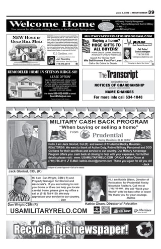 June 8, 2012 — MOUNTAINEER                     39
                                                                                                                                                Sponsored by
                                                                                                                                                   Your source for Property Management
                                                                                                                                                           All County affordable military

Welcome Home
Welcome Home
 Your source for affordable military housing in the Colorado Springs area.
                                                                                                                                                           “The” Property Management Team for Military
                                                                                                                                                 housing in719-445-7172
                                                                                                                                                            the Colorado Springs area.
                                                                                                                                                              www.AllCountyCS.com
                                                                                                                                                      For advertising information call 329-5236


                                                                                                                                MILITARYAPPRECIATIONPROGRAM.COM
  NEW HOME IN
                                                             BRAND NEW 3 bedroom 2 ½ bathroom home in Gold Hill Mesa.
                                                             Under construction and ready for a new owner in about 8

                                                                                                                                      Buying a home?
                                                             weeks. There’s still time for you to make interior design selec-
 GOLD HILL MESA                                              tions. Large kitchen with island, SLAB granite kitchen counters,
                                                             master suite w/ 5 piece bathroom, covered patio & front porch,

                                                                                                                                     HUGE GIFTS TO
                                                             wood floors, 9’ unfinished basement and much more. Gold Hill
                                                             Mesa is a low maintenance community with residents only fit-
                                                             ness center and lots of green space. Near Bear Creek, Old Colo-
                                                             rado City & Military Bases. This home is being built by award
                                                             winning builder GJ Gardner. It can be yours for $314,950!!               ALL BUYERS!                                                 Call Today!
                                                                                                                                     Home Depot, Lowes, Best Buy,                               Scott Coddington
                                                                                                                                     American Furniture Warehouse                                719-238-3536
                                                                               For a personal tour of this home contact                                                                     Coddingtonscott@hotmail.com
                                                                                                                                    Search For Homes NOW
                                                                               Jan Yeackley
                                                                               Melchisedeck Team Real Estate                    We Sell Homes Fast For Less
  Information herein deemed reliable but not guaranteed                        719.510.2015                                        Call or Go Online for Details                    “Changing the Beat of Real Estate”




REMODELED HOME IN STETSON RIDGE-SO!
                                                                   LEASE OPTION*
                                                           5bdrms, 4bath home with a bonus room!
                                                          2c gar, ﬁnished basement 2400SF. Central                                                             can publish your
                                                           a/c, new stainless steel appliances, NEW
                                                          LG Turbo W/D. New landscaping in front &                                      NOTICES OF GUARDIANSHIP
                                                                     back! $1600 a month                                                                  (precurser notice to adoption)
                                                                 (possible rent to own option).
                                                          For details 650-922-0839 or email:
                                                                                                                                                    NAME CHANGES
                                                                  CoachWhite@aol.com
                                                                    *Based on Good Credit Scoores
                                                                                                                                       For more info call 634-1048
 