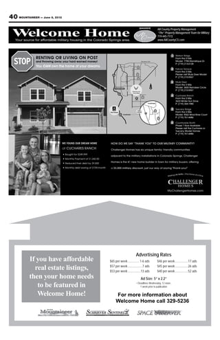 40 MOUNTAINEER — June 8, 2012
                                                                                                                      Sponsored by
                                                                                                                         Your source for Property Management
                                                                                                                                 All County affordable military

 Welcome Home
 Welcome Home
   Your source for affordable military housing in the Colorado Springs area.
                                                                                                                                 “The” Property Management Team for Military
                                                                                                                       housing in719-445-7172
                                                                                                                                  the Colorado Springs area.
                                                                                                                                       www.AllCountyCS.com
                                                                                                                               For advertising information call 329-5236




                                                                                                                        Woodmen Rd.



                                                                                                                 1




                                                                                             Powers Blvd.
                                                                                                                                                      2
                                                                                                                2




                                                                             Academy Blvd.
                                                                                                                 3

                                                                                                                      24                              3

                                                                                                                                  N
                                                                                     83




                                                                                                                                                      4
                                                                                                                           4
                                                                                                            AIRPORT




                                                                                                                                                      5
                                                                                                                                      5
                                                                           FOUNTAIN

                                                                                                                                          6
                                                                                                                                                      6




                                WE FOUND OUR DREAM HOME




                                                                                                             Advertising Rates
           If you have affordable                              $65 per week .............. 1-6 ads                                        $46 per week ................17 ads
                                                               $57 per week ..................7 ads                                       $45 per week ................26 ads
             real estate listings,                             $53 per week ................13 ads                                        $40 per week ................52 ads
           then your home needs                                                                                        Ad Size: 5” x 2.2”
                                                                                                               • Deadlines Wednesday, 12 noon,
              to be featured in                                                                                    1 week prior to publication

              Welcome Home!                                         For more information about
                                                                    Welcome Home call 329-5236
 