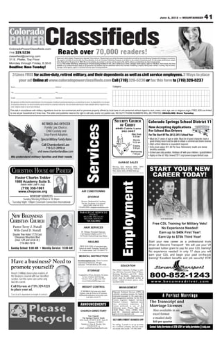 June 8, 2012 — MOUNTAINEER                           41



ColoradoPowerClassifieds.com
719 329.5236
classified@csmng.com
                                                                           Reach over 70,000 readers!
                                                                         Rates vary, call for details. Prepayment is required. 3 line minimum. Please check your ad the first week of publication and call by noon the following Tuesday with chanegs or corrections.
31 E. Platte, Top Floor                                                  This paper is not liable for errors after the first publication of an ad. Colorado Publishing Company is not liable for the content of advertisements. All real estate advertising is subject
                                                                         to the Federal Fair Housing Act of 1968. We do not endorse any product or service and we reserve the right to refuse any advertising we deem inappropriate.
Monday through Friday, 8:30-5                                            C.5.3.5. Real Estate Advertising. Advertising for off-post housing available for rent, sale or lease by an owner, manager, rental agency, agent or individual, shall include only those
                                                                         available on a nondiscriminatory basis for all personnel. No facilities shall be advertised without the Colorado Publishing Company having been notified, in writing, that the owner,
Deadline: Noon Tuesday!                                                  manager, rental agency, agent or individual enforces open-housing practices.



   3 Lines FREE for active-duty, retired military, and their dependents as well as civil service employees.3 Ways to place
       your ad! Online at www.coloradopowerclassifieds.com Call (719) 329-5236 or fax this form to (719) 329-5237
 Name____________________________________ Address _________________________________________                                                                       Category: __________________________________________________________

 City _____________________________________ Zip_____________________________________________

 Grade ____________________ Unit ____________ Signature ________________________________________

 My signature certifies that this advertisement is for the purpose of selling my personal property as a convenience to me or my dependents. It is not part
 of a business enterprise, nor does it benefit anyone involved in a business enterprise. Any real estate advertised is made available without regard to race,
 color, religious origin or sex of any individual.
Free ads in accordance with military regulations must be non-commercial and for personal property offered by local base or unit personnel without regard to race, creed, color, age, sex or religious origin. FREE ADS are limited
to one ad per household at 3 lines max. The editor and publisher reserve the right to edit ads, and/or not publish ads. NO DUTY PHONE NUMBERS WILL BE PRINTED. DEADLINE: Noon Tuesday


                                                                                                                                                                     SECURITY CHURCH                                           Colorado Springs School District 11
                                                 RETIRED JAG OFFICER                                                                                                    OF CHRIST
                                                                                                                     Services
                                                   Family Law, Divorce,                                                                                               4945 Cable Lane
                                                                                                                                                                                                                               Now Accepting Applications
                                                    Child Custody and                                                                                                    392-3957                                              For School Bus Drivers
                                                  Step-Parent Adoption.                                                                                                  N      Bible Study                                    For The Start Of The 2012-2013 School Year
                                                                                                                                                                                 9:30 am
                                                                                                                                                                              Academy




                                                                                                                                                                                                                               • Must be 21 years of age or older. Must be of good character, have a
                                                                                                                                                                         Expressway




                                                Special Military Family Rates
                                                                                                                                                                              Blvd.
                                                                                                                                                                         Hancock




                                                                                                                                                                                                                    Worship
                                                                                                                                                                                                               s    10:30 am     good driving record and be able to obtain a commercial drivers license.
                                                                                                                                                                                                           ura
                                                 Call Chamberland Law                                                                                                      Bradley                      Alt rive
                                                                                                                                                                                                          D
                                                                                                                                                                                                                               • High school diploma or equivalent required.
                                                                                                                                                                           Road                                      Evening
                                                                                                                                                                                                                               • Entry level salary $11.33 Per hour. Retirement, health and dental
                                                    719-527-3999 or                                                                                                                       Cab
                                                                                                                                                                                                                     5:00 pm
                                                                                                                                                                       Hw




                                                                                                                                                                                              le La
                                                                                                                                                                                                                                 benefits available.
                                                                                                                                                                          y




                                                                                                                                                                                                   ne
                                                                                                                                                                         85/




                                           visit www.chamberlandlaw.com
                                                                                                                                                                            87




                                                                                                                                                                                                                   Wednesday   • School year only position. Holidays off with your children / grandchildren!
                                                                                                                                                                                 Street
                                                                                                                                                                                 Main




                                                                                                                                                                                                                    7:00 pm
                                                                                                                                                                                                                               • Apply on line at: http://www2.D11.org/careers/pages/default.aspx
 We understand military families and their needs

                                                                                                                                                                           GARAGE SALES


  CHRISTIAN HOUSE OF PRAYER                                                                                                                                                                                                     START YOUR NEW
                                                                                                                                                                  Moving Sale Stetson Hills, 6955
                                                                                                                                                                  Stockwell Drive, 8-10 Jun, 7AM to ?
                                                                                                                                                                  furn, autos, tools, all hhld items go.


       Pastor Charles Tedder
                                                                                                                                                                                                                                 CAREER TODAY!
       1980 Academy Suite S.
                                                                                                                                                                                 Employment


                (back side Loaf n Jug)
             (719) 358-1961
            www.chopcos.org                                                                                      AIR CONDITIONING

                    WORSHIP SERVICES                                                                                      DIVORCE
            Sunday Morning 8:00am & 10:30am
   Tuesday Night 7:00pm Covenant Connection International                                                      Divorce, Mediation & Coaching
                                                                                                                On line, by phone, or in person
                                                                                                                  MILITARY DISCOUNTS
                                                                                                            719-659-2993 e-dispute-resolution.com




 NEW BEGINNINGS
                                                                                                              PARALEGAL SERVICES
                                                                                                                         DIVORCE
                                                                                                                    MILITARY SPECIALIST

CHRISTIAN CHURCH
                                                                                                                    MILITARY DISCOUNT                                                                                                         not an actual solider
                                                                                                                        719-520-9992
                                                                                                                                                                                                                                    Free CDL Training for Military Vets!
    Pastor Terry J. Nutall                                                                                          HAIR SERVICES                                                                                                        No Experience Needed!
    Wife Carol D. Nutall                                                                                        $9 Military Personnel Haircuts.                                                                                         Earn up to $40k First Year!
    Double Tree Hotel 1775 East                                                                                Call Sammy’s Barber at 633-7771
                                                                                                              210 North Chelton Road, near Bijou
     Cheyenne Mountain Blvd                                                                                                                                                                                                            Earn Up to $70k Third Year!
     (near I-25 and circle dr.)
                                                                                                                           HAULING                                                                                             Start your new career as a professional truck
          719-382-7619
                                                                                                              FREE HAULING of unwanted app-
                                                                                                                                                                                                                               driver at Stevens Transport! We will use your VA
 Sunday School: 9:00 AM • Worship Service: 10:00 AM                                                          liances & metal. Fountain, Security &                                                                             approved tuition grant to pay for your CDL training!
                                                                                                              Ft. Carson areas. Call 719-360-9779
                                                                                                                                                                                                                               No experience needed! In only 17 days you will
                                                                                                            MUSICAL INSTRUCTION
                                                                                                                                                                                                                               earn your CDL and begin your paid on-the-job
                                                                                                                                                                                                                               training! Excellent benefits and job security! EOE
 Have a business? Need to                                                                                  lovetolearnpiano.com. Piano Lessons,
                                                                                                           experienced instructor. All ages

 promote yourself?
                                                                                                           welcome. 719-265-6529 or 291-4166.
                                                                                                                                                                                 EDUCATION
                                                                                                                          STORAGE                                 Pikes Peak Community College is seek-


                                                                                                                                                                                                                                800-852-1243
                                                                                                                                                                  ing a full-time Associate Dean of Manu-
 Reach 3 Military bases plus readers of                                                                                                                           facturing, Workforce and CTE. Salary
                                                                                                            Competitive Prices, Security, No move
 the Business Journal with our classi ed                                                                       in fees. Chelton Self Storage.
                                                                                                                                                                  $5,416.67 per month. Application ma-
                                                                                                                                                                  terials must be submitted on-line at
 section. Get this same size ad for only                                                                      719-637-7545 or 866-530-7545                        h t t p : / / e m p l oy m e n t . p p c c . e d u .
 $62.00 a week.                                                                                                www.CheltonSelfStorage.com                         AA/EEO/ADA                                                      www.becomeadriver.com
 Call Hyrum at (719) 329-5221                                                                                    WEIGHT CONTROL                                               MANAGEMENT
 to place your ad.                                                                                            IT WORKS! Get your sexy back!                       Olgoonik Technical Services (OTS) is

                                                                                                                                                                                                                                                 A Perfect Marriage
                                                                                                             Tighten, tone & firms in 45 minutes.
 Cost of ad is dependent on length of contract                                                               MichaelaFunkhouser.myitworks.com.
                                                                                                                                                                  currently accepting resumes for highly
                                                                                                                                                                  motivated personnel to fill supervisory
                                                                                                                      Call 402-419-6173                           and management positions for the Fort
                                                                                                                                                                  Carson Logistics Support Services
                                                                                                                                                                  Potential Contract. Applicant must                            The Transcript and
                                                                                                               ANNOUNCEMENTS
                             Please
                                                                                                                                                                  have government experience (Ft
                                                                                                                                                                  Carson preferred) in one of the
                                                                                                                                                                  following areas: Project Mgt, CIF,
                                                                                                                                                                                                                                Marriage Licenses
                                                                                                               CHURCH DIRECTORY                                   CRSP, PP&C, TISA, CIPBO, SSA,
                                                                                                                                                                  and QC. Interested applicants can
                                                                                                                                                                                                                                    Also available in an


                             Recycle
                                                                                                                                                                  apply at www.olgoonik.com                                         excel format
                                                                                                                        New Church!
                                                                                                                The Springs Church- South                                                                                           e-mailed daily
                                                                                                             6436 South US HWY 85/87, Suite R                     SELF EMPLOYMENT / BUSINESS OPP
                                                                                                                        Fountain, CO 80817                                                                                          $60 per quarter
                                                                                                               Sunday at 10am & Tuesday 7pm                       No selling, 5 people to set up accounts
                                                                                                                      719.452.0159 or
                                                                                                             email- south@thespringschurch.com
                                                                                                                                                                  for a wellness company and earn resid-
                                                                                                                                                                  ual month after month. 719-596-2649
                                                                                                                                                                                                                                Contact Kathy Bernheim at 329-5204 or kathy.bernheim@csbj.com
 
