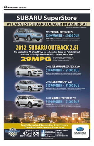 44 MOUNTAINEER — June 8, 2012



                    SUBARU SuperStore                                                                                                                        TM




   #1 LARGEST SUBARU DEALER IN AMERICA!
                                                                                                                                BASED ON 2011 NATIONAL DEALER RANKING




                                                                            2012 SUBARU OUTBACK 2.5i
                                                                                                                                                     DUE
                                                                            MSRP $24,070         $259/MONTH PLUS TAX, 42 MONTH CLOSED END LEASE, 10,000 MILES PER YEAR.
                                                                            $1000 DUE AT SIGNING PLUS FIRST MONTH PAYMENT AND TAXES. NO SECURITY DEPOSIT REQUIRED. WAC.
           MODEL CODE CDA-01
             STOCK# 120873




                  2012 SUBARU OUTBACK 2.5I
            The best selling All-Wheel Drive car in America. Based on Polk All Wheel
                  Drive Cars Total Registrations in the US for the past 5 years.
                                                                                               EPA-estimated fuel economy for

                                29MPG                                                          Outback 2.5i CVT models 29 hwy.
                                                                                               Actual mileage may vary.



                                                                             2012 SUBARU IMPREZA SEDAN 2.0i
                                                                                                                                                     DUE
                                                                             MSRP $ 18,343        $149/MONTH PLUS TAX, 42 MONTH CLOSED END LEASE, 10,000 MILES PER YEAR.
                                                                             $1000 DUE AT SIGNING PLUS FIRST MONTH PAYMENT AND TAXES. NO SECURITY DEPOSIT REQUIRED. WAC.
                  MODEL CODE CJA-01
                    STOCK# 122125




                                                                             2012 SUBARU LEGACY 2.5i
                                                                                                                                                     DUE
                                                                             Automatic, MSRP $21,745 $159/MONTH PLUS TAX, 36 MONTH CLOSED END LEASE, 10,000 MILES PER YEAR.
                                                                             $1000 DUE AT SIGNING PLUS FIRST MONTH PAYMENT AND TAXES. NO SECURITY DEPOSIT REQUIRED. WAC.
                     MODEL CODE CAB-01
                       STOCK# 122035




                                                                             2012 SUBARU FORESTER 2.5X
                                                                                                                                                     DUE
                                                                             MSRP $21,770 $199/MONTH PLUS TAX, 42 MONTH CLOSED END LEASE, 10,000 MILES PER YEAR.
                                                                             $1000 DUE AT SIGNING PLUS FIRST MONTH PAYMENT AND TAXES. NO SECURITY DEPOSIT REQUIRED. WAC.
                       MODEL CODE CFA-21
                         STOCK# 122272




                                Family Owned and Operated for Over 41 years.
                                   Committed to the Community we serve.
                                           1080 MOTOR CITY DRIVE                                        CHECK OUT OUR HUGE

                                    475-1920
                                                                           Facebook.com/
                                                                           heubergermotors              SELECTION
                                                                           Twitter.com/                 OF CERTIFIED
                               B E S T B U Y S U B A R U. C O M            heubergermotors              PRE-OWNED SUBARUS
                                                                   Expires on June 30, 2012
 