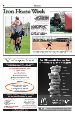 8    MOUNTAINEER — June 8, 2012




                                                                                Right: Pfc. Colby Arbar, Headquarters
                                                                                      and Headquarters Company, 1st
                                                                                   Battalion, 22nd Infantry Regiment,
                                                                               1st Brigade Combat Team, 4th Infantry
                                                                                 Division, takes cover during the Iron
                                                                                    Horse Week paintball tournament
                                                                                   Monday at Iron Horse Park. Arbar’s
                                                                                       four-man team won the match.

                                                                       Left: Sgt. William Threadgill, 127th Military
                                                                       Police Company, 759th MP Battalion,
                                                                       intercepts a pass during an Iron Horse
                                                                       Week flag football game at the Mountain
                                                                       Post Sports Complex, Tuesday. During Iron
                                                                       Horse Week, Soldiers and their Families
                                                                       relax, engage in friendly competition
                                                                       and celebrate the 4th Infantry Division’s
                                                                                                                                                                             Photo by Staff Sgt. Josh Tverberg
                                                                       legacy of outstanding achievement.




                                                                                                                                                                              Photo by Staff Sgt. Craig Cantrell
                                                                           Soldiers of 2nd Special Troops Battalion, 2nd Brigade Combat Team, 4th Infantry Division, compete
                                                                           against the “Silver Lions” of 1st Battalion, 68th Armor Regiment, 3rd BCT, 4th Inf. Div., in a game of
                                         Photo by Pfc. Andrew Ingram       softball at the Mountain Post Sports Complex during Iron Horse Week, Monday.




    Your child deserves more than just a good education.
         Your child deserves a Vanguard education.
           Our tuition-free high school offers:
                           Classical education
                           College preparation
                      Character development
                     Leadership opportunities
                  Excellence in the arts & sciences
              Competitive athletics & extracurriculars




                #1 high school in Colorado
                     for CSAP and ACT scores

               A top high school in the US
                          ranked by Newsweek



    Learn about how a Vanguard education will position
       your child for success in college and beyond!



                                                                                                                                                                                 4
Summer Courses Offered:
                                                                                                                                     20pc chicken                            $             99
                                            The Vanguard School
                                           1605 S. Corona Avenue
                                                                                                                                     McNUGGETS
                                                                                                                                                                      ®
                                         Colorado Springs, CO 80905
                                            (719) 471-1999 x200
                                        Now enrolling for 2012-2013
     www.cmca12.com/summer
                                       Schedule a personal tour today!
                                                                                                                      Become a fan of the Colorado Springs Business Journal
                                                                                                                       on Facebook or follow us on Twitter @CSBizJournal
                www.TheVanguardSchool.com                                                    Get breaking news and headlines throughout the day, learn about upcoming events, special offers and more!
 