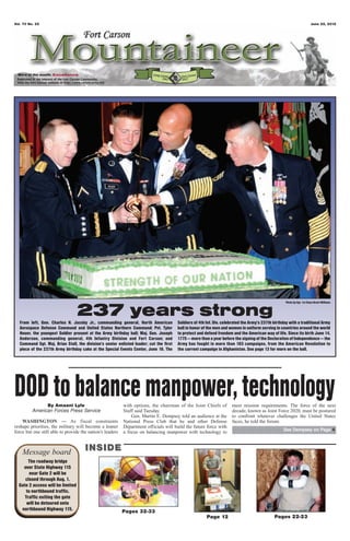 Vol. 70 No. 25                                                                                                                                                           June 22, 2012




 Word of the month: Excellence




                                                                                                                                                    Photo by Sgt. 1st Class Brent Williams


                                  237 years strong
  From left, Gen. Charles H. Jacoby Jr., commanding general, North American             Soldiers of 4th Inf. Div. celebrated the Army’s 237th birthday with a traditional Army
  Aerospace Defense Command and United States Northern Command; Pvt. Tyler              ball in honor of the men and women in uniform serving in countries around the world
  Heuer, the youngest Soldier present at the Army birthday ball; Maj. Gen. Joseph       to protect and defend freedom and the American way of life. Since its birth June 14,
  Anderson, commanding general, 4th Infantry Division and Fort Carson; and              1775 — more than a year before the signing of the Declaration of Independence — the
  Command Sgt. Maj. Brian Stall, the division’s senior enlisted leader; cut the first   Army has fought in more than 183 campaigns, from the American Revolution to
  piece of the 237th Army birthday cake at the Special Events Center, June 16. The      the current campaign in Afghanistan. See page 13 for more on the ball.




DOD to balance manpower, technology
               By Amaani Lyle
         American Forces Press Service
                                                           with options, the chairman of the Joint Chiefs of
                                                           Staff said Tuesday.
                                                                                                                      meet mission requirements. The force of the next
                                                                                                                      decade, known as Joint Force 2020, must be postured
                                                               Gen. Martin E. Dempsey told an audience at the         to confront whatever challenges the United States
    WASHINGTON — As fiscal constraints                     National Press Club that he and other Defense              faces, he told the forum.
reshape priorities, the military will become a leaner      Department officials will build the future force with
force but one still able to provide the nation’s leaders                                                                                           See Dempsey on Page 4
                                                           a focus on balancing manpower with technology to



    Message board                     INSIDE
       The roadway bridge
    over State Highway 115
        near Gate 2 will be
     closed through Aug. 1.
  Gate 2 access will be limited
      to northbound traffic.
     Traffic exiting the gate
      will be detoured onto
   northbound Highway 115.                                 Pages 32-33
                                                                                                        Page 12                               Pages 22-23
 