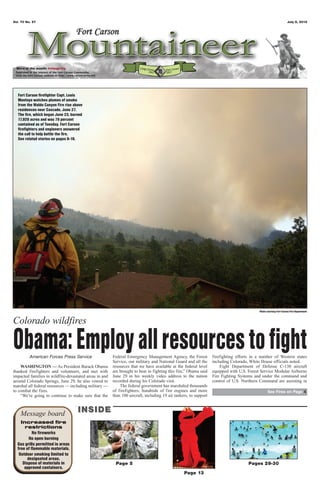 Vol. 70 No. 27                                                                                                                                                     July 6, 2012




 Word of the month: Integrity




  Fort Carson firefighter Capt. Louis
  Montoya watches plumes of smoke
  from the Waldo Canyon Fire rise above
  residences near Cascade, June 27.
  The fire, which began June 23, burned
  17,920 acres and was 70 percent
  contained as of Tuesday. Fort Carson
  firefighters and engineers answered
  the call to help battle the fire.
  See related stories on pages 8-10.




                                                                                                                                           Photo courtesy Fort Carson Fire Department


Colorado wildfires

Obama: Employ all resources to fight
         American Forces Press Service                  Federal Emergency Management Agency, the Forest
                                                        Service, our military and National Guard and all the
                                                                                                                  firefighting efforts in a number of Western states
                                                                                                                  including Colorado, White House officials noted.
    WASHINGTON — As President Barack Obama              resources that we have available at the federal level         Eight Department of Defense C-130 aircraft
thanked firefighters and volunteers, and met with       are brought to bear in fighting this fire,” Obama said    equipped with U.S. Forest Service Modular Airborne
impacted families in wildfire-devastated areas in and   June 29 in his weekly video address to the nation         Fire Fighting Systems and under the command and
around Colorado Springs, June 29, he also vowed to      recorded during his Colorado visit.                       control of U.S. Northern Command are assisting in
marshal all federal resources — including military —        The federal government has marshaled thousands
to combat the fires.                                    of firefighters, hundreds of fire engines and more                                       See Fires on Page 4
    “We’re going to continue to make sure that the      than 100 aircraft, including 19 air tankers, to support



    Message board                   INSIDE
    Increased fire
      restrictions
           No fireworks
         No open burning
  Gas grills permitted in areas
  free of flammable materials.
   Outdoor smoking limited to
        designated areas.
     Dispose of materials in                             Page 5                                                                      Pages 29-30
      approved containers.
                                                                                                 Page 13
 