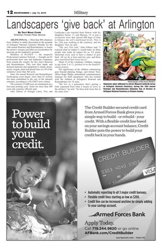 12 MOUNTAINEER — July 13, 2012

Landscapers ‘give back’ at Arlington
           By Terri Moon Cronk                          Landscape Care traveled from Denver with his
        American Forces Press Service                   daughters Taylor, 17, and Marissa, 15, to join a
                                                        six-person crew that spread 400 bags of lime
    ARLINGTON, Va. — More than 400 volunteers           to balance the soil’s nutritional levels. This is
from children to adults descended on the grounds        his 12th year working at the cemetery, and his
of Arlington National Cemetery Monday for the           daughters’ first, he said.
16th annual Renewal and Remembrance, to honor                “The very first year,” John Gibson said, “I
the nation’s veterans and fallen servicemembers by      realized what an impact it would make on those
sprucing up the landmark’s grounds.                     people who made an impact for us. It’s pretty
    Members of PLANET — the nonprofit                   emotional every year to have a chance to give
Professional Landcare Network — brought out 82          back. All we do is lawn and tree care, and these
professional lawn care and landscape companies          guys (sacrificed their lives) for us.”
from around the country for this year’s Renewal              About 25 of the volunteers’ children, ranging
and Remembrance. They lent their hands and              in age from 3 to 12, pitched in on the beautifi-
donated materials and equipment to mulch, prune,        cation project.
aerate, irrigate, plant and spread lime on 150 of the        The significance of the children volunteering
cemetery’s more than 560 acres.                         goes beyond planting foliage, said former Navy
    Since the annual Renewal and Remembrance            officer Roger Phelps, promotional communications
landscaping event began, more than $2 million           manager for Stihl equipment, who has worked
has been contributed to the care of the national        with the children at Arlington’s Renewal and
cemetery, according to a PLANET news release.           Remembrance for 10 years.                                                          Photo by Army Sgt. 1st Class Tyrone C. Marshall Jr.
    The cemetery’s 8,400 trees are maintained on a           “We live in a generation that’s getting a         Volunteers plant milkweed to attract Monarch butterfly larvae
four-year pruning cycle. Some are more than 200         little separated from what it means to serve in        at Arlington National Cemetery, during the 16th annual
years old, cemetery officials said.                     the military,” he said. “So these kids learn that at   Renewal and Remembrance Volunteer Day of Service at
    John Gibson of Swingle Lawn, Tree and               the same time.”                                        Arlington National Cemetery in Virginia Sunday.
 