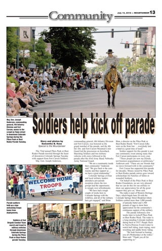 July 13, 2012 — MOUNTAINEER          13




Maj. Gen. Joseph
Anderson, commanding
general, 4th Infantry
Division and Fort
Carson, waves to the
crowd on Tejon street
in downtown Colorado
Springs during the
Pikes Peak or Bust
Rodeo Parade Tuesday.
                         Soldiers help kick off parade
                                 Story and photos by
                                  Samantha B. Koss
                               Special to the Mountaineer
                                                                   commanding general, 4th Infantry Division
                                                                   and Fort Carson, was honored as the
                                                                   grand marshal of the parade, and the 4th
                                                                                                                     Binn, a director on the Pikes Peak or
                                                                                                                     Bust Rodeo Board. “Fort Carson folks
                                                                                                                     were on the front line … everybody lent
                                                                   Inf. Div. and Fort Carson Mounted Color           a hand in a great time of need.”
                             The 72nd annual Pikes Peak or Bust    Guard led the procession on horseback.                Soldier support for this parade is just
                         Rodeo Parade traveled through the heart   Marching Soldiers and two military                one community event among many that
                         of downtown Colorado Springs Tuesday      vehicles with crews followed in the               Fort Carson participates in every year.
                         with support from Fort Carson Soldiers.   parade after the 43rd Army Band, Nebraska             “These people are now my friends,
                             Maj. Gen. Joseph Anderson,            Army National Guard.                              not business acquaintances or politicians,”
                                                                                     “We are a community inside      Anderson said. “These are our friends that
                                                                                their community,” Anderson           we move forward with in the community.”
                                                                                said. “We give back to the com-          Fort Carson has supported this parade
                                                                                munity and they support us …         for decades. Money raised by Pikes Peak
                                                                                we have a great relationship.”       or Bust Rodeo parade entries goes toward
                                                                                     Colorado Springs civilian       scholarships for Families of fallen or
                                                                                and local military leaders           wounded Soldiers.
                                                                                attended a pre-parade                    “On behalf of the Pikes Peak or Bust
                                                                                reception where the two              Rodeo Foundation, we are very pleased
                                                                                groups had the opportunity           that we can do this for our military to
                                                                                to mingle over refreshments.         show our appreciation for all the great
                                                                                     “We have had a tough            support they give us,” Binn said.
                                                                                couple of weeks here in                  The rodeo is part of Western Heritage
                                                                                Colorado Springs with the            Days, which began June 20 with the
                                                                                wildfires, and all of the military   Colorado Springs Street Breakfast where
                                                                                here got engaged,” said Brian        Soldiers cooked more than 1,000 pounds
Parade walkers                                                                                                               of pancake batter and 1,500
hold up a sign                                                                                                               pounds of eggs to show their
welcoming troops                                                                                                             appreciation for the community’s
home from                                                                                                                    continuous support of the military.
deployments.                                                                                                                     The parade followed a few
                                                                                                                             weeks later to kickoff Pikes Peak
                                                                                                                             or Bust Rodeo Week. The rodeo is
       Soldiers of 2nd                                                                                                       a long-standing Colorado tradition
Brigade Combat Team                                                                                                          dating back to 1937. People flock
  march and travel in                                                                                                        to Norris-Penrose Event Center to
     military vehicles                                                                                                       watch bull riding, team roping, steer
   through downtown                                                                                                          wrestling and saddle bronc riding.
     Colorado Springs                                                                                                            “We look forward to hosting
      during the Pikes                                                                                                       you all (Wednesday) at the rodeo,”
  Peak or Bust Rodeo                                                                                                         Binn said. “Thank you all for
      parade Tuesday.                                                                                                        supporting us.”
 