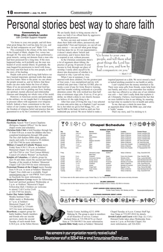 18 MOUNTAINEER — July 13, 2012

Personal stories best way to share faith
               Commentary by                              We are hardly likely to bring anyone else to
        Chap. (Maj.) Jonathan Landon                      share our faith if we offend them by aggressive
         10th Combat Support Hospital                     argument and pressure.
                                                               So how can men and women of faith
     “Go home to your own people, and tell them           share their faith with others, persuasively and
what great things the Lord has done for you, and          respectfully? First and foremost, we can tell our
how he had compassion on you” Mark 5:19.                  own stories — we can tell what great things
     This command is the climax of the story found        God has done for us. It’s not argumentative,
in the Gospel of Mark, chapter five, verses one           it doesn’t attack others’ beliefs and
through 20. The story tells how Jesus performed a         convictions, and it leaves them free          “Go home to your own
great miracle, casting out demons from a man who          to respond or not, without pressure.
had been possessed for a long time. If the story               In the Christian community there’s        people, and tell them what
happened today, we’d probably say the man was             a lot of argument about tithing, the           great things the Lord has
healed of severe mental illness. In gratitude, the        practice of giving 10 percent of your
man begged for permission to travel with Jesus,           income to God, through our place of            done for you, and how he
but Jesus sent him back to his own people, to tell        worship. I rarely allow myself to be           had compassion on you.”
the story of his healing.                                 drawn into discussions of whether it is
     People with active and living faith believe we       required or why. I just tell my story.                                 — Mark 5:19
have learned important, spiritual truths that make             When I was in seminary, I was
our lives better. More to the point: we care about        married with three children. For the greatest part       required payment on a debt. We never missed a meal
the people around us, and we believe that these           of four years, I was unemployed and my wife              or lacked anything essential to our health or safety.
truths can also make better the lives of others.          worked only part time. I had my GI Bill, plus six             I can’t explain how the money stretched so far.
Many of us are personally certain that God has            weeks a year of pay for Army Reserve training,           There were some gifts from friends, some help from
taken an active role in guiding our lives, healing        and four months working weekends at a juvenile           our Family, and twice I can remember free medical
our spiritual, mental, physical and relationship          detention center. My wife worked less than half          care that was offered to us when one of our children
illnesses and changing our whole view of the world.       time at minimum wage jobs. Even so, if we got a          was sick — but I don’t really think that explains it
     However, in American society and particularly        dollar, we tithed a dime to our church, because          all. Ultimately, I believe, God honored the fact that
in the military, we are taught that it is disrespectful   we believe it’s the right thing to do.                   we were faithful to him in our tithing, by ensuring
to pressure others with arguments over religious               After four years of living this way, I was selected we had what we needed to live in health and safety.
beliefs. Indeed, a basic commitment to the core           to come onto active duty as a chaplain. I can’t account       To me, that says a whole lot more than
values of our country requires that we must honor         for it, but when we got to Fort Bragg, N.C., we          an argument about what the Bible says, and what
the freedom of religious belief and practice that are     had $2,000 in the bank to hold us until our first        it “really” means.
guaranteed to us by the Constitution and by law.          midmonth pay arrived. We never failed to make a               That’s my story, and I’m sticking to it.


Chapel briefs
Facebook: Search “Fort Carson Chaplains
  (Religious Support Office)” for the latest                                                                       Chapel Schedule
  chapel events and schedules.
Christian Kids Club is held Tuesdays through July                                                                                    ROMAN CATHOLIC
                                                             Day                        Time                     Service                        Chapel                     Location                      Contact Person
  31 from 9:30 a.m. to noon for children who have            Saturday                   4-45 p.m.                Reconciliation                 Soldiers’                  Nelson & Martinez             Cecilia Croft/526-5769
  completed kindergarten through fifth grade.                Saturday                   5 p.m.                   Mass                           Soldiers’                  Nelson & Martinez             Cecilia Croft/526-5769
  The free club features Bible study, games,                 Sunday                     8:15-8:45 a.m.           Reconciliation                 Soldiers’                  Nelson & Martinez             Cecilia Croft/526-5769
                                                             Sunday                     9 a.m.                   Mass                           Soldiers’                  Nelson & Martinez             Cecilia Croft/526-5769
  snacks and crafts. It is limited to 30 children.           Sunday                     10:30 a.m.               Religious education            Soldiers’                  Nelson & Martinez             Pat Treacy/524-2458
  Call 526-5744 for more information.                        Sunday                     10:30 a.m.               RCIA                           Soldiers’                  Nelson & Martinez             Pat Treacy/524-2458
                                                             Sunday                     11 a.m.                  Mass                           Healer                     Evans Army Hospital           Fr. Nwatawali/526-7347
Military Council of Catholic Women meets                     Mon-Fri                    11:45 a.m.               Mass                           Soldiers’                  Nelson & Martinez             Cecilia Croft/526-5769
  Friday from 9:30-11:30 a.m. at Soldiers’                   Mon-Thurs                  noon                     Mass                           Healer                     Evans Army Hospital           Fr. Nwatawali/526-7347
  Memorial Chapel. For more information                                                                                                  PROTESTANT
  call 526-5769 or visit “Fort Carson Military               Friday                     4:30 p.m.                Intercessory prayer,           Soldiers’                  Nelson & Martinez             Chap. Stuart/524-4316
  Council of Catholic Women” on Facebook.                                                                        Bible Study
                                                             Sunday                     9 a.m.                   Protestant                     Healer                     Evans Army Hospital           Chap. Gee/526-7386
Knights of Columbus, a Catholic group for                    Sunday                     9 a.m.                   Communion Service              Provider                   Barkeley & Ellis              Chap. Landon/526-2803
  men 18 and older, meets the second and fourth              Sunday                     9:15 a.m.                Sunday School                  Soldiers’                  Nelson & Martinez             Heidi McAllister/526-5744
  Tuesday of the month at Soldiers’ Memorial                 Sunday                     9:30 a.m.                Sunday School                  Prussman                   Barkeley & Prussman           Heidi McAllister/526-5744
                                                             Sunday                     11 a.m.                  Protestant                     Soldiers’                  Nelson & Martinez             Chap. Stuart/524-4316
  Chapel. Call 526-5769 for more information.                Sunday                     11 a.m.                  Gospel                         Prussman                   Barkeley & Prussman           Ursula Pittman/503-1104
Protestant Women of the Chapel meets Tuesday                 Sunday                     10 a.m.                  Chapel NeXt                    Veterans                   Magrath & Titus               Chap. Palmer/526-3888
                                                             Sunday                     2:30-4:30p.m.            Youth ministry                 Soldiers’                  Nelson & Martinez             Heidi McAllister/526-5744
  from 9:30 a.m. to noon at Soldiers’ Memorial               Tuesday                    9:30 a.m.                PWOC                           Soldiers’                  Nelson & Martinez             Chap. Stuart/524-4316
  Chapel. Free child care is available. Email
  carson@pwoc.org or visit PWOC Fort Carson                                                                                                   JEWISH
  on Facebook for more information.                          Fort Carson does not offer Jewish services on post. Contact Chap. (Lt. Col.) Fields at 503-4090/4099 for Jewish service and study information
Deployed Spouses Group meets for fellowship,
  food and spiritual guidance Wednesday at                                                                                            ISLAMIC SERVICES
                                                             Fort Carson does not offer Islamic services on post. Contact the Islamic Society at 2125 N. Chestnut, 632-3364 for information.
  5 p.m. at Soldiers’ Memorial Chapel
  Fellowship Hall. Children are welcome
                                                                                                                         (FORT CARSON OPEN CIRCLE) WICCA
  to attend. Call Cecilia Croft                              Sunday                     1 p.m.                                         Provider Chapel, Building 1350, Barkeley and Ellis                ftcarsonopencircle@gmail.com
  at 526-5769 for details.
Latter Day Saints Soldiers:                                                                                             COLORADO WARRIORS SWEAT LODGE
  Weekly Institute Class                                     Meets once or twice monthly and upon special request. Contact Michael Hackwith or Wendy Chunn-Hackwith at 285-5240 for information.
  (Bible study) is Wednesday
  at 7 p.m. at Soldiers’
  Memorial Chapel. Call
  719-266-0283 or 719-649-
  1671 for more information.
Heartbeat, a support group for                                      Family Center, building 6215, 6990                                                Chapel Tuesday at 6 p.m. Contact Staff Sgt.
  battle buddies, Family members                                    Mekong St. The group is open to members                                           Jose Varga at 719-287-2016 for details.
  and friends who are suicide                                       of all branches of service. Contact                                             Jewish Lunch and Learn with Chap. (Lt. Col.)
  survivors, meets the second                                    Richard Stites at 719-598-6576 or Cheryl                                             Howard Fields takes place Wednesday from
  Tuesday of each month from                                   Sims at 719-304-9815 for more information.                                             noon to 1 p.m. at Provider Chapel. For
  6:30-8 p.m. at the Fallen Heroes                          Spanish Bible Study meets at Soldiers’ Memorial                                           more information, call 526-8263.



                                        Has someone in your organization recently received kudos?
                               Contact Mountaineer staff at 526-4144 or email fcmountaineer@hotmail.com.
 