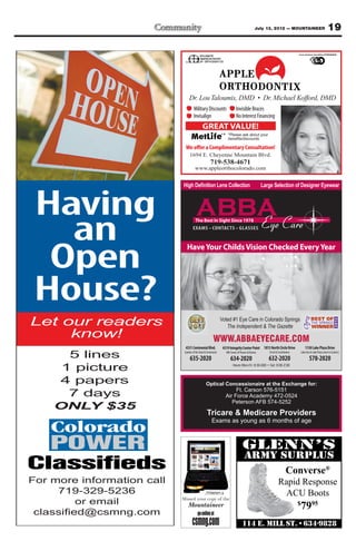 July 13, 2012 — MOUNTAINEER                                 19




                                    Military Discounts                      Invisible Braces
                                    Invisalign                              No Interest Financing
                                             GREAT VALUE!
                                                               *    *Please ask about your


                             We offer a Complimentary Consultation!
                                1694 E. Cheyenne Mountain Blvd.
                                                    719-538-4671
                                      www.appleorthocolorado.com




 Having
   an                                                 CONTACTS GLASSES




  Open
                              Have Your Childs Vision Checked Every Year




 House?
Let our readers                                               Voted #1 Eye Care in Colorado Springs
                                                                 The Independent & The Gazette
     know!                                             WWW.ABBAEYECARE.COM
                            4331 Centennial Blvd.              4319 Integrity Center Point 1813 North Circle Drive                1130 Lake Plaza Drive
      5 lines               Garden of the Gods & Centennial

                                635-2020
                                                                   NW Corner of Powers & Barnes

                                                                      634-2020
                                                                                                  Circle & Constitution

                                                                                                  632-2020
                                                                                                                              Lake Ave & Lake Plaza (next to Culvers)

                                                                                                                                      578-2020
     1 picture
    4 papers                                    Optical Concessionaire at the Exchange for:
                                                             Ft. Carson 576-5151
      7 days                                            Air Force Academy 472-0524
                                                           Peterson AFB 574-5252
    ONLY $35
                                                 Tricare & Medicare Providers
                                                      Exams as young as 6 months of age




                                                                                                                  Converse®
For more information call                                                                                  Rapid Response
     719-329-5236                                                                                           ACU Boots
       or email                                                                                                           $
                                                                                                                              7995
                      m
 