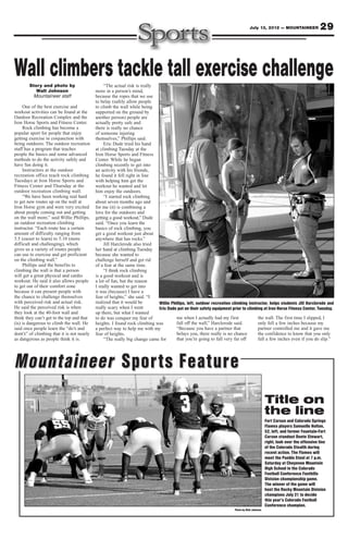 July 13, 2012 — MOUNTAINEER                 29



Wall climbers tackle tall exercise challenge
        Story and photo by                       “The actual risk is really
           Walt Johnson                     more in a person’s mind,
          Mountaineer staff                 because the ropes that we use
                                            to belay (safely allow people
     One of the best exercise and           to climb the wall while being
workout activities can be found at the      supported on the ground by
Outdoor Recreation Complex and the          another person) people are
Iron Horse Sports and Fitness Center.       actually pretty safe and
     Rock climbing has become a             there is really no chance
popular sport for people that enjoy         of someone injuring
getting exercise in conjunction with        themselves,” Phillips said.
being outdoors. The outdoor recreation           Eric Dude tried his hand
staff has a program that teaches            at climbing Tuesday at the
people the basics and some advanced         Iron Horse Sports and Fitness
methods to do the activity safely and       Center. While he began
have fun doing it.                          climbing recently to get into
     Instructors at the outdoor             an activity with his friends,
recreation office teach rock climbing       he found it fell right in line
Tuesdays at Iron Horse Sports and           with helping him get the
Fitness Center and Thursday at the          workout he wanted and let
outdoor recreation climbing wall.           him enjoy the outdoors.
     “We have been working real hard             “I started rock climbing
to get new routes up on the wall at         about seven months ago and
Iron Horse gym and were very excited        for me (it) is combining a
about people coming out and getting         love for the outdoors and
on the wall more,” said Willie Phillips,    getting a good workout,” Dude
an outdoor recreation climbing              said. “Once you learn the
instructor. “Each route has a certain       basics of rock climbing, you
amount of difficulty ranging from           get a good workout just about
5.5 (easier to learn) to 5.10 (more         anywhere that has rocks.”
difficult and challenging), which                Jill Harclerode also tried
gives us a variety of routes people         her hand at climbing Tuesday
can use to exercise and get proficient      because she wanted to
on the climbing wall.”                      challenge herself and get rid
     Phillips said the benefits to          of a fear at the same time.
climbing the wall is that a person               “I think rock climbing
will get a great physical and cardio        is a good workout and is
workout. He said it also allows people      a lot of fun, but the reason
to get out of their comfort zone            I really wanted to get into
because it can present people with          it was (because) I have a
the chance to challenge themselves          fear of heights,” she said. “I
with perceived risk and actual risk.        realized that it would be       Willie Phillips, left, outdoor recreation climbing instructor, helps students Jill Harclerode and
He said the perceived risk is when          really scary when I went        Eric Dude put on their safety equipment prior to climbing at Iron Horse Fitness Center, Tuesday.
they look at the 40-foot wall and           up there, but what I wanted
think they can’t get to the top and that    to do was conquer my fear of              me when I actually had my first               the wall. The first time I slipped, I
(is) is dangerous to climb the wall. He     heights. I found rock climbing was        fall off the wall,” Harclerode said.          only fell a few inches because my
said once people learn the “do’s and        a perfect way to help me with my          “Because you have a partner that              partner controlled me and it gave me
dont’s” of climbing that it is not nearly   fear of heights.                          belays you, there really is no chance         the confidence to know that you only
as dangerous as people think it is.              “The really big change came for      that you’re going to fall very far off        fall a few inches even if you do slip.”




Mountaineer Sports Feature
                                                                                                                                               Title on
                                                                                                                                               the line
                                                                                                                                               Fort Carson and Colorado Springs
                                                                                                                                               Flames players Samuelle Holton,
                                                                                                                                               52, left, and former Fountain-Fort
                                                                                                                                               Carson standout Donte Stewart,
                                                                                                                                               right, look over the offensive line
                                                                                                                                               of the Colorado Stealth during
                                                                                                                                               recent action. The Flames will
                                                                                                                                               meet the Pueblo Steel at 7 p.m.
                                                                                                                                               Saturday at Cheyenne Mountain
                                                                                                                                               High School in the Colorado
                                                                                                                                               Football Conference Foothills
                                                                                                                                               Division championship game.
                                                                                                                                               The winner of the game will
                                                                                                                                               host the Rocky Mountain Division
                                                                                                                                               champions July 21 to decide
                                                                                                                                               this year’s Colorado Football
                                                                                                                                               Conference champion.
                                                                                                                       Photo by Walt Johnson
 