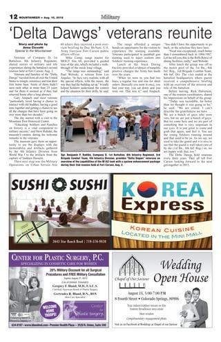 12 MOUNTAINEER — Aug. 10, 2012
CENTER FOR PLASTIC SURGERY, P.C.
Financing Available
Gregory F. Bland, M.D., F.A.C.S.
Certiﬁed, American Board of Plastic Surgery
Gertrudes R. Bland, R.N., BSN
Skin Care Specialist
CALIFORNIA TRAINED
SPECIALIZING IN COSMETIC CARE FOR WOMEN
20% Military Discount for all Surgical
Procedures and FREE Military Consultation
Expires August 31, 2012
WELCOME
HOME
TROOPS!
Wedding
Open House
Tour indoor/outdoor venues on this
historic Broadmoor area estate
Meet vendors
Complimentary engagement photo
August 15, 5:00-7:00 P.M
Colorado Springs, 80906
Visit us on Facebook at Weddings at Chapel of our Saviour
3643 Star Ranch Road | 719-576-9830
Located in the Mini Mall
K o r e a n C u i s i n e
‘Delta Dawgs’ veterans reuniteStory and photo by
Anna Ciccotti
Special to the Mountaineer
Veterans of Company D, 1st
Battalion, 8th Infantry Regiment,
shared stories of military and life
experiences during the battalion’s second
reunion held at Fort Carson, Aug. 2.
Veterans and families of the “Delta
Dawgs” traveled from all over the United
States to mingle, reminisce and tour their
first home base. Some of them hadn’t
seen each other in more than 25 years
and for them it seemed as if they had
returned home after a long absence.
Gary Anspach said most veterans
“particularly loved having a chance to
interact with old buddies, having a good
time together and getting a chance to see
all the changes that have been going on
over more than two decades.”
The day started with a visit to the
Mountain Post Historical Center.
“Educating Soldiers and Families
on history is a vital component to
military success,” said Steve Ruhnke, the
museum’s curator, during his welcome
remarks to the veterans.
The museum gave them an oppor-
tunity to see the displays with the
memorabilia and artifacts gathered
by the 4th Infantry Division from
World War I to the artifacts from the
capture of Saddam Hussein.
Their next stop was the Military
Operations on Urban Terrain Site
60 where they received a post over-
view briefing by Dee McNutt, U.S.
Army Garrison Fort Carson public
affairs officer.
Mike Camp, range master for
MOUT Site 60, provided a guided
tour of the site, which included a walk-
through of the mock Iraqi village.
“The range was outstanding,” said
Paul Woloski, a veteran from Los
Angeles. “In fact, very realistic with all
the special effects, with the music, the
way they had the building set up.” It really
helped Soldiers understand the context
and the situation for their drills, he said.
The range afforded a unique
hands-on opportunity for the visitors to
experience the training available.
Veterans participated in paintball gun
training used to inject realism into
Soldiers’ training experience.
Lunch at the Stack Dining
Facility provided evidence of tangible
positive changes the Army has made
over the years.
“When we were in, you had two
lines, a regular line and one for short
orders. Basically you went in once, you
had your tray, you sat down and you
were out. That was it,” said Anspach.
“You didn’t have the opportunity to go
back, or the selection they have here.
“Food was exceptional, much better
than I remembered back in 1984-1987.
Let me tell you, this is the Rolls Royce of
dining facilities, really,” said Woloski.
After lunch the group was off to
the motor pool of the 1st Bn., 8th
Inf. Reg., 3rd Brigade Combat Team,
4th Inf. Div. The visit ended at the
battalion headquarters where guests
received a comprehensive briefing
with an overview of the mission and
role of the battalion.
Before leaving, Rick Halverson,
one of the reunion coordinators, shared
his impressions on behalf of the group.
“Today was incredible, far better
than we thought it was going to be,”
he said. “We are elated. I can’t
describe the gratefulness we have. …
We are a bunch of guys who were
vets, but we are just a bunch of guys.
But we come here and we are part of
something that is very important in
our eyes. It is just great to come and
grab that again, and feel it. You see
the young Soldiers running around
and that used to be us. As we say, we
used to take the guard and it is nice to
see that the guard is well taken care of
by the (1st Bn., 8th Inf. Reg.) so, we
are happy with that, too.”
The Delta Dawgs hold reunions
every three years. They all left Fort
Carson looking forward to the next
get-together in 2015.
Sgt. Benjamin P. Radtke, Company D, 1st Battalion, 8th Infantry Regiment, 3rd
Brigade Combat Team, 4th Infantry Division, provides “Delta Dagws” veterans an
overview of the capabilities of the M1A2 tank with a system enhancement package
during their 2nd reunion held at Fort Carson, Aug. 2.
 