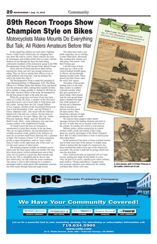 20 MOUNTAINEER — Aug. 10, 2012
Colorado Publishing Company
In this sprawling addition to Uncle Sam’s fighting
forces, Camp Carson motorcycles are chugging their
way down the road to victory. These vehicles are used
by messengers and military police but in a more colorful
fashion are put through the paces by hard riding,
enthusiastic members of the motorcycle group in the 89th
Reconnaissance Troop of the Second Army, Special Troops.
These lads all of whom had driven bikes before
entering the Army, just can’t get enough motorcycle
riding. They are forever asking their officers to go on
night problems and long trips. And the bumpier the
road is the better they like it.
The Reconnaissance Troop is under the command of
Capt. Raymond Burton, of Albuquerque, N.M. The Motor
Officer is Lt. William Taylor, Des Moines, Iowa, and directly
over the motorcycle riders, training them expertly for their
job in combat, is rangy, amiable Lt. Herbert Q. McVitty of
NewYork; executive officer of the troop. He maintains he
has the best group of riders in the army, bar none.
While the group does not boast of any big name
riders of civilian life fame, a number of the men have
raced their hearts out in local clubs in field meets and
hill climbs. Among these are Cpl. Joseph Dillard
of Los Angeles, member of the Arrowhead Motorcycle
club at San Bernardino, Calif., and Sgt.William E.
Chave, Oakland, Calif., who raced with the Oakland
Motorcycle club and was a referee. He has been an
AMA member for 10 years. Others, like Cpl. Arthur
Peterson, Spokane, Wash., and Cpl. Kenneth Jurs,
Battle Creek, Mich., made endurance runs and cross
country junkets with neighborhood friends.
At Camp Carson the men are schooled in
maintenance to keep their mounts in tip top shape.
They go on night problems, driving blackedout over
winding mountain roads, guided in the darkness en
route by occasional small boxes showing only a glimmer
of light. The location of these “C.P.” boxes purposely
giving a vague designation, such as “near a small
body of water on the right hand side of the road,” to
test the men’s power of observation.
The training program includes an obstacle course
which only the most expert riders can handle. The men
drive down almost vertical embankments and as they
come out of a gulch at a good clip, their mounts leap
for the sky. This is attempted only by drivers who
have shown they can ride under the worst conditions.
The course is vital to their training for in combat a
messenger’s path is rarely paved with macadamor concrete,
but often tracks through mud and rough terrain.
The riders have built a one
plank ramp they use in vaulting
a water filled ditch, afterwards
flip, sending their mounts over
and going “into action” with
their Tommy gun.
Last fall some of these
riders put on a show at the
Army-Cardinal football game
in Denver, driving through
flaming wooden walls. These
drivers just don’t know what
the word ‘fear’ means.
One phase of the group’s
training took it to the sand
dune country in southern
Colorado recently, where
they got a good taste of
desert riding. Their mounts
took the men up and down
dunes a hundred feet high.
One of the purposes of
the trip was to determine
what air pressure in
the tires was best suited
for sand country. They
found that a pressure of eight
pounds gave the best results.
On convoys these peppery riders shuttle
messages between the leading elements and units to
the rear. At halts they act as security at the front of
the column. In combat, this will be a vital mission.
Military police, utilize motorcycles to control
military traffic inside and outside of the Camp.
Some are used by messengers of the Motor Transport
Pool. But in Camp Carson there is more to motorcycles
than riding them.
In the motorcycle bay three civilians overhaul mounts
sent in from every part of the district. A simple ramp,
which is shorter than the length of a motorcycle, has
been invented that makes every part of the motorcycle
accessible. The mount is held fast by prongs which lock
onto the skid plate.
Thus, motorcycles play an important role at Camp
Carson, getting into shape for the battles to come.
They are part of an active, colorful scene where infantry,
pack artillery, “flying camoufleurs,” hospital units
and air-borne engineers train intensively for combat,
confident that victory will come.
89th Recon Troops Show
Champion Style on Bikes Editor’s note: This article, published in the
Aug. 19, 1943, Mountaineer, is being reprinted in
observance of Fort Carson’s 70th anniversary
Motorcyclists Make Mounts Do Everything
But Talk; All Riders Amateurs Before War
A steel charger, with T/5 Arthur Peterson in
the saddle, rockets out of a pit.
 