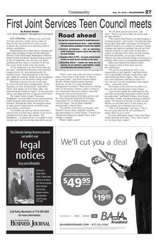 27Aug. 10, 2012 — MOUNTAINEER
First Joint Services Teen Council meetsBy Robert Dozier
U.S. Army Installation Management Command
SAN ANTONIO — Military teens and Army,
Air Force and Navy leaders met in a show of
force for the first Joint Services Teen Council
to discuss the common issues affecting youth on
military installations.
Representatives from Japan, Korea, Germany and
many states including Georgia, Florida, Maryland,
Missouri, Texas, Mississippi, Washington, California,
South Carolina and Illinois attended training sessions
in July on leadership, teen advocacy and public
speaking and then came to consensus on the top
four issues on the minds of the teen leaders.
“It was surprising to me that all the issues are
the same,” said Breanna Bowman, from Joint Base
Langley-Eustis, Va., and representing the Air
National Guard. “Teen participation is the issue
that caught my attention. People my age should have
the opportunity to do the positive things in life.”
Reaching consensus was not an easy task
for teens with such diverse backgrounds. “In the
beginning we were butting heads,” said Ebony
Sayles, from Tinker Air Force Base, Okla., and
representing the Southwest region. “It was good how
well we got along and how we agreed on the issues.”
The council voted to begin “Operation
Megaphone,” to create public service announcements,
market programs and communicate between the
branches. Through this effort, the delegates intend
to make positive improvements to benefit teens
in all military communities.
“I’m thrilled you came up with an action plan,”
said Air Force Col.Tom Joyce, director of services at
Lackland Air Force Base, San Antonio. “Op
Megaphone — go ahead and do it. I’m proud to know
you guys got it, and we can step aside and let you go.”
“What I came away with and wish to reinforce
today is the essence of the future of America
is in great hands,” said Rich Gorman, deputy,
Morale, Welfare and Recreation Business
Programs, for the U.S. Army Installation
Management Command. “What you do in sharing
what it’s like being a military youth is critical to
our commanders and senior leaders, especially
during this time of protracted war.”
Teen representatives from three services and
the Army National Guard and Air National
Guard spoke for 1.5 million military youths,
with the slogan, “We are Better Together,”
worn proudly on their T-shirts.
“The military is all I have ever known,” said
Michael Lawson, from Landstuhl, Germany,
and representing U.S. Army Europe. “I would give
100 percent because the support I have in the
military is enough.”
Military leaders agreed.
“It’s all about passion and action,” said
Joyce. “There is no end to what you can do with
the right attitude.”
“This council (Teen Panel) is not about funding, it
(is) about freedom,” said Gorman. “It’s about the thing
Osama Bin Laden didn’t understand. He thought he
could kill America as a country by running a number
of planes into high-rise buildings, but you can’t kill
America, because it’s much more an idea, than a
country, an idea that with a little luck and certainly
hard work and ability, you are free to become
whatever you want to become. Being an American is a
privilege which carries a corresponding responsibility.”
Many teens thanked the military leaders
for coming to listen to their ideas and hear
their enthusiasm.
“We are the next generation and it is our
responsibility to pull together,” said Demi Kelly,
from Camp Walker in Daegu, South Korea, and
representing the Pacific region. “This council
was a new experience and hard to relate to at
first, but now I see how much these issues impact
teens ... around the world.”
The mission of the joint services effort is to
drive for unity and advocate to enact change.
“I got to meet people that understand my life
and what I go through, things that civilians would
not understand,” said Bailey Dabney, from Kitsap
Naval Base, Seattle, and representing the northwest
region. “It’s hard for us because we didn’t choose
this life, we were born into it. At this council, we
came together not as branches, but as one.”
“This is the beginning,” said Joyce. “This is
the core group that has the self confidence to
inspire others to go to work.”
For more information, search “Army Teen Panel
Global Network of Friends,” “Navy Teen Council”
or “Air Force Teen Council.”
Road ahead
The top four issues presented to leadership were:
qImprove programming for teens — make activities
andopportunitiesavailabletocounterthenegative
qIncrease participation — turn up awareness,
battle inadequate program space and reject the
un-cool attitudes
qNegative effect of PCS — increase school liaison
service so teens do not sacrifice in the move
qMarketing efforts — ensure our teens are not
missing out on volunteer opportunities, camps
and leadership and training councils
l cl’eWWe ul c
(PREMIUM INTERNET
GET UNLIMITED PHONE AND
49$
) FORMBPS8(
GET UNLIMITED PHONE AND
PER MONTH
59
494949
OW ASFOR AS L
INTERNET SERVICE
ANDOR GET STTA
91$
OW AS
INTERNET SERVICE
ONE-ALAND
PER MONTH
59
9
f
SPEEDConnect to
. Some services may not be available in all areas. © 2012 Baja Broadband.include custom wiring. Other restrictions may apply
subject to change at the discretion of Baja Broadband at any time.
Of
ADBAND.COMJABROAB
SAAV
subject to change at the discretion of Baja Broadband at any time.
D.CO
areas. F
Addit
e services may
V
Call Kathy Bernheim at 719-329-5204
for more information
TheColoradoSpringsBusinessJournal
canpublishyour
Ordinances
Water Rights
Public Trustee Sales
Notices to Creditors
City Planning Agenda
Name Changes
Summonses
Adoption Notices
Guardianships
Sheriff’s Sales
and more
legal
notices
Easyandaffordable.
 