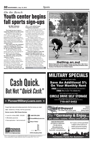 30 MOUNTAINEER — Aug. 10, 2012
PioneerMilitaryLoans.com
CashQuick.
ButNot“QuickCash.”t“tNoBu
shQuiCa
ckQuiict“
ck.shQui
”sh.Caas
ck.
orget high rates and endless payments. Get the money you needF
MilitaryPioneer
t“tNoBu
orget high rates and endless payments. Get the money you need
Loans.comMilitary
ckQuiict“
orget high rates and endless payments. Get the money you need
Loans.com
sh.Caas
rt With Pioneer Services..err.tw smarorBor
5-dayed by a 1k– bacowwn
With Pioneer Services.
, risk-free guarantee.5-day
opSt
PioneerMilitaryLoans.com
-801
y!odainTToop
PioneerMilitaryLoans.com
ANOOA0-FOR-L-80
y endorsement is implied. MidCountrarmilit
All loan applications are conﬁdential and subject to our credit policies. No ofﬁcial U2.1©20
ank is a member FDIC. 1y By endorsement is implied. MidCountr
All loan applications are conﬁdential and subject to our credit policies. No ofﬁcial U
0 S271
-0411-12-DLL-ank is a member FDIC. 1
..SAll loan applications are conﬁdential and subject to our credit policies. No ofﬁcial U
y BlvdcademA.0 S
onBlvdozAstro
MILITARY SPECIALS
Call us today and reserve your storage
CIRCLE DRIVE SELF STORAGE2515 Arlington Drive, Colorado Springs, CO
(South of Fountain Blvd, behind Shamrock Gas on Circle Drive)
719-447-0452
Secure your space today
Save An Additional 5%
On Your Monthly Rent
FREE use of our moving van on move-IN and OUT
FREE
Photo by Walt Johnson
Getting an out
Medical Department Activity second baseman Brittany White, right, fires a
throw to first base to try to complete a double play during intramural action
Tuesday at the Mountain Post Softball Complex.
On the Bench
Youth center begins
fall sports sign-upsBy Walt Johnson
Mountaineer staff
TheYouth Services Center is
registering athletes for its fall season.
Registration closes Friday for
soccer, ages 3-15; flag football, ages
5-15; and cheerleading, ages 3-15.
Registration can be done in person at
Parent Central Services, building 1518,
on Prussman Boulevard or online at
https://webtrac.mwr.army.mil/webtrac/
carsoncyms.html.
The youth center has scheduled
a parents meeting Aug. 20-21 at
5:30 p.m. at McMahon Auditorium
for the upcoming youth season.
Youth center officials ask that
parents attend one of the meetings to
get familiar with the program.
The youth center is looking
for dedicated, caring and positive
volunteer coaches.
Anyone who has a desire to
dedicate a few hours a week and is
interested in coaching should contact
Lisa Modeste at Parent Central
Services. For more information, call
the Youth Sports office at 526-4425.
The Directorate of Family and
Morale, Welfare and Recreation will
offer a coed softball league
beginning in September.
This will be the first year a coed
league has been offered on post.
Each team will be required to have
a 15-player maximum roster and at
least three female players must be
on the field at all times.
The league is open to all
military and Department of Defense
identification cardholders 16 and
older. The last day to register to
compete in the league is Sept. 7.
There will be a coaches meeting
Sept. 7 at 6:30 p.m. at the Iron
Horse Sports and Fitness Center.
For more information contact
Amber Zurita at 526-3972.
Cheyenne Shadows Golf Club
will host the eighth annual Any
Soldier Golf Tournament Aug. 24.
According to officials, the biggest
tournament hosted by the post
golf course is expected to have a
field of 144 golfers. Officials said
the majority of golfers are active-duty
servicemembers and retirees from
Fort Carson, Peterson Air Force
Base, the U.S. Air Force Academy,
See Bench on Page 31
 